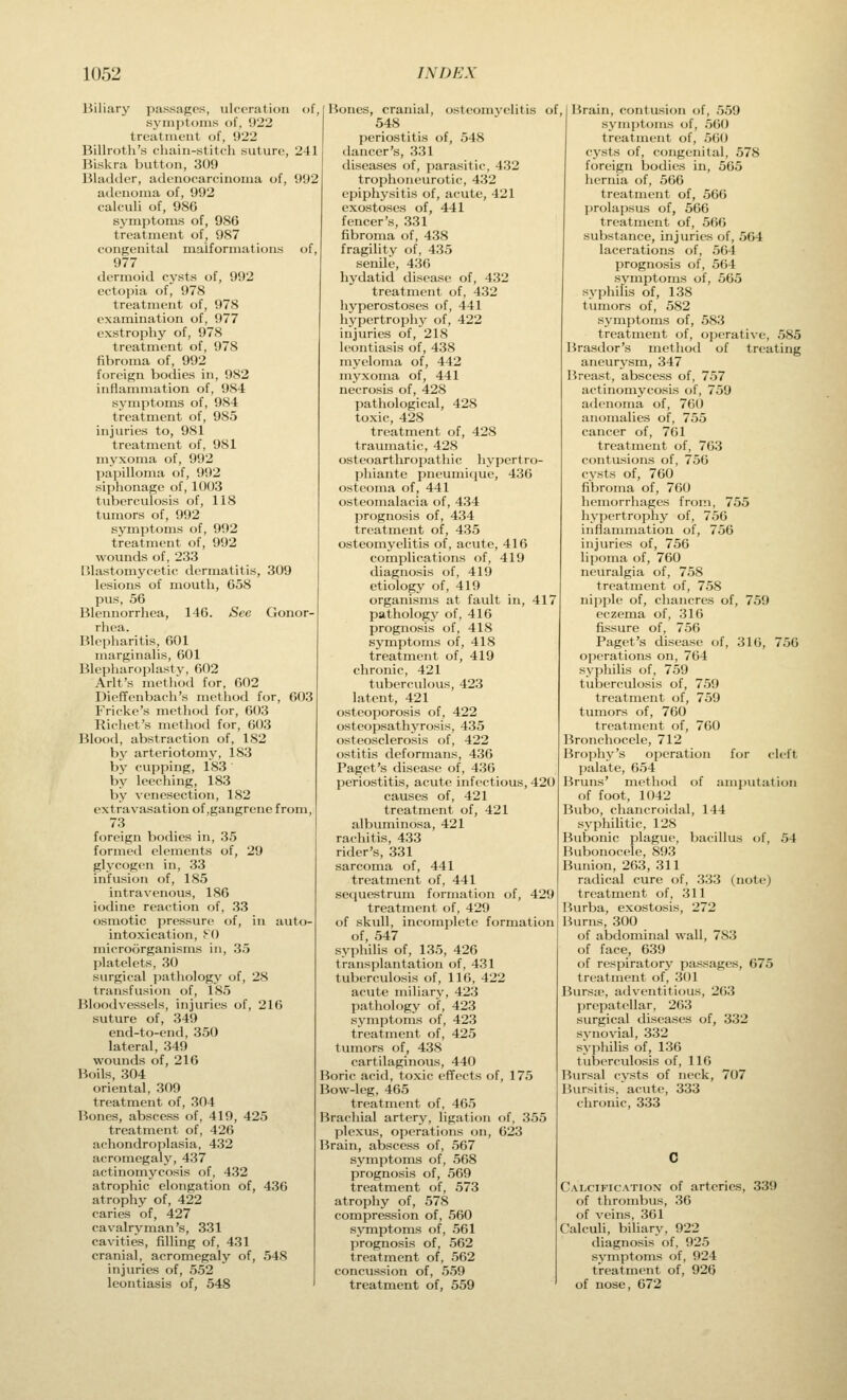 Biliary passages, ulceration of, symptoms of, 922 treatment of, 922 Billroth's chain-stitch suture, 241 Biskra button, 309 Bladder, adenocarcinoma of, 992 adenoma of, 992 calculi of, 986 symptoms of, 986 treatment of, 987 congenital malformations of, 977 dermoid cysts of, 992 ectopia of, 978 treatment of, 978 examination of, 977 exstrophy of, 978 treatment of, 978 fibroma of, 992 foreign bodies in, 982 inflammation of, 984 symptoms of, 984 treatment of, 985 injuries to, 981 treatment of, 981 myxoma of, 992 papilloma of, 992 siphonage of, 1003 tuberculosis of, 118 tumors of, 992 symptoms of, 992 treatment of, 992 wounds of, 233 Blastomj^cetic dermatitis, 309 lesions of mouth, 658 pus, 56 Blennorrhea, 146. See Gonor- rhea. Blepharitis, 601 marginalis, 601 Blcpharoplasty, 602 Arlt's method for, 602 Dieffenbach's method for, 603 Fricke's method for, 603 Richet's method for, 603 Blood, abstraction of, 182 by arteriotomy, 183 by cupping, 183 ' by leeching, 183 by venesection, 182 extravasation of,gangrene from, 73 foreign bodies in, 35 formed elements of, 29 glycogen in, 33 infusion of, 185 iodine reaction of, 33 osmotic pressure of, in auto- microorganisms in, 35 platelets, 30 surgical pathology of, 28 transfusion of, 185 Bloodvessels, injuries of, 216 suture of, 349 end-to-end, 350 lateral, 349 wounds of, 216 Boils, 304 oriental, 309 treatment of, 304 Bones, abscess of, 419, 425 treatment of, 426 achondroplasia, 432 acromegaly, 437 actinomycosis of, 432 atrophic elongation of, 436 atrophy of, 422 caries of, 427 cavalryman's, 331 cavities, filling of, 431 cranial, acromegaly of, 548 injuries of, 552 leontiasis of, 548 Bones, cranial, osteomyelitis of 548 periostitis of, 548 dancer's, 331 diseases of, parasitic, 432 trophoneurotic, 432 epiphysitis of, acute, 421 exostoses of, 441 fencer's, 331 fibroma of, 438 fragility of, 435 senile, 436 hydatid disease of, 432 treatnaent of, 432 hyperostoses of, 441 hypertrophy of, 422 injuries of, 218 leontiasis of, 438 myeloma of, 442 myxoma of, 441 necrosis of, 428 pathological, 428 toxic, 428 treatment of, 428 traumatic, 428 osteoarthropathic hypertro- phiante pneumicjue, 436 osteoma of, 441 osteomalacia of, 434 prognosis of, 434 treatment of, 435 osteomyelitis of, acute, 416 complications of, 419 diagnosis of, 419 etiology of, 419 organisms at fault in, 417 pathology of, 416 prognosis of, 418 symptoms of, 418 treatment of, 419 chronic, 421 tuberculous, 423 latent, 421 osteoporosis of, 422 osteopsathyrosis, 435 ()stc()scl(>rosis of, 422 ostitis deformans, 436 Paget's disease of, 436 periostitis, acute infectious, 420 causes of, 421 treatment of, 421 albuminosa, 421 rachitis, 433 rider's, 331 sarcoma of, 441 treatment of, 441 treatment of, 429 of skull, incomplete formation syphilis of, 135, 426 transplantation of, 431 tuberculosis of, 116, 422 acute miliary, 423 pathology of, 423 symptoms of, 423 treatment of, 425 tu:nors of, 438 cartilaginous, 440 Boric acid, toxic effects of, 175 Bow-leg, 465 treatment of, 465 Brachial artery, ligation of, 355 plexus, operations on, 623 Brain, abscess of, 567 symptoms of, 568 prognosis of, 569 treatment of, 573 atrophy of, 578 compression of, 560 symptoms of, 561 prognosis of, 562 treatment of, 562 concussion of, 559 treatment of, 559 Brain, contusion of, 559 symptoms of, 560 treatment of, 560 cysts of, congenital, 578 foreign bodies in, 565 hernia of, 566 treatment of, 566 jjrolapsus of, 566 treatment of, 566 substance, injuries of, 564 lacerations of, 564 prognosis of, 564 symptoms of, 565 syphilis of, 138 tumors of, 582 symptoms of, 583 treatment of, operative, 585 Brasdor's method of treating aneurysm, 347 Breast, abscess of, 757 actinomycosis of, 759 adenoma of, 760 anomalies of, 755 cancer of, 761 treatment of, 703 contusions of, 756 cysts of, 760 fibroma of, 700 hemorrhages from, 755 hypertrophy of, 756 inflammation of, 756 injuries of, 756 lipoma of, 760 neuralgia of, 758 treatment of, 758 nipple of, chancres of, 759 eczema of, 316 fissure of, 756 Paget's disease of, 316, 756 operations on, 764 syphilis of, 759 tuberculosis of, 759 treatment of, 759 tumors of, 760 treatment of, 760 Bronchocele, 712 Brophy's operation palate, 654 Bruns' method of amputation of foot, 1042 Bubo, chancroiilal, 144 syphihtic, 128 Bubonic plague, bacillus (jf, 54 Bubonocele, 893 Bunion, 263, 311 radical cure of, 333 (note) Burba, exostosis, 272 Burns, 300 of face, 639 of respiratory passages, 675 treatment of, 301 Bursic, adventitious, 263 prepatellar, 263 surgical diseases of, 332 synovial, 332 syphilis of, 136 tutjerculosis of, 116 Bursal cysts of neck, 707 Bursitis, acute, 333 chronic, 333 Calcification of arteries, 339 of thrombus, 36 of veins, 361 CalcuU, biliary, 922 diagnosis of, 925 symptoms of, 924 treatment of, 926 of nose, 672 f(jr cleft