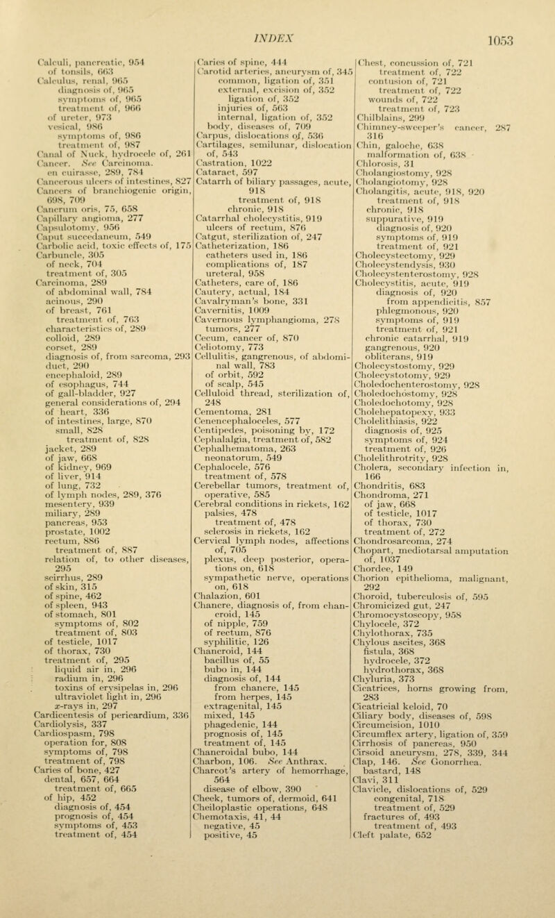 Calculi, pancrcatip, 954 of tonsils, 06.3 Calcuhis, ri'iial, ()().') (liaj^iiosis of, UC>5 005 90(5 nsfi )f. 2(il syuiptoiiis of treatint'iit of of uri'tcr, 973 vfsic-al. 986 symptoms of treatment of, 9.S7 Canal of Niick, liydroccii CaiifiT. Srr Carcinoma. vn cuirasse, 2S9, 784 Cancerous ulcers of intestines, 827 Cancers of branchiogenio origin, 698, 709 Cancrum oris, 75, 658 Cajiillary angioma, 277 Capsulotomy, 956 Caput succedaneum, 549 Carbolic aciil, toxic effects of, 175 Carbuncle, 305 of neck, 704 treatment of, 305 Carcinoma, 289 of abdominal wall, 784 acinous, 290 of breast, 761 treatment of, 763 characteristics of, 289 colloid, 289 corset, 289 diagnosis of, from sarcoma, 293 duct, 290 encephaloid, 289 of esophagus, 744 of gall-bladder, 927 general considerations of, 294 of heart, 336 of intestines, large, 870 small, 828 treatment of, 828 jacket, 289 of jaw, 668 of kidnev, 969 of liver, 914 of lung, 732 of lymph nodes, 289, 376 mesenterv, 939 miliary, 289 pancreas, 953 prostate, 1002 rectum, 886 treatment of, 887 relation of, to other diseases, 295 scirrhus, 289 of skin, 315 of spine, 462 of spleen, 943 of stomach, 801 symptoms of, 802 treatment of, 803 of testicle, 1017 of thorax, 730 treatment of, 295 liquid air in, 296 ; radium in, 296 toxins of erysipelas in, 296 ultraviolet light in, 296 x-rays in, 297 Cardicentesis of pericardium, 330 Cardiolysis, 337 Cardiospasm, 798 operation for, 80S symptoms of, 798 treatment of, 798 Carias of bone, 427 dental, 657, 604 treatment of, 665 of hip, 452 diagnosis of, 454 prognosis of, 454 symptoms of, 453 treatment of, 454 Caries of spine, 444 Carotid arteries, aneurysm of, 34.') conmion, ligation of, .'^.51 external, excision of, 3.52 ligation of, 3.)2 injuries of, .563 internal, ligation of, .3.52 body, diseases of, 709 Carpus, dislocations oj, 536 Cartilages, semiliuiar, dislocation of, 543 Ciistration, 1022 Cataract, 597 Catarrh of biliary passages, acute, 918 treatment of, 918 chronic, 918 Cat.arrhal cholecystitis, 919 ulcers of rectum, 876 Catgut, sterilization of, 247 Catheterization, 186 catheters used in, 186 complications of, 187 ureteral, 958 Catheters, care of, 186 Cautery, actual, 184 CJavalryman's bone, 331 Cavernitis, 1009 Cavernous lymphangioma, 278 tumors, 277 Cecum, cancer of, 870 Celiotomy, 773 Cellulitis, gangrenous, of abdomi- nal wall, 783 of orbit, 592 of scalp, 545 Celluloid thread, sterilization of, 248 Cementoma, 281 Cenencephaloceles, 577 Centipe<l(>s, poisoning by, 172 Cepiialalgia, treatment of, 582 Cephalliematoma, 263 neonatorum, 549 Cephalocele, 576 treatment of, 578 Cerebellar tumors, treatment of, operative, 585 Cerebral conchtions in rickets, 162 palsies, 478 treatment of, 478 sclerosis in rickets, 162 Cervical lymph nodes, affections of, 705 plexus, deep posterior, opera- tions on, 618 sympathetic nerve, operations on, 618 Chalazion, 601 Chancre, diagnosis of, frf)m chan- croid, 145 of nipple, 759 of rectum, 876 syphihtic, 126 Chancroid, 144 bacillus of, 55 bubo in, 144 diagnosis of, 144 from chancre, 145 from herpes, 145 extragenital, 145 mixed, 145 phagedenic, 144 prognosis of, 145 treatment of, 145 Chancroidal bubo, 144 Charbon, 106. See Anthrax. Charcot's artery of hemorrhage, 564 disease of elbow, 390 Cheek, tumors of, dermoid, 641 Cheiloplastic operations, 648 Chemotaxis, 41, 44 negative, 45 positive, 45 CliRst, concussion of, 721 treatment of, 722 contusion of, 721 treatment of, 722 wounds of, 722 treatment of, 723 Chilblains, 299 Chimney-sweeper's cancer, 287 310 Ciiin, galoclie, 6.38 malformation of, 638 - Chlorosis, 31 (liolangiostomy, 928 Cholangiotomy, 928 Cholangitis, acute, 918, 920 treatment of, 918 chronic, 918 suppurative, 919 diagnosis of, 920 sj'inptoms of, 919 treatment of, 921 C'holecystectomy, 929 Cholecystendysis, 930 Cholecystenterostomy, 928 Cholecystitis, acute, 919 diagnoses of, 920 from appendicitis, 857 phlegmonous, 920 .symptoms of, 919 treatment of, 921 chronic catarrhal, 919 gangrenous, 920 obliterans, 919 Cholecystostomy, 929 Cholecystotomy, 929 Choledochenterostomy, 928 Choledochostomy, 928 Choledochotomv, 928 Cholclici)atopexV, 933 Cholelithiasis, 922 diagnosis of, 925 symptoms of, 924 treatment of, 926 Cholelithrotrity, 928 Cholera, secondarj' infection in, 166 Chondritis, 683 Chondroma, 271 of jaw, 668 of testicle, 1017 of thorax, 7.30 treatment of, 272 Chondrosarcoma, 274 Chopart, mediotarsal amputation of, 1037 Chordee, 149 Chorion epithelioma, malignant, 292 Choroid, tuberculosis of, 595 Chromicized gut, 247 Chromocystoscopy, 958 Chylocele, 372 Chylothorax, 735 Chylous ascites, 368 fistula, 368 hydrocele, 372 hvdrothorax, 368 Chyluria, 373 Cicatrices, horns growing from, 283 Cicatricial keloid, 70 Ciliary body, diseases of, 598 Circumcision, 1010 Circumflex artery, ligation of, 359 Cirrhosis of pancreas, 9.50 Cirsoid aneurysm, 278, 339, 344 Clap, 146. See Gonorrhea. bastard, 148 Clavi, 311 Clavicle, dislocations of, 529 congenital, 718 treatment of, 529 fractures of, 493 treatment of, 493 Cleft palate, 652