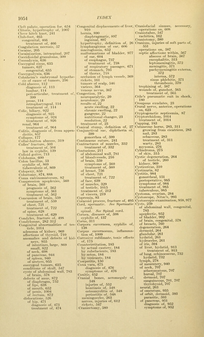 Ck'ft palato, operation for, 054 Clitoris, hypertrophy of, 1007 Clove hitch knot, 241 Clulvfoot, 465 congenital, 40(5 treatment of, 466 Coagulation necrosis, 57 Cocaine, 205 Cocainization, intraspinal, 207 Coccidioidal granuloma, 309 Coccodynia, 636 Coccygeal sinus, 635 tumors, 627 congenital, 635 Coccygodynia, 636 Cohiiheim's embryonal hypothe- sis of cause of tumors, 256 Cold abscess, 112 diagnosis of, 113 himVjar, 114 peri-articular, treatment of, 399 psoas, 114 retropharyngeal, 114 treatment of, 114 Colic, biliary, 922 diagnosis of, 925 symptoms of, 924 treatment of, 926 renal, 964 treatment of, 964 Colitis, diagnosis of, from appen- dicitis, 857 Collapse, 177 Collar-button abscess, 319 Colics' fracture, 503 treatment of, 504 law in syphilis, 139 Colloid goitre, 713 C'oloboma, 600 Colon bacillus, 53 syphilis of, 809 tuljerculosis of, 869 Colopexy, 850 Colostomy, 874, 888 Coma carcinomatosum, 82 Compression apoplexies, 560 of brain, 560 prognosis of, 562 symptoms of, 561 treatment of, 562 Concussion of brain, 559 treatment of, 559 of chest, 721 treatment of, 722 of spine, 628 treatment of, 629 Condyles, fracture of, 498 Condylomas, 282 312 Congenital abnormalities of tes- ticle, 1014 adenoma of kidney, 969 affections of thyroid, 710 anomalies and defects of kid- neys, 955 of intestines, large, 809 small, 822 of neck, 698 of pancreas, 944 of spleen, 940 of ureters, 955 coccygeal tumors, 635 conditions of skull, 547 cysts of abdominal wall, 783 of brain, 578 defects of anus, 872 of diaphragm, 752 of lips, 638 of mouth, 652 of penis, 1004 of rectum, 872 dislocations, 526 of liip, 471 diagnosis of, 473 treatment of, 474 Congenital disjilacements of liver, 910 hernia, 890 tliaphragmatic, 897 inguinal, 897 hypertrophy, definition of, 26 lymphangioma of ear, 606 macroglossia, 652 malformations of bladder, 977 of ear, 604 of esophagus, 737 treatment of, 738 of respiratory passages, 671 of stomach, 793 of thorax, 718 occlusion of lymph vessels, 369 rickets, 161 tumors of scalp, 540 varices, 364 venous nevus, 367 Congestion, 19 neuroparalytic, 20 neurotonic, 20 results of, 22 acute swelling, 22 chronic swelling, 22 gangrene, 22 nutritional changes, 23 resolution, 22 treatment of, 23 Conical stump, definition of, 27 Conjunctival sac, diphtheria of, 599 gonorrhea of, 599 Continuous suture, 241 Contractures of muscles, 332 treatment of, 332 Contusions, 211 of abdominal wall, 781 of bloodvessels, 216 of brain, 559 symptoms of, 560 treatment of, 560 of breast, 756 of chest, 721 treatment of, 722 of face, 639 of muscles, 329 of testicle, 1015 treatment of, 212 of viscera, 219 Copremia, 83 Coracoid process, fracture of, 495 Cord, spermatic. See Spermatic cord, spinal. See Spinal cord. Cornea, diseases of, 598 syphilis of, 137 Corns, 311 Corpora cavernosa, syphilis of, 138 Corpus cavernosum, inflamma- tion of, 1009 Corrosive sublimate, toxic effects of, 175 C'ouiiterirritation, 183 by actual cautery, 184 by rubefacients, 183 by seton, 184 by vesicants, 184 Cowperitis, 150 Coxa vara, 475 diagnosis of, 476 svmptoms of, 476 Coxitis, 452 Cranial bones, acromegaly of, 548 injuries of, 552 leontiasis of, 548 osteomyelitis of, 548 periostitis of, 548 meningoceles, 263 nerves, injuries of, 612 rickets, 547 Craniectomy, 580 Craniofacial sinuses, accessory, operations on, 608 Craniotabes, 547 rachitica, 162 Craniotomy, 580 Cranium, injuric^s of soft parts of, 551 operations on, 587 septic affections within, 567 abscess of brain, 567 encephalitis, 513 leptomeningitis, 572 meningitis, 571 pachj'meningitis externa, 572 interna, 572 sinus phlebitis, 571 thrombosis, 570 trephining of, 587 wounds of, gunshot, 565 treatment of, 565 Crile's pneumatic suit in shock, 180 Croupous exudates, 23 Crural nerve, anterior, operations on, 623 Cryptogenetic septicemia, 87 Cryptorchidism, 1014 treatment of, 1014 Cupping, 183 Cutaneous horns, 283, 311 growing from cicatrices, 283 nail, 283 sebaceous, 283 treatment of, 311 warty, 283 myxoma, 276 Cylindroma, 275 of skin, 315 Cystic degeneration, 264 of testicle, 260 kidney, 969 Cysticercus, 310 Cystinuria, 82 Cystitis, 984 gonorrheal, 151 postoperative, 985 symptoms of, 984 treatment of, 985 tuberculous, 985 Cystoma, ovarian, 284 Cystoscope, Nitze's, 993 Cystoscopic examination, 958, 977 Cysts, 259 of abdominal wall, congenital, 783 apoplectic, 952 of bladder, 992 of brain, congenital, 578 of breasts, 760 degeneration, 264 dermoid, 264 glandular, 261 hydatid, 263 hydroceles, 261 of iris, 594 of liver, hydatid, 913 treatment of, 913 of lung, echinococcus, 732 hydatid, 732 lymph, 278 of mesentery, 940 of neck, 7f)7 atheromatous, 707 bursal, 707 dermoid, 707 sanguineous, 701, 707 thyrohyoid, 707 neural, 263 of omentum, 935 of orbit, dermoid, 593 parasitic, 593 of pancreas, 951 diagnosis of, 952 symptoms of, 952
