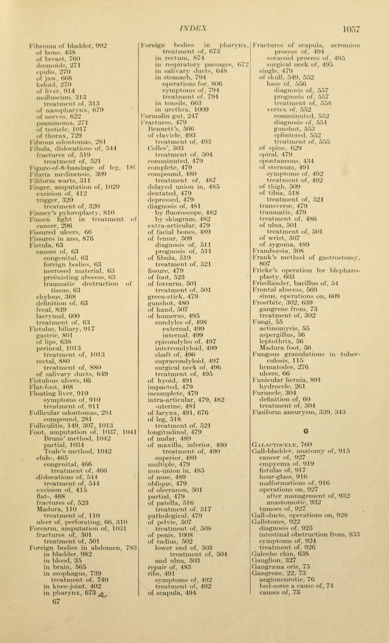 Fibroniii of hliuUU'r, 9!)2 «)f boiif, 4.i,S of breast, 7(U) ilcsmoiils, 271 f|)ulis, 270 of jaw, (KiS keloid, 270 of liver. 014 inollusciiin, :il3 treatment of, 3i:{ of nasopliarynx, (17'.) of nerves, (122 )>sanunoiMa, 271 of testicle, 1017 of thorax, 720 I''il>rous odontomas, 2S1 l''ibwla, dislocations of, 511 fractures of, 510 treatment of, 521 l-i(IHre-of-S-bandafie of le,!;, IN! I'iiaria medini-nsis, 300 l'iliform warts, 311 FiiiKt'r, ani]mtatiou of, 1020 excision of, 412 trifiger, 320 treatment of, 320 l'inney's pyloroplasty, SIO Finseu light in treatment of cancer, 206 Fissured ulcers, 06 Fissures in ano, 876 Fistula, 63 causes of, 63 congenital, ()3 foreign bt)dies, 03 necrosed material, 63 preexisting abscess, 03 traumatic destruction of tissue, 63 chylous, 308 definition of, 03 fecal, 830 lacrymal, 000 treatment of, 0.3 Fistulas, biliary, 017 gastric, 801 of lips, 038 perineal, 1013 treatment of, 1013 rectal, 880 treatment of, 880 of salivary ducts, 040 Fistulous ulcers, 06 Flat-foot, 408 Floating liver, 910 symptoms of, 910 treatment of. Oil Follicular odontomas, 2S1 compound, 281 Folliculitis, 149, 307, 1013 Foot, amputation of, 1037, 1041 Bruns' method, 1042 partial, 1(J34 Tcale's method, 1042 club-, 405 congenital, 400 treatment of, 400 dislocations of, 544 treatment of, 544 excision of, 415 flat-, 408 fractures of, 523 Madura, 110 treatment of, 110 ulcer of, perforating, 00, 310 Forearm, amputation of, 1031 fractures of, 501 treatment of, 501 Foreign bodies in abdomen, 783 in bladder, 982 in blood, 35 in brain, 505 in esophagus, 730 treatment of, 740 in knee-joint, 402 in pharynx, 673^^ 67 lOrcMgn bodies in pharvnx, treatment of, 073 in rectinn, 874 in respiraloi'V ])assages, 672 in salivary ducts, 648 in stomach, 704 operations for, 8()() symptoms of, 701 treatment of, 704 in tonsils, 603 in urethra, 1000 l'ormalin gut, 247 I'Vactures, 470 Bennett's, .506 of clavicle, 403 t reatment of, 401} Colics', .503 treatment of, 504 conuninvited, 470 com])lete, 470 compound, 480 treatment of, 4S7 delayed imion in, 485 dentated, 470 de]iressed, 479 diagnosis of, 481 by fliioroscope, 482 by skiagram, 482 extra-articular, 479 of facial bones, 480 of femur, 500 diagnosis of, 511 prognosis of, 511 of fibula, 510 treatment of, 521 fissure, 479 of foot, 523 of forearm, 501 treatment of, 501 green-stick, 479 gunshot, 480 of hand, 507 of humerus, 495 condyles of, 49S external, 499 internal, 499 epicondyles of, 497 iiitercondvloid, 499 shaft of, 496 siijiracondyloid, 497 surgical neck of, 496 treatment of, 495 of hyoid, 491 impacted, 479 incomplete, 479 intra-articular, 479, 482 -uterine, 481 of larynx, 491, 676 of leg, 518 treatment of, 521 longitudinal, 479 of malar, 489 of maxilla, inferior, 490 treatment of, 490 superior, 489 multiple, 479 non-union in, 485 of nose, 489 oblique, 479 of olecranon, 501 partial, 479 of patella, 516 treatment of, 517 pathological, 479 of pelvis, 507 treatment of, 508 of penis, 1008 of radius, 502 lower end of, 503 treatment of, 504 and ulna, 503 repair of, 483 ribs, 491 svmptoms of, 492 treatment of, 492 of scapula, 494 I'ractures of scapula, acromion |)n)cess of, 404 roracoid ])rocess of, 495 surgi<-al neck of, 405 single, 470 of skull, 540, 552 base of, .').56 diagnosis of, .5.')7 ])rogii()sis of, .557 treatment of, 558 vertex of, .552 commimited, 552 diagnosis of, 554 gunsliot, 553 splintered, 552 t real nient of, 555 of s|)iMe, 620 spiral, 470 spontaneous, 4.34 of sternum, 401 svmptoms of, 402 treatment- of, 492 of thigh, 500 of tibia, 518 treatment of, .521 t ransverse, 479 traumatic, 470 treatment of, 486 of ulna, 501 treatment of, 501 of wrist, 5t)7 of zygoma, 480 Frambcrsia, 308 Frank's method of gastrostomv, 807 Fricke's operation for hlepharo- pla-sty, 603 Friedliinder, bacillus of, 54 I'Voiital abscess, 560 sinus, operations on, 609 Frostbite, 302, 630 gangrene from, 73 treatment of, 302 Fungi, 55 actinomycis, 55 aspergillus, 56 leptothrix, 56 Madura foot, 56 Fungous granulations in tuber- culosis, 115 hematodes, 276 ulcers, 06 Fvmicular hernia, 801 hydrocele, 261 Furuncle, 304 definition of, 60 treatment of, 304 Fusiform aneurysm, 339, 343 Galactocele, 700 Gall-bladder, anatomy of, 915 cancer of, 927 empvcma of, 919 fistulas of, 917 hour-glass, 910 malformations of, 910 operations on, 927 after management of, 932 anastomotic, 932 tumors of, 927 Gall-ducts, operations on, 928 Gallstones, 922 diagnosis of, 925 intestinal obstruction from, 833 symptoms of, 924 treatment of, 920 Galoche chin, 638 Ganglion, 327 Gangra?na oris, 75 Gangrene, 22, 73 angioneurotic, 76 bed-sores a cause of, 74 causes of, 73
