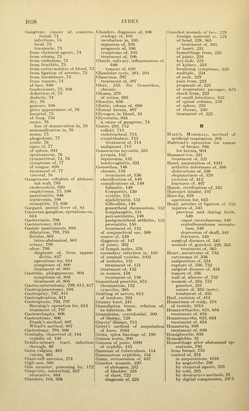 Gangrene, causes of, constitu- tional, 74 infectious, 75 local, 73 traiunatic, 73 from chemical agents, 74 from edema, 73 from embolism, 73 from frostbit(% 73 from extravasation of blood, 73 from ligation of arteries, 73 from thrombosis, 73 from tumors, 74 of face, 640 foudroyante, 75, 108 definition of, 73 diabetic, 74 dry, 76 gazeuse, 108 gross appearances of, 76 hospital, 75 of lung, 734 moist, 76 line of demarcation in, 76 mummification in, 76 noma, 75 phagedenic, 77 senile, 76 signs of, 77 of spleen, 941 spontaneous, 76 symmetrical, 74, 76 symptoms of, 77 of tongue, 659 treatment of, 77 visceral, 76 Gangrenous cellulitis of abdomi- nal wall, 783 cholecystitis, 920 emphysema, 75, 108 pancreatitis, 946 septicemia, 108 stomatitis, 75, 658 Gaspard, putrid fever of, 81 Gasserian ganglion, operations on, 614 Gastrectasis, 796 Gastrectomy, 813 Gastric anastomosis, 816 chlatation, 793, 795 fistulas, 801 intra-abdominal, 801 tetany, 798 ulcer, 799 diagnosis of, from appen- dicitis, 857 operations for, 811 symptoms of, 800 treatment of, 800 Gastritis, phlegmonous, 804 symptoms of, 804 treatment of, 805 Gastro-enterostomy, 799, 811, 817 Gastrojejunostomy, 816 Gastropexy, 797, 811 Gastroplication, 811 Gastroptosis, 793, 797 Rovsing's operation for, 813 treatment of, 797 Gastrorrhaphy, 806 Gastrostomy, 806 Frank's method, 807 Witzel's method, 807 Gastrotomy, 794, 806 Genitalia, chancroid of, 144 syphilis of, 138 Genito-urinary tract, infection through, 49 Genu valgum, 463 varum, 463 Giant-cell sarcoma, 274 Gigli saw, 588 Gila monster, poisoning by, 172 Gingivitis, interstitial, 657 ulcerativ^e, 664 Glanders, 105, 308 Glanders, diagnosis of, IOC) etiology of, 105 incubation in, 1(J5 organism of, 105 prognosis of, 106 symptoms of, 105 treatment of, 106 Glands, salivary, inflammation of, 649 tumors of, 650 Glandular cysts, 261, 284 Glaucoma, 597 treatment of, 597 Gleet, 155. Sec Gonorrhea, chronic. Glioma, 279 of retina, 595 Glossitis, 658 Glottis, edema of, 699 Gluteal hernia, 897 Glycogen in blood, 33 Glycosuria, 945 a cause of gangrene, 74 Goitre, 283, 712 colloid, 713 endotracheal, 713 exophthalmic, 713 treatment of, 714 malignant, 715 Gonococcus myositis, 331 pyemia, 152 septicemia, 152 tendovaginitis, 331 Gonorrhea, 146 chronic, 155 treatment of, 156 classification of, 148 complications of, 149 balanitis, 149 Cowperitis, 150 cystitis, 151 epididymitis, 151 folliculitis, 149 gonorrheal rheumati-sm, 152 lymphangitis, 151 peri-\ir('t liritis, 149 postgonorrheal arthritis, 152 prostatitis, 150 treatment of, 152 of conjunctival sac, 599 course of, 149 diagnosis of, 147 of joints, 392 of lymph nodes, 376 secondary infection in, 169 of seminal vesicles, 1021 of testicles, 151 treatment of, 151 treatment of, 152 in women, 158 treatment of, 159 Gonorrheal proctitis, 875 rheumatism, 152 synovitis, 385 Grafting of nerves, 612 of tendons, 324 Granny knot, 241 Granulation tissue, relation of, to infection, 96 Granuloma, coccidioidal, 309 of thorax, 729 Graves' disease, 713 Gritti's method of amputation of knee, 1044 Groin, spica bandage of, 189 Guinea worm, 309 Gumma of penis, 1009 of syphilis, 133 Gummas of tuberculosis, 114 Gummatous syphilide, 134 Gums, retrocession of, 657 Gunshot wounds, 220 of abdomen, 232 of bladder, 233 of chest, 722 diagnosis of, 225 Gunshot wounds of far c, 229 foreign material iii, Z'2\ of head, 228, 565 treatment of, 565 of heart, 231 hemorrhage from, 223 <if joints, 228 kev-hole, 225 of kidney, 233 localizing symptoms, 223 multiple, 224 , of neck, 229 pain from, 223 ])rognosis of, 225 of respiratory passages, 675 shock from, 223 of small intestines, 823 of s])inal column, 230 of spleen, 233 of thorax, 230 treatment of, 225 Hall's, Marshall, methoil of artificial respiration, 204 Halstead's operation for cancer of breast, 766 for hernia, 904 Hammer-toe, 321 treatment of, 321 Hand, amputation of, 1031 arthritis deformans of, 388 dislocations of, 536 elephantiasis of, 370 excision of, 412 fractures of, 407 Hands, sterilization of, 245 Harcourt inhaler, 197 Hare-lip, 638 operation for, 645 Head, arteries of ligation of, ,.')2 injuries of, 545 previous and during birth, 549 caput succedaneum, 549 cephalhematoma neonato- rum, 549 depression of skull, 549 fractures, 549 surgical diseases of, 545 wounds of, gunshot, 228, 565 treatment of, 565 Heart, aneurysms of, 732 carcinoma of, 336 malposition of, 334 rupture of, 336, 732 surgical diseases of, 334 tumors of, 336 wall of, abscess of, 733 wounds of, 334, 733 gunshot, 231 suture of, 335 (note), treatment of, 335 Heel, excision of, 414 Hematoma of scalp, 218 of testicle, 1015 Hematorrhachis, 625, 634 treatment of, 634 Hematomyelia, 625, 634 treatment of, 634 Hematuria, 959 treatment of, 959 Hemiglossitis, 659 Hemoglobin, 33 Hemorrhage after abdominal oj)- erations, 780 from breast, 755 control of, 234 in amputations, 1024 by angiotribe, 236 by chemical agents, 235 by cold, 235 by destructive methods, 23 by digital compression, 23r5