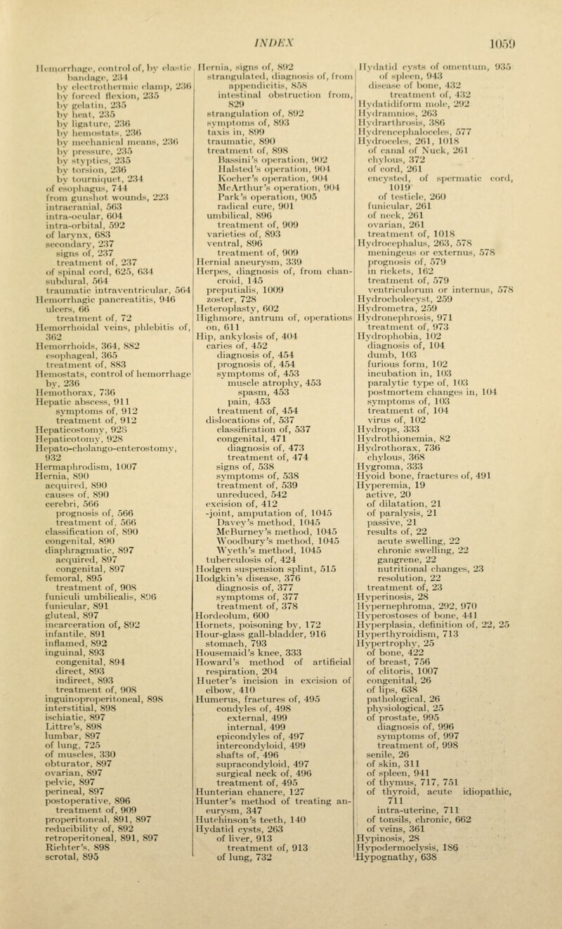 1 Iciiiorrliajir, rout ml of, I>y rl:i>l i( by I'lcftrollicriiiic fUimp, ■_';{(• by forced llcxioii, 23o by pclatiii, 2'.\'i by hoat, 2:i.'j h\ linaturf, '2'M\ by liciiiostals. •JHC. by nu'chaiiical means, '2'M\ by i)ressnre, 2;i5 by sty]>(ies, 2H5 by torsion, 2IUj by touriii(|iiet, 'JlVt of csoi)liagiis, 744 from puiisliot wonntls, '2'2\i iiitraeraiiial, 5()3 intra-ocular, ()()4 intra-orbital. 592 of larynx, (JS3 secondary, 237 sipns of, 237 treatment of, 237 of s|)inal cord, ()25, ()34 subdural, r)()4 traiunatic intravei\tricular, 504 lU>morrhagic panereatitis, 946 uleers, (i(j treatment of, 72 Hemorrhoidal veins, phlebitis of, 362 Hemorrhoids, 364, 882 esophageal, 365 treatment of, 8S3 Hemostats, control of lieniorrhagc by, 236 Hemothorax, 736 Hepatic abscess, 911 symptoms of, 912 treatment of, 912 Hepaticostomy, 928 Hepaticotomy, 928 Hepato-cholango-enterostomv, 932 Hermaphrodism, 1007 Hernia, 890 acquired, 890 causes of, 890 cerebri, 566 prognosis of, 566 treatment of, 566 classification of, 890 congenital, 890 diaphragmatic, 897 acquired, 897 congenital, 897 femoral, 895 treatment of, 90S funiculi umbilicalis, 896 fimicular, 891 gluteal, 897 incarceration of, 892 infantile, 891 inflamed, 892 inguinal, 893 congenital, 894 direct, 893 indirect, 893 treatment of, 908 inguinoproperitoneal, 898 interstitial, 898 ischiatic, 897 Littre's, 898 lumbar, 897 of lung, 725 of muscles, 330 obturator, 897 ovarian, 897 pelvic, 897 perineal, 897 postoperative, 896 treatment of, 909 properitoneal, 891, 897 reducibility of, 892 retroperitoneal, 891, 897 Richter's, 898 scrotal, 895 FIcrnia, signs of, 892 st riiiigiilatcd, diagnosis of, from appendicilis, .S.'iS intestinal obstruction from, S29 strangulation of, 892 svinptoms of, 893 tiixis in, S99 traumatic, 890 treatment of, 898 Hassini's operation, 902 Ilalsted's operation, 904 Kocher's o])eration, 904 McArthur's operation, 904 Park's oi^eration, 905 radical cure, 901 umbilical, 896 treatment of, 909 varieties of, 893 ventral, 896 treatment of, 909 Hernial aneurysm, 339 Herpes, diagnosis of, from chan- croid, 145 preputialis, 1009 zoster, 728 Hcteroplasty, 602 Highmore, antrum of, operations on, 611 Hip, ankylosis of, 404 caries of, 452 diagnosis of, 454 prognosis of, 454 symptoms of, 453 niuscle atrophy, 453 spasm, 453 pain, 453 treatment of, 454 dislocations of, 537 classification of, 537 congenital, 471 diagnosis of, 473 treatment of, 474 signs of, 538 symptoms of, 538 treatment of, 539 unreduced, 542 excision of, 412 -joint, amputation of, 1045 Davey's method, 1045 McBurney's method, 1045 Woodbury's method, 1045 Wycth's method, 1045 tuberculosis of, 424 llodgen suspension splint, 515 Hodgkin's disease, 376 diagnosis of, 377 symptoms of, 377 treatment of, 378 Hordeolum, 600 Hornets, poisoning by, 172 Hour-glass gall-bladder, 916 stomach, 793 Housemaid's knee, 333 Howard's method of artificial respiration, 204 Hueter's incision in excision of elbow, 410 Humerus, fractures of, 495 condyles of, 498 external, 499 internal, 499 epicondyles of, 497 intercondvloid, 499 sliafts of, 496 supracondyloid, 497 surgical neck of, 496 treatment of, 495 Hunterian chancre, 127 Hunter's method of treating an- eurysm, 347 Hutchinson's teeth, 140 Hydatid cysts, 263 of liver, 913 treatment of, 913 of lung, 732 Hydatid cysts of omentum, 935 of si)leen, 943 tliseiise of bone, -V.Vl treatment of, 432 Hydalidiforin mole, 292 Hydramnios, 2()3 Hydrarthrosis, 386 Hvdrencei)haloceles, 577 Hydroceh'S, 261, 1018 of canal of Nuck, 2()1 chylous, 372 of cord, 261 encysted, of spermatic cord, 1019 of testicle, 260 funicular, 261 of neck, 261 o\arian, 261 treatment of, 1018 Hydrocephalus, 263, 578 meningeus or externus, 578 prognosis of, 579 in rickets, 162 treatment of, 579 ventriculorum or intcrnus, 578 Hydrocholecyst, 259 Hydrometra, 259 Hydronephrosis, 971 treatment of, 973 Hydrophobia, 102 diagnosis of, 104 dumb, 103 furious form, 102 incubation in, 103 paralytic type of, 103 postmortem changes in, 104 symptoms of, 103 treatment of, 104 virus of, 102 Hydrops, 333 Hydrothionemia, 82 Hydrothorax, 736 chylous, 368 Hygroma, 333 Hyoid bone, fractures of, 491 Hyperemia, 19 active, 20 of dilatation, 21 of paralysis, 21 passive, 21 results of, 22 acute swelling, 22 chronic swelling, 22 gangrene, 22 nutritional changes, 23 resolution, 22 treatment of, 23 Hyperinosis, 28 Hypernephroma, 292, 970 Hyperostoses of bone, 441 Hyperplasia, definition of, 22, 25 Hyperthyroidism, 713 Hypertrophy, 25 of bone, 422 of breast, 756 of clitoris, 1007 congenital, 26 of lips, 638 pathological, 26 physiological, 25 of prostate, 995 diagno.sis of, 996 sj'niptoms of, 997 treatment of, 998 senile, 26 of skin, 311 of spleen, 941 of thymus, 717, 751 of thyroid, acute idiopathic, 711 intra-uterine, 711 of tonsils, chronic, 662 of veins, 361 Hypinosis, 28 Hypodermoclysis, 186 Hypognathy, 638
