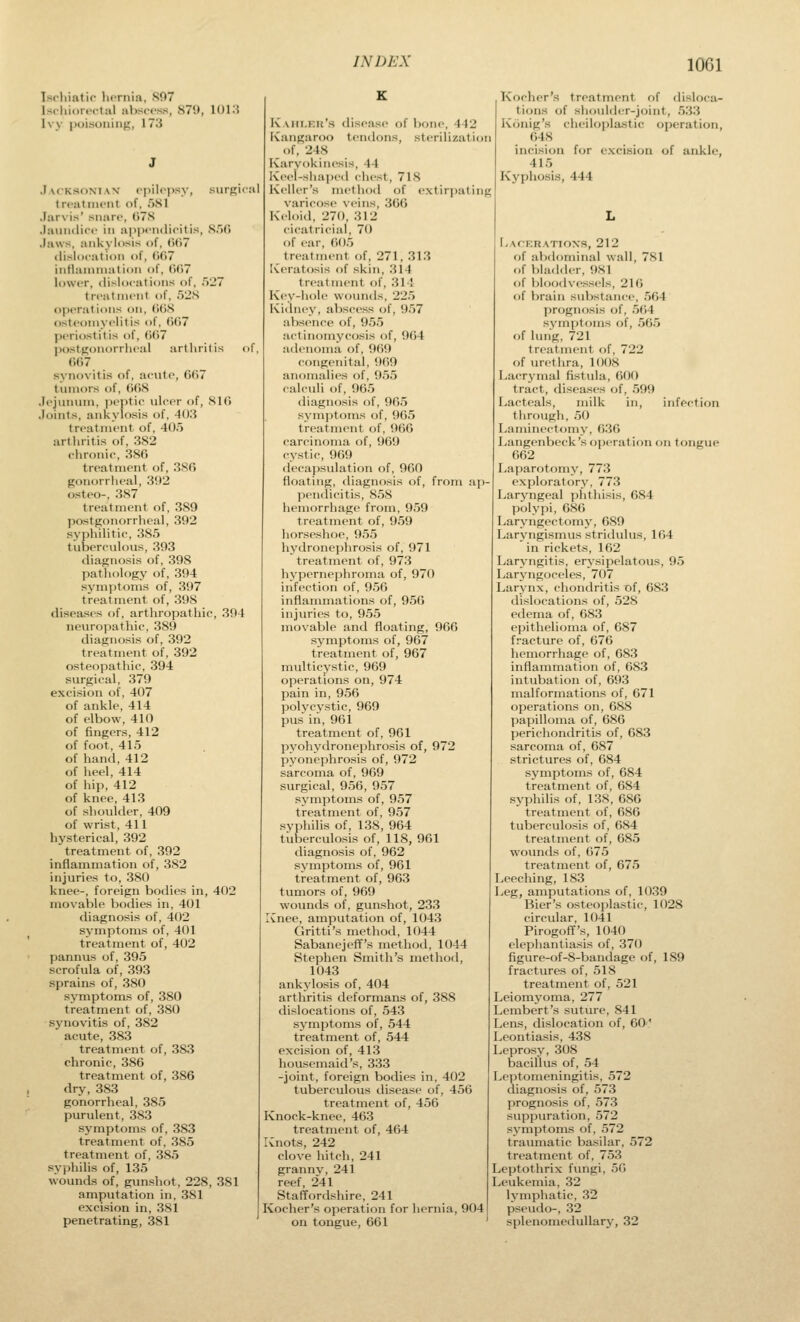 lOGl Ischintic luTuia, S07 Isohioifctal absc-ss, 879, 101.< Ivy puisuiiing, 173 Jacksoniav oy>ilo|)sy, siirRiial treatment of, 581 .larvis' snare, 078 Jainulire in a]>i)eiulicitis, 8.)r> Jaws, ankylosis of, ()()7 ilislocat ion of, (>(i7 inflammation of, {j()7 lower, tlisloeations of, 527 treatment of, 52S operations on, (idS osteomyelitis of, ()(i7 periostitis of, ()()7 postfjonorrlieal arthritis of, (107 synovitis of, aeiite, 067 tumors of, 008 Jejumun, ])eptie ulcer of, 810 Joints, ankylosis of, -KK? treatment of, 405 arthritis of, 382 chronic, 380 treatment of, 380 gonorrheal, 392 osteo-, 387 treatment of, 389 ])ostgonorrheal, 392 .syphilitic, 385 tuberculous, 393 diagnosis of, 398 pathology of, 394 symptoms of, 397 treatment of, 398 disea-ses of, arthropathic, 394 neuropathic, 389 diagnosis of, 392 treatment of, 392 osteopathic, 394 surgical, 379 excision of, 407 of ankle, 414 of elbow, 410 of fingers, 412 of foot, 415 of hand, 412 of heel, 414 of hip, 412 of knee, 413 of shoulder, 409 of wrist, 411 hysterical, 392 treatment of, 392 inflam^mation of, 382 injuries to, 380 knee-, foreign bodies in, 402 movable bodies in, 401 diagnosis of, 402 symptoms of, 401 treatment of, 402 pannus of, 395 scrofula of, 393 .sprains of, 380 symptoms of, 380 treatment of, 380 synovitis of, 382 acute, 383 treatment of, 383 chronic, 386 treatment of, 386 dry, 383 gonorrheal, 385 purulent, 383 symptoms of, 383 treatment of, 385 treatment of, 385 syphilis of, 135 wounds of, gunshot, 228, 381 amputation in, 381 excision in, 381 penetrating, 381 K.Mit.F.ii'.s disease of bone, 442 ivangaroo tendons, sterilization of, 248 Karvokinesis, 44 Keel-shai)ed chest, 718 Keller's method of extirpating varicose veins, 300 Keloid, 270, 312 cicatricial, 70 of I'ar, 005 treatment of, 271, 313 Ki'ratosis of skin, .314 treatment of, 314 Key-hole wountls, 22.5 Kidney, abscess of, 957 absence of, 95.5 actinomycosis of, 964 adenoma of, 909 congenital, 969 anomalies of, 9.55 calculi of, 90.5 diagnosis of, 90.5 symptoms of, 90.5 treatment of, 900 carcinoma of, 969 cystic, 969 decapsulation of, 960 floating, diagnosis of, from ap jiendicitis, S.)S hemorrhage from, 959 treatment of, 959 horseshoe, 955 hydronephrosis of, 971 treatment of, 973 hypernephroma of, 970 infection of, 9.56 inflammations of, 956 injuries to, 9.55 movable and floating, 966 symptoms of, 967 treatment of, 967 multicystic, 969 operations on, 974 pain in, 956 polycystic, 969 pus in, 961 treatment of, 961 pyohydronephrosis of, 972 pyonephrosis of, 972 sarcoma of, 969 surgical, 956, 957 symptoms of, 957 treatment of, 957 svphilis of, 138, 964 tuberculosis of, 118, 961 diagnosis of, 962 symptoms of, 961 treatment of, 963 tumors of, 969 wounds of, gunshot, 23.3 Xnee, amputation of, 1043 Gritti's method, 1044 Sabanejeff's method, 1044 Stephen Smith's method, 1043 ankylosis of, 404 arthritis deformans of, 388 dislocations of, 543 symptoms of, 544 treatment of, 544 excision of, 41.3 housemaid's, 333 -joint, foreign bodies in, 402 tuberculous disease of, 456 treatment of, 456 Knock-knee, 463 treatment of, 464 Xnots, 242 clove hitch, 241 grannv,241 reef, 241 Staffordshire, 241 Kocher's operation for hernia, 904 on tongue, 661 Kocher's treatment of disloca- tions of shoulder-joint, 533 Konig's cheiloplastic operation, 648 incision for excision of ankle, 415 Kyphosis, 444 Laceratioxs, 212 of abdominal wall, 781 f)f bladder, 981 of bloodve.ssels, 216 of brain suVjstance, 564 prognosis of, 564 sNinptoms of, 565 of hnig, 721 treatment of, 722 of urethra, 1008 Lacrymal fistula, 600 tract, diseases of, .599 I^actcals, milk in, infection tlirough, 50 Laminectomy, 6.36 Langenbeck'soperation on tongue 662 Laparotomy, 773 exploratory, 773 I^aryngeal phthisis, 084 polypi, 080 Laryngectomy, 689 Laryngismus stridulus, 164 in rickets, 162 Laryngitis, erysipelatous, 9.5 Laryngoceles, 707 Larynx, chondritis xjf, 683 dislocations of, 528 edema of, 683 epithelioma of, 687 fracture of, 676 hemorrhage of, 683 inflammation of, 683 intubation of, 693 malformations of, 671 operations on, 688 papilloma of, 686 perichondritis of, 683 sarcoma of, 687 strictures of, 684 symptoms of, 684 treatment of, 684 syphilis of, 1.38, 686 treatment of, 686 tuberculosis of, 684 treatment of, 685 wounds of, 675 treatment of, 675 Leeching, 183 Leg, amputations of, 1039 Bier's osteoplastic, 1028 circular, 1041 Pirogoff's, 1040 elephantiasis of, 370 figure-of-8-bandage of, 189 fractures of, 518 treatment of, 521 Leiomyoma, 277 Lembert's suture, 841 Lens, dislocation of, 60' Lcontiasis, 438 Leprosy, 308 bacillus of, 54 Leptomeningitis, 572 diagnosis of, 573 prognosis of, 573 suppuration, 572 symptoms of, 572 traumatic basilar, 572 treatment of, 753 Leptothrix fungi, 50 Leukemia, 32 lymphatic, 32 pseudo-, 32 splenomeduUary, 32