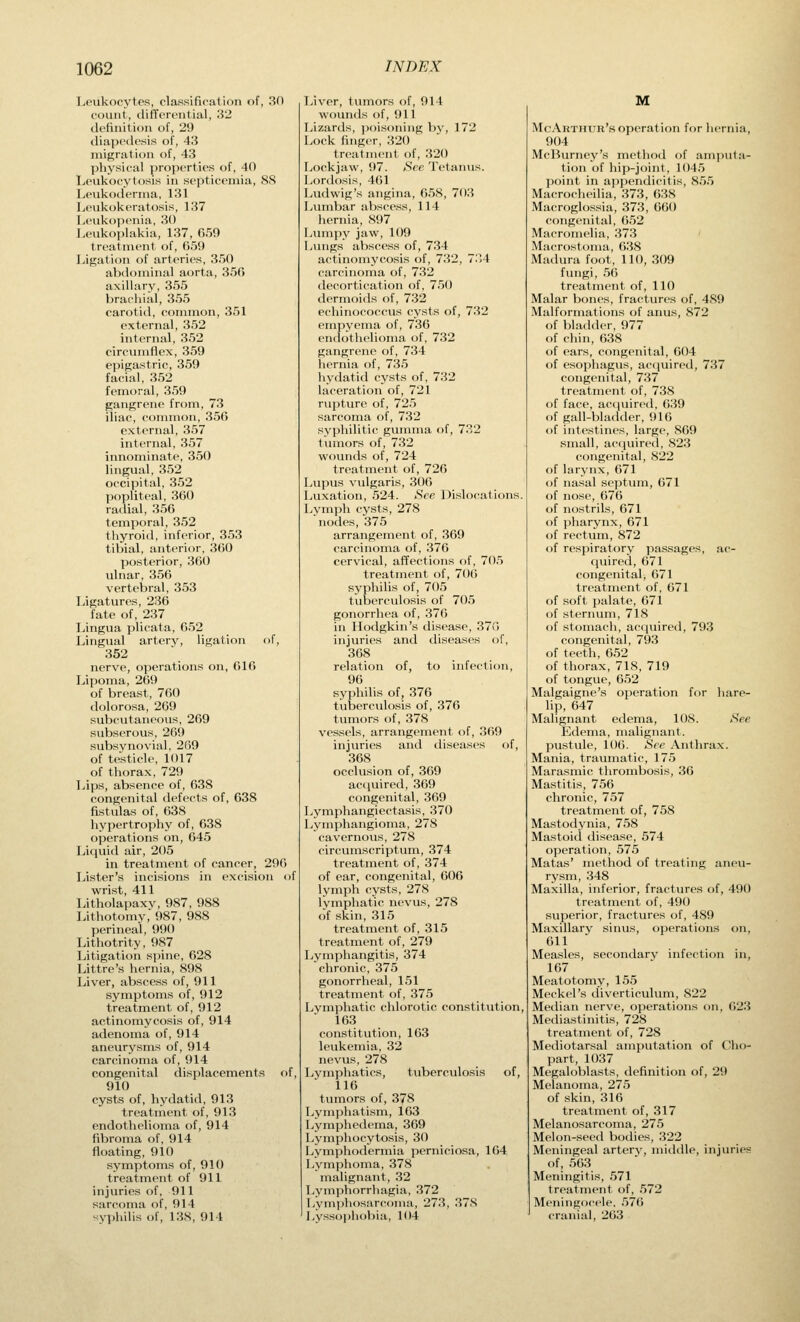 Leukocytes, classification of, 30 count, differential, 32 definition of, 29 diapcdesis of, 43 migration of, 43 physical properties of, 40 Leukocytosis in septicemia, 88 Leukoderma, 131 Leukokcratosis, 137 L('uk<)|)t'nia, 30 Leukoplakia, 137, 659 treatment of, 659 Ligation of arteries, 350 abdominal aorta, 356 axillary, 355 brachial, 355 carotid, common, 351 external, 352 internal, 352 circumflex, 359 epigastric, 359 facial, 352 femoral, 359 gangrene from, 73 iliac, common, 356 external, 357 internal, 357 innominate, 350 lingual, 352 occipital, 352 popliteal, 360 radial, 356 temporal, 352 thyroid, inferior, 353 tibial, anterior, 360 posterior, 360 ulnar, 356 vertebral, 353 Ligatures, 236 fate of, 237 IJngua plicata, C52 Lingual artery, ligation of, 352 nerve, operations on, 616 Lipoma, 269 of breast, 760 dolorosa, 269 subcutaneous, 269 subserous, 269 subsynoviul, 269 of testicle, 1017 of thorax, 729 Lips, absence of, 638 congenital defects of, 638 fistulas of, 638 hypertrophy of, 638 operations on, 645 Liquid air, 205 in treatment of cancer, 296 Lister's incisions in excision of wrist, 411 Litholapaxv, 987, 988 Lithotomy, 987, 988 perineal, 990 Lithotrity, 987 Litigation spine, 628 Littre's hernia, 898 Liver, abscess of, 911 symptoms of, 912 treatment of, 912 actinomycosis of, 914 adenoma of, 914 aneurysms of, 914 carcinoma of, 914 congenital displacements of, 910 cysts of, hydatid, 913 treatment of, 913 endothelioina of, 914 fibroma of, 914 floating, 910 symptoms of, 910 treatment of 911 injuries of, 911 sarcoma of, 914 syphilis of, 138, 914 Liver, tumors of, 914 wounds of, 911 Lizards, jwisoning by, 172 Lock finger, 320 treatment of, 320 Lockjaw, 97. Sec Tetantis. Lordosis, 461 Ludwig's angina, 658, 703 Lumbar abscess, 114 liernia, 897 Ivumpy jaw, 109 Lungs abscess of, 734 actinomycosis of, 732, 7?A carcinoma of, 732 decortication of, 750 dermoids of, 732 echinococcus cysts of, 732 empyema of, 736 endothelioma of, 732 gangrene of, 734 hernia of, 735 hydatid cysts of, 732 laceration of, 721 rupture of, 725 sarcoma of, 732 syphilitic gumma of, 732 tvunors of, 732 wounds of, 724 treatment of, 726 Lupus vulgaris, 306 Luxation, 524. See Dislocations. Lymph cysts, 278 nodes, 375 arrangement of, 369 carcinoma of, 376 cervical, affections of, 70.5 treatment of, 706 syphilis of, 705 tuberculosis of 705 gonorrhea of, 376 in Hodgkin's disease, 370 injuries and diseases of, 368 relation of, to infection, 96 syphilis of, 376 tuberculosis of, 376 tumors of, 378 vessels, arrangement of, 369 injuries and diseases of, 368 occlusion of, 369 acquired, 369 congenital, 369 Lymphangiectasis, 370 Lymphangioma, 278 cavernous, 278 circumscriptum, 374 treatment of, 374 of ear, congenital, 606 lymph cysts, 278 lymphatic nevus, 278 of skin, 315 treatment of, 315 treatment of, 279 Lymphangitis, 374 clironic, 375 gonorrheal, 151 treatment of, 375 Lymphatic chlorotic constitution, 163 constitution, 163 leukemia, 32 nevus, 278 Lymphatics, tuberculosis of, 116 tumors of, 378 Lymjihatism, 163 Lymphedema, 369 Lymphocytosis, 30 Lymphodermia pernicio.sa, 164 Lymphoma, 378 malignant, 32 Lymphorrhagia, 372 Lymphosarcoma, 273, 37S Lyssophobia, 104 M McAktiiur's operation for liernia, 904 McBurney's method of amputa- tion of hip-joint, 1045 point in ajipendicitis, 855 Macrocheilia, 373, 638 Macroglossia, 373, G60 congenital, 652 MucroineUa, 373 Macrostoma, 638 Madura foot, 110, 309 fungi, 56 treatment of, 110 Malar bones, fractures of, 489 Malformations of anus, 872 of bladder, 977 of chin, 638 of ears, congenital, 604 of esophagus, acquired, 737 congenital, 737 treatment of, 738 of face, ac(iuired, 639 of gall-bladder, 916 of intestines, large, 869 small, acquired, 823 congenital, 822 of larynx, 671 of nasal septum, 671 of nose, 676 of nostrils, 671 of pharynx, 671 of rectum, 872 of respiratory passages, ac- quired, 671 congenital, 671 treatment of, 671 of soft palate, 671 of sternum, 718 of stoniacli, acciuired, 793 congenital, 793 of teeth, 652 of thorax, 718, 719 of tongue, 652 Malgaigne's operation for hare- lip, 647 Malignant edema, 108. See Edema, malignant. pustule, 106. See Anthrax. Mania, traumatic, 175 Marasniic thrombosis, 36 Mastitis, 756 chronic, 757 treatment of, 758 Mastodynia, 758 Mastoid disease, 574 operation, 575 Matas' metliod of treating aneu- rysm, 348 Maxilla, inferior, fractures of, 490 treatment of, 490 superior, fractures of, 489 Maxillary sinus, operations on, 611 Measles, secondary infection in, 167 Meatotomy, 155 Meckel's diverticulum, 822 Median nerve, operations on, 623 Mediastinitis, 728 treatment of, 728 Mediotarsal amputation of Clio- l)art, 1037 Mfi;al(.Masts, definition of, 29 Mehuioma, 275 of skin, 316 treatment of, 317 Melanosarcoma, 275 Melon-seed bodies, 322 Meningeal artery, middle, injuries of, 563 Meningitis, 571 treatment of, 572 Meningocele. 576 cranial, 263