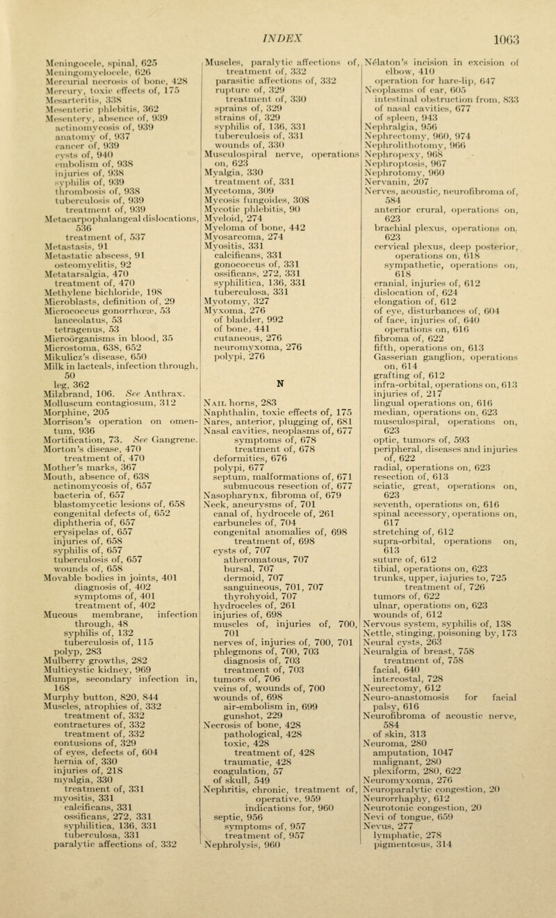 MeninRocolo, sjiinal, 025 Mi'iiiiinomyfUicflc, (>2(( MiTcurial nccrttsis of Ixmc, -fJS MiTcurv. ti>xi<' ctTccts of, 175 Mfsartcritis, ;WS Mi'sciitfric i)lil(>l)itis. 'M\2 Mcsfiitfry, absoiu-o of, 030 Hctiiiomyoosis of, 030 anatomy of, 037 c-aiictT of, 030 cysts of, 040 I'lnbolisni of, 03S injuries of, 038 syphilis of, 030 tiiro!ubosis of, 03S tuberi-ulosis of, 030 troatmont of, 030 Metacarpophalangeal dislocations, 536 treatment of, 537 Metastasis, 01 .Met:istatip abscess, 91 osteomyelitis, 02 Metatarsalgia, 470 treatment of, 470 Methylene bichloride, 108 MicroVilasts, definition of, 20 Micrococcus gonorrluiue, 53 lanceolatus, 53 tetragenus, 53 Microorganisms in blood, 35 Microstoma, 638, 652 Mikulicz's disease, 650 Milk in lacteals, infection through, 50 leg, 362 Milzbrand, 106. See Anthrax. MoUuscum contagiosum, 312 Morphine, 205 Morrison's operation on omen- tum, 036 Mortification, 73. See Gangrene. Morton's disease, 470 treatment of, 470 Mother's marks, 367 Mouth, absence of, 638 actinomj'cosis of, 657 bacteria of, 657 blastomycetic lesions of, 658 congenital defects of, 652 diphtheria of, 657 erysipelas of, 657 injuries of, 658 syphilis of, 657 tuberculosis of, 657 wounds of, 658 Movable bodies in joints, 401 diagnosis of, 402 symptoms of, 4(J1 treatment of, 402 Mucous membrane, infection through. 48 syphilis of, 132 tuberculosis of, 115 polyp, 283 Mulberry growths, 282 Multicystic kidney, 069 Mumps, secondary infection in, 168 Murphy button, 820, 844 Muscles, atrophies of, 332 treatment of, 332 contractures of, 332 treatment of, 332 contusions of, 320 of eves, defects of, 604 hernia of, 330 injviries of, 218 myalgia, 330 treatment of, 331 myositis, 331 ealcificans, 331 ossificans, 272, 331 syphilitica, 136, 331 tuberculosa, 331 paralytic affections of, 332 Muscle-s, paralytic affections of, treatment of, .332 jiarasitic alTections of, 332 rupture of, .320 treatment of, .3.30 sprains of, 320 strains of, .320 syjihilis of, 136, 331 tuberculosis of, .3.31 woinids of, .330 Musculospiral nerve, operations on, 623 Mvalgia, 330 treatment of, .331 Mvcetoma, 300 Mycosis fungoides, .308 Mycotic i)hlcbitis, 90 Myeloid, 274 Myeloma of bone, 442 Myosarcoma, 274 Myo.sitis, 331 ealcificans, 331 gonococcus of, 331 ossificans, 272, 331 syphilitica, 136, 331 tuberculosa, 331 Myotomy, 327 Myxoma, 276 of bladder, 902 of bone, 441 cutaneous, 276 neuromyxoma, 276 polypi, 276 N N.ML horns, 283 Xaphthalin, toxic effects of, 175 Xares, anterior, plugging of, 681 Nasal cavities, neoplasms of, 677 symptoms of, 078 treatment of, 678 deformities, 676 polypi, 677 septum, malformations of, 671 submucous resection of, 677 Nasopharynx, fibroma of, 679 Neck, aneurysms of, 701 canal of, hydrocele of, 261 carbuncles of, 704 congenital anomalies of, 698 treatment of, 698 cy'sts of, 707 atheromatous, 707 bursal, 707 dermoid, 707 sanguineous, 701, 707 thyrohyoid, 707 hydroceles of, 261 injuries of, 698 muscles of, injuries of, 700, 701 nerves of, injuries of, 700, 701 phlegmons of, 70(J, 703 diagnosis of, 703 treatment of, 703 tumors of, 706 veins of, wounds of, 700 wounds of, 698 air-embohsm in, 699 gunshot, 220 Necrosis of bone, 428 pathological, 428 toxic, 428 treatment of, 428 traumatic, 428 coagulation, 57 of skull, 549 Nephritis, chronic, treatment of, operative, 0.50 indications for, 960 septic, 956 symptoms of, 957 treatment of, 057 Nephrolysis, 960 N(^laton's incision in excision of elbow, 410 operation for hare-lip, 647 .Neoplasms of ear, 60.) intestinal obstruction from, .S33 of nasal cavities, 677 of s|)lecn, 043 .Nephralgia, 056 .Nephrectomy, 060, 074 .Nephrolitiiotoniy, 066 .\e|)hrnpcxy, OOS .NejjliroiJtosis, 067 Nephrotomy, 060 .Nervanin, 207 Nerves, acoustic, neurofibroma of, .584 anterior crural, operations on, 623 brachial plexus, operations on. 623 cervical plexus, deep posterior, operations on, 618 sympathetic, operations on, 618 cranial, injuries of, 612 dislocation of, 624 elongation of, 612 of eye, disturbances of, 604 of face, injuries of, 640 operations on, 616 fibroma of, 622 fifth, operations on, 613 Gasserian ganglion, operations on, 614 grafting of, 612 infra-orbital, operations on, 01.3 injuries of, 217 lingual operations on, 616 median, operations on, 623 musculospiral, operations on, 623 optic, tumors of, 593 peripheral, diseases and injuries of, 622 radial, operations on, 623 resection of, 613 sciatic, great, operations on, 623 seventh, operations on, 616 spinal accessory, operations on, 617 stretcliing of, 612 supra-orbital, operations on, 613 suture of, 612 tibial, operations on, 623 trunks, upper, injuries to, 725 treatment of, 726 tumors of, 622 ulnar, operations on, 623 W'Ounds of, 612 Nervous system, syphilis of, 138 Nettle, stinging, poi.soning by, 173 Neural cysts, 263 Neuralgia of breast, 758 treatment of, 758 facial, 640 intercostal, 728 Neurectomy, 612 Neuro-anastomosis for facial palsy, 616 Neurofibroma of acoustic nerve, 584 of skin, 313 Neuroma, 280 amputation, 1047 malignant, 280 plexiform, 280, 622 Neuromyxoma, 276 Neuroparalytic congestion, 20 Neurorrhaphy, 612 Neurotonic congestion, 20 Nevi of tongue, 6.59 Nevus, 277 lymphatic, 27.S pignientosus, 314