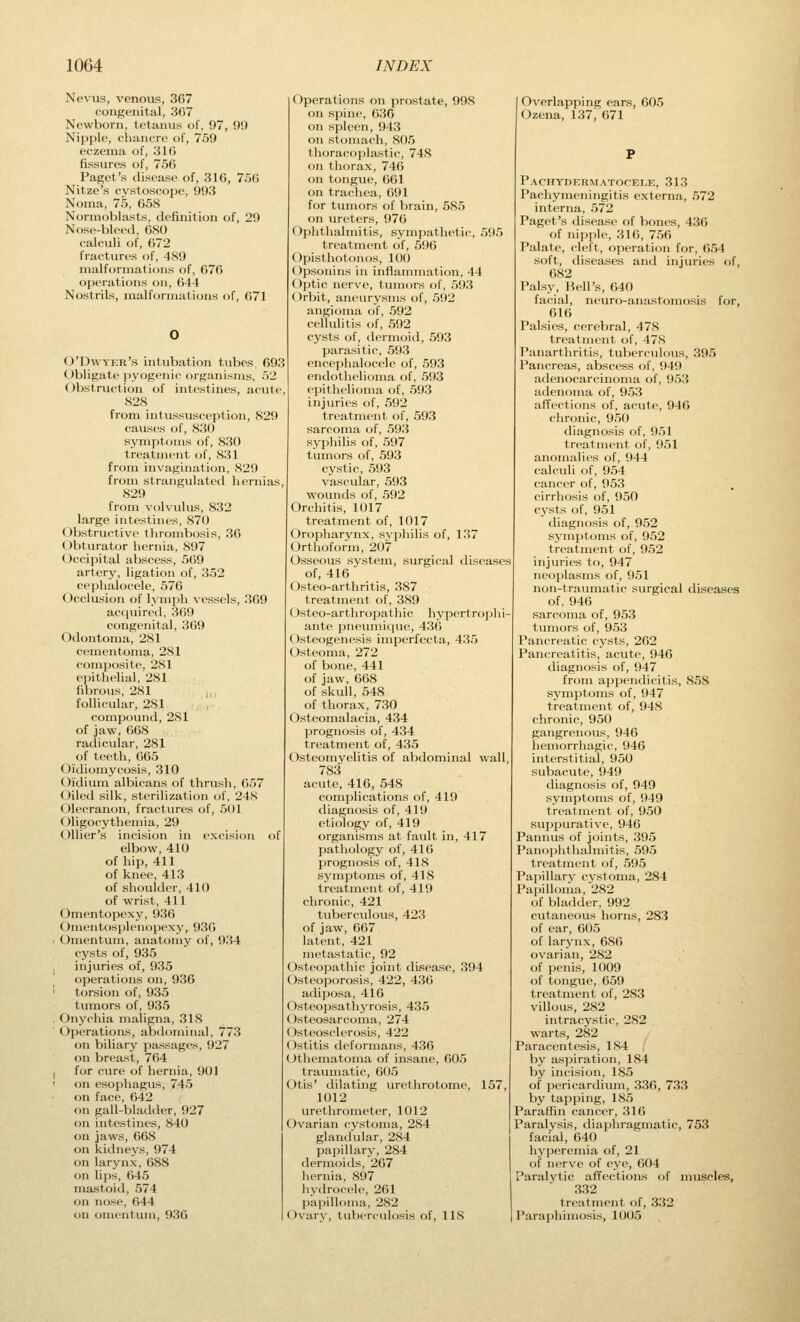 Nevus, venous, 307 congenital, 3G7 Newborn, tetanus of, 97, 99 Nipple, chancre of, 759 eczema of, 316 fissures of, 756 Paget's disease of, 316, 756 Nitze's cystoscope, 993 Noma, 75, 658 Normoblasts, definition of, 29 Nose-bleed, 680 calculi of, 672 fractures of, 489 malformations of, 676 operations on, 644 Nostrils, malformations of, 671 O'Dwyer's intubation tubes, 693 Obligate pyogenic organisms, 52 (Obstruction of intestines, acute, 828 from intussusception, 829 causes of, 830 symptoms of, 830 treatment of, 831 from invagination, 829 from strangulated hernias, 829 from volvulus, 832 large intestines, 870 Obstructive thrombosis, 36 Obturator hernia, 897 Occipital abscess, 569 artery, ligation of, 352 cephalocele, 576 Occlusion of 1_\ mph vessels, 309 acquired, 369 congenital, 369 Odontoma, 281 cementoma, 281 composite, 281 epithelial, 281 fibrous, 281 follicular, 281 compound, 281 of jaw, 668 radicular, 281 of teeth, 665 Oidiomycosis, 310 Oidium albicans of thrush, 657 (Oiled silk, sterilization of, 248 Olecranon, fractures of, 501 Oligocythemia, 29 Ollier's incision in excision of elbow, 410 of hip, 411 of knee, 413 of shoulder, 410 of wrist, 411 Omentopexy, 936 ()mentosplenopexy, 936 Omentum, anatomy of, 934 cysts of, 935 injuries of, 935 operations on, 936 torsion of, 935 tumors of, 935 Onychia maligna, 318 Operations, abdominal, 773 on biliary passages, 927 on breast, 764 for cure of hernia, 901 on esophagus, 745 on face, 642 on gall-bladder, 927 on intestines, 840 on jaws, 668 on kidneys, 974 on larynx, 688 on lips, 645 mastoid, 574 on nose, 644 on omentum, 936 Operations on prostate, 998 on spine, 636 on spleen, 943 on stomach, 805 Ihoracophistic, 748 on tiiorax, 74() on tongue, 661 on trachea, (591 for tumors of brain, 585 on ureters, 97(5 (Ophthalmitis, symjiathetic, 595 treatnu'iit of, 596 Opisthotonos, 100 (Opsonins in inflammation, 44 Optic nerve, tumors of, 593 Orbit, aneurysms of, 592 angioma of, 592 cellulitis of, 592 cysts of, dermoid, 593 parasitic, 593 encephalocele of, 593 endothelioma of, 593 epithelioma of, 593 injuries of, 592 treatment of, 593 sarcoma of, 593 syphilis of, 597 tumors of, 593 cystic, 593 vascular, 593 wounds of, 592 Orchitis, 1017 treatment of, 1017 Oropharynx, svphilis of, 137 Orthoform, 207 Osseous system, surgical diseases of, 416 Osteo-arthritis, 387 treatment of, 389 Osteo-arthropathic hypertro])hi- ante pneumi<iue, 436 Osteogenesis imperfecta, 435 Osteoma, 272 of bone, 441 of jaw, 668 of skull, 548 of thorax, 730 Osteomalacia, 434 prognosis of, 434 treatment of, 435 (Osteomyelitis of abdominal wall, 783 acute, 416, 548 com])lications of, 419 diagnosis of, 419 etiology of, 419 organisms at fault in, 417 patliology of, 416 prognosis of, 418 symptoms of, 418 treatment of, 419 chronic, 421 tuberculous, 423 of jaw, 667 latent, 421 metastatic, 92 Osteopathic joint disease, 394 Osteoporosis, 422, 436 adii)osa, 416 Osteopsathyrosis, 435 Osteosarcoma, 274 (Osteosclerosis, 422 Ostitis deformans, 436 Othematoma of insane, 605 traumatic, 605 Otis' dilating urethrotome, 157 1012 urethrometer, 1012 (Ovarian cystoma, 284 glandular, 284 papillary, 284 dermoids, 267 hernia, 897 hydrocele, 261 papilloma, 282 (Ovary, tuberculosis of, IIS ' Overlapping ears, 605 (Ozena, 137, 671 PAnrYDEnMATOCELE, 313 Pachymeningitis externa, 572 interna, 572 Paget's disease of bones, 436 of nipple, 316, 756 Palate, cleft, operation for, 654 soft, diseases and injuries of, 682 Palsy, Bell's, 640 fatnal, neuro-anastomosis for, 616 Palsies, cerebral, 47S treatment of, 478 Panarthritis, tuberculous, 395 Pancreas, abscess of, 949 adenocarcinoma of, 953 adenoma of, 953 affections of, acute, 946 chronic, 950 diagnosis of, 951 treatment of, 951 anomalies of, 944 calculi of, 954 cancer of, 953 cirrhosis of, 950 cysts of, 951 diagnosis of, 952 symptoms of, 952 treatment of, 952 injuries to, 947 neoi)lasms of, 951 non-traiunatic surgical diseases of, 946 sarcoma of, 953 tumors of, 953 Pancreatic cysts, 262 Pancreatitis, acute, 946 diagnosis of, 947 from appendicitis, 858 symptoms of, 947 treatment of, 948 chronic, 950 gangrenous, 946 hemorrhagic, 946 interstitial, 950 subacute, 949 diagnosis of, 949 symptoms of, 949 treatment of, 950 suppurative, 946 Pannus of joints, 395 Panophthalmitis, 595 treatment of, 595 Papillary cystoma, 284 Pai3illoma,282 of bladder, 992 cutaiieovis horns, 283 of ear, 605 of larynx, 686 ovarian, 282 of penis, 1009 of tongue, 659 treatment of, 283 villous, 282 intracystic, 282 warts, 282 Paracentesis, 184 / l)y as|)iration, 184 by incision, 185 of pericardium, 336, 733 by tapping, 185 Paraffin cancer, 316 Paralysis, diaphragmatic, 753 facial, 640 hyperemia of, 21 of nerve of eye, 604 Paralvtic affections of muscles, 332 treatment of, 332 Paraphimosis, 1005