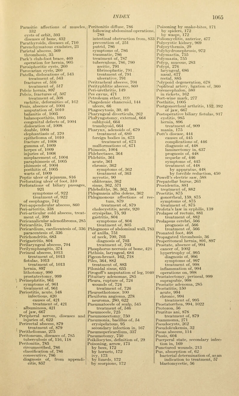 Parasitic affections of imisclcs, 332 cysts of orbit, 593 diseases of bone, 432 Panitiiyroids, diseases of, 710 I'areiK-iiyniatous exudates, 23 I'arietal al)seess, 50'.) thrombosis, 35 Parli's club-foot brace, 4(>9 operation for hernia, !)()) I'aroophoiitic cysts, 2((0 Parovarian cysts, 2()() PateUa, ihslocations of, 513 treatment of, 543 fractures of, 51(i treatment of, 517 Pelvic hernia, Si)7 Pelvis, fractures of, .')07 treatment of, 5()S rachitic, deformities of, 102 Penis, aV)sence of, 1004 amputation of, 1010 balanitis of. 1005 balanoposthitis, 1005 congenital defects of, 1004 dislocation of, 1008 double, 1004 elephantiasis of, 370 epithelioma of, lt)10 fracture of, lOOS gumma of, 1009 herpes of, 1(W9 injuries of, 1008 misplacement of, 1004 paraphimosis of, 1005 phimosis of, 1004 posthitis of, 1005 warts of, 1009 Peptic ulcer of jejunum, 816 Perforating ulcer of foot, 310 Perforations of biliary passages, 921 symptoms of, 922 treatment of, 922 of esophagus, 742 Peri-appendicular abscess, 860 Peri-arteritis, 338 Peri-articvilar cold abscess, treat- ment of, 399 Pericanalicular adenofibroma, 285 Pericarditis, 733 Pericardium, cardicentesis of, 330 paracentesis of, 336 Perichondritis, 683 Perigastritis, 804 Perilaryngeal abscess, 704 Perilymphangitis, 374 Perineal abscess, 1013 treatment of, 1013 fistulas, 1013 treatment of, 1013 hernia, 897 lithotomy, 990 prostatectomy, 999 \ Perinephritis, 961 sj'mptoms of, 961 ' treatment of, 961 Periostitis, acute, 548 infectious, 420 causes of, 421 treatment of, 421 albuminosa, 421 of jaw, 667 Peripheral nerves, diseases and ' injuries of, 622 Perirectal abscess, 879 treatment of, 879 '- Peritheliomas, 275 Peritoneum, diseases of, 7S5 tuberculosis of, 116, 118 Peritonitis, 785 circumscribed, 786 classification of, 786 consecutive, 786 diagnosis of, from appendi- citis, 857 Peritonitis diffuse, 780 following abdominal operations, 7S() intestinal obstruction from, 833 l)re\-ention of, 251 ])utrid, 780 symiitoms of, 78(» traumatic, 780 treatment of, 7S7 tuberculous, 7S0, 700 ascit ic, 791 fibrinoi)lastic, 701 tri-atment of, 791 ulcerative, 791 Peritracheal abscess, 704 I'erityphlitic abscess, 800 Peri-urethritis, 149 Pes cavus, 471 Petroleum ether, IT.O I'hagedenic chancroid, 144 ulcers, 06 Phagocytosis, 30, 40 I'haryngc;il diverticula, 202 I'liaryugotoiuy, external, 004 subhyoid, 004 transhyoid, 664 Pharynx, adenoids of, 079 treatment of, OSO foreign bodies in, 073 treatment of, 073 malformations of, 071 Phimosis, 1004 Phlebectases, 304 Phlebitis, 361 acute, 361 chronic, 362 symptoms of, 362 treatment of, 363 mycotic, 90 obliterans, 362 sinus, 362, 571 Phleboliths, 36, 362, 364 Phlegmasia alba dolens, 302 Phlegmonous affections of rec- tum, 879 treatment of, 879 cholecystitis, acute, 920 erysipelas, 75, 93 gastritis, 804 symptoms of, 804 treatment of, 805 Phlegmons of abdominal wall, 783 of axilla, 751 of neck, 700, 703 diagnosis of, 703 treatment of, 703 Phosphorus necrosis of bone, 42S Phthisis, laryngeal, 684 Pigeon-breast, 162, 718 Piles, 364, 882 treatment of, 883 Pilonidal sinus, 635 Pirogoff's amputation of leg, 1040 Pituitary adenomas, 285 Pleura, rupture of, 724 wounds of, 724 treatment of, 726 Pleurosthotonos, 100 Plexiform angioma, 278 neuroma, 280, 622 Pneumatocele of scalp, 545 treatment of, 546 Pneumocele, 725 Pneumonectomj', 750 Pneumonia, bacillus of, 54 erysipelatous, 95 secondary infection in, 167 Pneumopericardium, 337 Pneumotomy, 750 Poikilocytes, definition of, 29 Poisoning, arrow, 173 by bees, 172 by hornets, 172 ivy, 173 by lizards, 172 by scorpions, 172 Poisoning by snake-bites, 171 by spiders, 172 by wasps, 172 Poliomyelitis, anterior, 477 Polycystic kidney, 909 Poly((ythernia, 29 Polyhydronephrcjsis, 972 Polymastia, 755 Polymazia, 755 Polv]), mucous, 283 PolyiH, 270 laryngeal, OSO nasal, 077 rectal, 885 P<)ly|)oi(l degeneration, 078 P()|')lit.-al artery, ligation of, 360 Porencephalon, 580 in rickets, 1()2 Port-wine mark, 277 Posthitis, 1005 Postgonorrheal arthritis, 152, 392 of jaw, 6()7 Postoperative biliary fistulas, 917 cystitis, 985 hernia, 896 treatment of, 909 mania, 175 Pott's disease, 444 causes of, 445 complications of, 440 diagnosis of, 448 laminectomy in, 637 prognosis of, 448 sequelte of, 446 symptoms of, 445 treatment of, 448 by apparatus, 448 bj' forcible reduction, 450 Powell's electric saw, 588 Prepatellar bursse, 263 Procidentia, 881 treatment of, 882 Proctitis, 875 gonorrheal, 159, 875 symptoms of, 875 treatment of, 875 Prof eta's law in syphilis, 139 Prolapse of rectum, 881 treatment of, 882 Prolapsus cerebri, 566 prognosis of, 566 treatment of, 566 Pronated foot, 468 Propagated thrombosis, 36 Properitoneal hernia, 891, 897 Prostate, absence of, 994 cancer of, 1002 hypertrophy of, ,995 diagnosis of, 996 symptoms of, 997 treatment of, 998 inflammation of, 994 operations on, 998 Prostatectomy, perineal, 999 sui)rapubic, 998 Prostatic adenoma, 285 Prostatitis, 150 acute, 994 chronic, 994 treatnient of, 995 Prostatorrhea, 994, 1022 Protozoa, 56 Pruritus ani, 878 treatment of, 879 Psammoma, 271 Pseudocysts, 262 Pseudoleukemia, 32 Psoas abscess, 114 Ptosis, 604 Puerperal state, secondary infec- tion in, 169 Punctured wounds, 213 Pus, absorjition of, 62 bacterial determination of, as an indication to treatment, 57 blastomycetic, 56