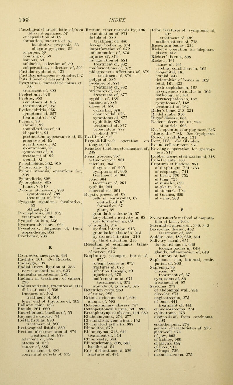 Pus,clinical characteristics of,from different agencies, 57 encapsulation of, 62 formation, bacteria of, 51 facultative pyogenic, 53 obligate pyogenic, 52 ichorous, 59 pointing of, 58 sanious, 59 subfacial, collection of, 59 subperiosteal, collection of, 591 Pustular syphilides, 132 Pustulocrustaceous syphilides, 132 Putrid fever of Gaspard, 81 Pvarthrosis, metastatic forms of, 384 treatment of, 399 Pvi'lcctoniv, 976 Pyelitis, 956 symptoms of, 957 treatment of, 957 Pyelonephritis, 956 symptoms of, 957 treatment of, 957 Pyemia, 90 chronic, 92 complications of, 91 idiopathic, 91 postmortem appearances of, 92 prognosis of, 92 pyarthrosis of, 92 spontaneous, 91 symptoms of, 91 treatment of, 92 wound,92 Pvl( phlebitis, 362, 918 Pylorect.nny, 813 Pyloric stenosis, operations for, 808 Pylorodiosis, 808 Pyloroplasty, 808 Finney's, 810 Pylorus stenosis of, 799 symptoms of, 799 treatment of, 799 Pyogenic organisms, facultative, 53 obligate, 52 Pyonephrosis, 961, 972 treatment of, 961 Pyopericardium, 336 Pyorrhea alveolaris, 664 Pyosalpinx, diagnosis of, from appendicitis, 858 Pyothorax, 736 Racemose aneurysm, 344 Rachitis, 161. ,See Rickets. Radesyge, 308 Radial artery, ligation of, 350 nerve, operations on, 623 Radicular odontomas, 281 Radium in treatment of cancer, 296 Radius and ulna, fractures of, 503 dislocations of, 536 fractures of, 502 treatment of, 504 lower end of, fractures of, 503 Railway spine, 628 Ranula, 261, 660 Rauschbrand, bacillus of, 55 Raynaud's disease, 74 Rectal fistulas, 880 treatment of, 880 Rectovaginal fistula, 839 Rectum, abscesses around, 879 treatment of, 879 adenoma of, 885 atresia of, 872 cancer of, 886 treatment of, 887 congenital defects of, 872 Rectum, ether narcosis by, 196 examination of, 871 fistula of, 880 treatment of, 880 foreign bodies in, 874 imperforation of, 872 inflammation of, 875 injuries of, 874 invagination of, 881 treatment of, 882 malloruKitions of, 872 phlegmonous affections of, 879 treatment of, 879 polypi of, 885 prolapse of, 881 treatment of, 882 strictures of, 877 treatment of, 877 syphilis of, 138 tumors of, 885 ulcers of, 876 catarrhal, 876 chancroidal, 876 symptoms of, 877 syphilitic, 876 treatment of, 877 tuberculous, 877 typhoid, 877 Reef-knot, 241 Regnoli-Billroth operation on tongue, 661 Reindeer tendons, sterilization of, 248 Renal abscess, 957 actinomycosis, 964 calculus, 965 diagnosis of, 965 s3'mptoms of, 965 treatment of, 966 colic, 964 treatment of, 964 syphilis, 964 tuberculosis, 961 Repair, process of, 67 cells in, embryonal, 67 epithelioid, 67 formative, 67 giant, 68 granulation tis.sue in, 67 karyokinetic activity in, 68 scar formation in, 69 of wounds, 215 by first intention, 215 granulation tissue in, 215 by si'cond intention, 216 by third intention, 216 Resection of esophagus, trans- thoracic, 745 of nerves, 613 Respiratorv passages, burns of, 675 foreign bodies in, 672 fractures of, 675 infection through, 49 injuries of, 675 nialformation of, 671 treatment of, 671 wounds of, gunshot, 675 Retention cysts, 259 of urine, 982 Retina, detachment of, 604 glioma of, 595 Retromainmary abscess, 757 Retro])erit(.nca'l hernia, 891, 897 lletropharvngcal abscess, 114, 682 Rhabdomyoma, 274, 277 Rheumatism, gonorrheal, 152 Rheumatoid arthritis, 387 Rhinoliths, 672 Rhinophyma, 313, 641 treatment of, 314 Rhinoplasty, 644 Rhinoscleroma, 308, 641 bacillus of, 54 Ribs, dislocations of, 529 fractures of, 491 Ribs, fractures of, symptoms of, 492 treatment of, 492 malformations of, 718 Rice-grain bodies, 322 Richet's operation for blepharo- plasty, 603 Richter's hernia, 898 Rickets, 161 causes of, 161 cerebral conditions in, 162 congenital, 161 cranial, 547 deformities of bones in, 162 fetal, 161, 433 hytlrocephalus in, 162 laryngismus stridulus in, 162 pathology of, 161 porencephalon in, 162 symptoms of, 162 treatment of, 162 Rider's bone, 218 331 Riedel's lobe, 910 Riggs' disease, 664 Rodent ulcers, 66, 67, 288 of auricle, 606 Roe's operation for pug-nose, 645 Rose, the, 93. Sec Krysipelas. Roseola syphilitica, 131 Rotz, 105 See Glanders. Rovuid-cell sarcoma, 273 Rovsing's operation for gastrop- tosis, 813 Rubber tissue, sterilization of, 248 Rubefacients, 183 Ruptures of bladder, 981 of diaphragm, 721 753 of esophagus, 741 of heart, 336 732 of lung, 725 of muscles, 329 of pleura, 724 of stomach, 794 of trachea, 699 of veins, 363 S S,\b.\nejeff's method of amputa- tion of knee, 1044 Sacculated aneurysm, 339, 342 Sacro-iliac disease, 452 treatment of, 452 Saddle-nose, 489, 039, 644 Salivary calculi, 651 ducts, fistulas of, 649 foreign bodies in, 648 glands, inflammation of, 649 tumors of, 650 Saphenous vein, internal, extir- pation of, 366 Sapreinia, 86 chronic, 87 treatment of, 87 symptoms of, 86 treatment of, 87 Sarcoma, 273 of abdominal wall, 784 alveolar, 274 angiosarcoma, 275 of bone, 441 treatment of, 441 chondrosarcoma, 274 cylindroma, 275 diagnosis of, from carcinoma, 293 endothelioma, 274 general characteristics of, 275 giant-cell, 274 of jaw, 668 of kidney, 969 of larynx, 687 of liver, 914 of lungs, 732 melanosarcoma, 275