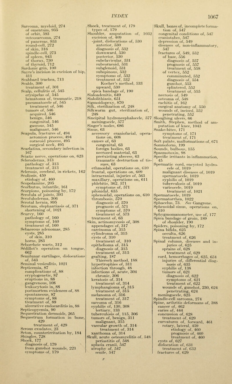 Sarcoma, luycloid, 274 of onicnl iitii, 935 of orbit, .VXi ostcosarfoiiKi, 274 of pancreas, '.).'J3 roiiiid-ccll, 272 of .skin, :U() spindlc-ccll, 273 of spleen, 043 of llioiax. 730 of thyroid, 712 Sardonic ^rin, 11)1) Sayre's incision in excision of liiji 411 Scabbard trachea, 713 Scalds, 3(H) treatment of, .301 Scalp, cellulitis of, 54.') erysi])elas of, 545 heniatoma of, traumatic, 21S pneumatocele of, .54.5 treatment of, 54(5 tumors of, .546 ac<iuired, .540 benign, 546 congenital, 546 gaseous, 545 malignant, 546 Scapula, fractures of, 494 acromion process, 494 coracoid process, 495 surgical neck, 495 Scarlatina, secondary infection in 167 Sciatic nerve, operations on, 623 Scleroderma, 313 pathology of, 313 treatment of, 313 Sclerosis, cerebral, in rickets, 162 Scoliosis, 459 etiology of, 460 Scopolamine, 205 Scorbutus, infantile, 161 Scorpions, poisoning by, 172 Scrofula of joints, 393 Scrofuloderma, 306 Scrotal hernia, 895 Scrotum, elephantiasis of, 371 shortening of, 1021 Scurvy, 160 pathology of, 160 symptoms of, 160 treatment of, 160 Sebaceous adenomas, 285 cysts, 285 of skin, 310 horns, 283 Seborrheic warts, 312 S^dillot's operation on tongue, 662 Semilunar cartilages, dislocations of, 543 Seminal vesiculitis, 1021 Septicemia, 87 complications of, 88 cryptogenetic, 87 eruptions in, 88 gangrenous, 108 leukocytosis in, 88 postmortem evidences of, SS spontaneous, 87 symptoms of, 88 treatment of, 89 ulcerative endocarditis in, 88 Septicopyemia, 90 Serjuestration dermoids, 265 Sequestrum formation in bone, 429 treatment of, 429 Serous exudates, 23 Seton, counterirritation bv, 184 Shingles, 728 Shock, 177 diagnosis of, 179 from gunshot wounds, 223 symjitoms of, 179 Shock, treatment of, 179 types of, 179 Shouhler, amputation of, 1032 excision of, 409 -joint, dislocations of, 530 anterior, .530 diagnosis of, .532 downward, 530 jwsterior, 530 subclavicidar, 531 subcoracoitl, .531 subglenoid, .5.31 sul)spinous, .5.32 svmptoms of, .5.32 treatment of, .532 Kocher's method, .5.33 upward, 530 spica bandage of, 190 Sialoadcnitis, 649 Sialolithiasis, 651 Sigmoidopexy, 870 Silk, sterilization of, 248 Silkworm gut, sterilization of, 248 Sincipital hydrencephalocele, 577 meningocele, .577 Singer's nodes, 686 Sinus, 63 accessory craniofacial, opera tions on, 608 causes of, 63 congenital, 63 foreign bodies, 63 necrosed material, 63 preexisting abscess, 63 traumatic destruction of tis- sues, 63 ethmoidal, operations on, 010 frontal, operations on, 609 intracranial, injuries of, 56.3 maxillary, operations on, 611 phlebitis, 362, 571 symptoms of, 571 pilonidal, 635 sphenoidal, operations on, 610 thrombosis, 570 diagnosis of, 570 prognosis of, 571 symptoms of, 570 treatment of, 573 treatment of, 63 Skin, actinomycosis of, 308 appendages of, 317 carcinoma of, 315 cylindroma of, 315 cysts of, 310 treatment of, 310 epithelioma of, 315 diagnosis of, 315 treatment of, 315 grafting, 187 1'hiersch method, 188 hypertrophies of, 311 infection through, 48 infections of, acute, 304 chronic, 306 keratosis of, 314 treatment of, 314 Ij^mphangioma of, 315 treatment of, 315 melanoma of, 316 treatment of, 317 sarcoma of, 316 syphilis of, 130, 308 ' tertiary, 133 tuberculosis of, 11.5, 306 tumors of, benign, 311 malignant, 315 vascular growth of, 314 treatment of, 314 xanthoma of, 314 Skull, acute osteomyelitis of, 54S periostitis of, .548 aplasia cranii, ,547 atrophy of, 547 senile, 547 Skull, bones of, incomplete forma- tion of, .547 congenital conditions of, .547 eraniotabes, .547 depression of, 549 diseases of, non-inflanmiatory, 547 fractures of, 549, .552 of base, .5.56 <liagnosis of, 5.57 prognosis of, .557 treatment of, .558 of vertex, .5.52 comminuted, 552 diagnosis of, .5.54 gmishot, .553 splintered, .552 treatment of, 555 necrosis of, 549 osteoma of, .548 rachitis of, 162 surgical anatomy of, 550 wounds of, incised, 552 penetrating, 552 Sloughing ulcers, 66 Smith, Stephen, method of am- putation of knee, 1043 Snake-bites, 171 symptoms of, 171 treatment of, 171 Soft palate, malformations of, 671 Somnoform, 199 Sounds, bulbous, 15.5 Spasmotoxin, 98 Specific irritants in inflammation, 45 Spermatic cord, encysted hydro- cele of, 1019 malignant diseases of, 1019 spermatocele, 1019 syphilis of, 1019 tuberculosis of, 1019 varicocele, 1019 treatment of, 1021 Spermatocele, 1019 Spermatorrhea, 1022 Sphacelus, 73. See Gangrene. Sphenoidal sinus, operations on, 610 Sphygmomanometer, u.se of, 177 Spica bandage of groin, 189 of shoulder, 190 Spiders, poisoning by, 172 Spina bifida, 625 occulta, 626 treatment of, 626 Spinal column, diseases and in- juries of, 625 sprains of, 628 treatment of, 629 cord, hemorrhages of, 625, 634 injuries of, difTerential diag- nosis of, 635 syphilis of, 138 tumors of, 621 diagnosis of, 622 symptoms of, 621 treatment of, 622 wounds of, gunshot, 230, 624 penetrating, 624 meningocele, 625 Spindle-cell sarcoma, 274 Spine, arthritis deformans of, 388 cancer of, 462 caries of, 444 concus.sion of, 628 treatment of, 629 curvatures of, forward, 461 rotary, lateral, 459 etiology of, 460 prognosis of, 460 treatment of, 460 cysts of, 627 dislocation of, 631 treatment of, 632 fractures of, 629