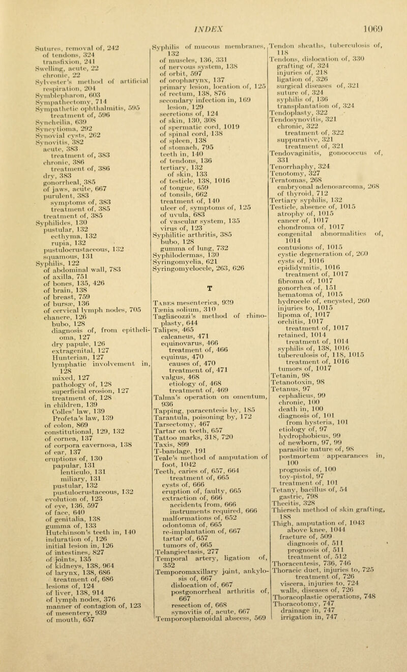 Sutures, ri'iiiuval of, 'J42 of (ciidoiis, .'{'J-l tninsfixioii, Jl 1 Swfllinf;, iiciilf, -2 cliroiiic, 122 Sylvester'.>< inetlioil of iiiliruiii i-espiratioii, 204 Syinl)l<-i)li;ir(>ii, W.i Sympiitheeloiiiy, 714 Syiiipiithetic ojjhtliiilriiitiH, .V)r> treatineiil of, 5'M S>iiclieili:i, (').'<!' Syiicytioma, 2'.I2 Syii()\ial cysts, 2(i2 Synovitis, 'AH2 acute, .S83 treatment of, 3S3 chronic, :?S() treatment of, 386 dry, 383 (lonorrheal, 385 of jaws, aciite, 667 ]nirulent, 383 syn>i)ton»s of, 383 treatment of, 385 treatment of, 385 Syphili.ies, 130 pustular, 132 ecthyma, 132 rupia, 132 ])iistulocrustaceous, 132 S(|uamous, 131 Syphilis, 122 of abilominal wall, 783 of axilla, 751 of bones, 135, 426 of brain, 138 of breast, 759 of burste, 136 of cervical lymph nodes, 705 chancre, 126 bubo, 128 diagnosis of, from ci)itheli- oma, 127 dry papule, 126 extragenital, 127 Hunterian, 127 lyn)]ihatic invohcment in, ■ 128 mixed, 127 pathology of, 128 superficial erosion, 127 treatment of, 128 in children, 139 Colles' law, 139 Profeta's law, 139 of colon, 869 constitutional, 129, 132 of cornea, 137 of corpora cavernosa, 138 of ear, 137 eruptions of, 130 papular, 131 lenticulo, 131 miliary, 131 pustular, 132 pustvilocrustaceous, 132 evolution of, 123 of eye, 136, 597 of face, 640 of genitalia, 138 gumma of, 133 Hutchinson's teeth in, 140 induration of, 126 initial lesion in, 126 of intestines, 827 of joints, 135 of kidneys, 138, 964 of larynx, 138, 686 treatment of, 686 lesions of, 124 of liver, 138, 914 of lymph nodes, 376 manner of contagion of, 123 of mesentery, 939 of mouth, 657 S\pliilis of mu<'oiis memliraric 1 32 of muscles, 136, .331 of nervous system, 138 of orbit, 597 of oropharynx, 137 primary lesion, location of, 1: of rectvnn, 138, 876 secondary infi-ction in, 169 lesion, 129 secretions of, 124 of skin, 130, 308 of spermatic cord, 1019 of spinal cord, 138 of spleen, 138 of stomach, 795 teetli in, 140 of tentloiis, 136 tertiary, 132 of skin, 133 of testicle, 138, 1016 of tongue, 659 of tonsils, 662 treatment of, 140 ulcer of, symptoms of, 125 of uvula, 683 of vascular system, 135 virus f)f, 123 Syphilitic arthritis, 385 bubo, 128 gumma of lung, 732 Syphilodermas, 130 Syringomyelia, 621 Syringomyelocele, 263, 626 Tabes mesenterica, 939 Taenia solium, 310 Tagliacozzi's method of rhino- plasty, 644 Talipes, 465 calcaneus, 471 eciuinoyarus, 466 treatment of, 466 cquinus, 470 causes of, 470 treatment of, 471 yalgus, 468 etiology of, 468 treatment of, 4(j9 Talma's operation on omentum, 936 Tapping, paracentesis by, 185 Tarantula, poisoning bj', 172 Tarsectomy, 467 Tartar on teeth, 657 Tattoo marks, 318, 720 Taxis, 899 T-bandage, 191 Tcale's method of amputation of foot, 1042 Teeth, caries of, 657, 664 treatment of, 665 cysts of, 666 eruption of, faulty, 665 extraction of, 666 accidents from, 666 instruments recjuired, 666 malformations of, 652 odontoma of, 665 re-implantation of, 667 tartar of, 657 tumors of, 665 Telangiectasis, 277 Temporal artery, ligation of, 352 Temporomaxillary joint, ankylo- sis of, 667 dislocation of, 667 postgonorrheal arthritis of, 667 resection of, 668 synovitis of, acute, 667 Temporosphenoidal abscess, 569 TeiidoM sheaths, tuberculosis of, 118 Tendons, dislocation of, 330 grafting of, 324 itijuries of, 21 8 ligation of, 326 siwgical diseases of, 321 suttu-e of, 324 syi)hilis of, 136 traiis|)hintat ion of, 324 Tendoplasty, 322 Tendosj'novitis, 321 chronic, 322 treatment of, 322 Kup])urative, 321 treatment of, 321 Tendovaginitis, gonococcus of, 331 Tenorrhaphy, 324 Tenotomy, 327 Teratomas, 2()8 embrvonal adenosarcoma, 2(>8 of thyroid, 712 Tertiary syphilis, 132 Testicle, absence of, 1015 atrophy of, 1015 cancer of, 1017 chondroma of, 1017 congenital abnormalities of, 1014 contusions of, 1015 cystic degeneration of, 2(;0 cysts of, 1016 epididymitis, 1016 treatment of, 1017 fibroma of, 1017 gonorrhea of, 151 hematoma of, 1015 hydrocele of, encysted, 260 injuries to, 1015 lipoma of, 1017 orchitis, 1017 treatment of, 1017 retained, 1014 treatment of, 1014 syphilis of, 138, 1016 tuberculosis of, 118, 1015 treatment of, 1016 tumors of, 1017 Tetanin, 98 Tetanotoxin, 98 Tetanus, 97 cephalicus, 99 chronic, 100 death in, 100 diagnosis of, 101 from hysteria, 101 etiology of, 97 hydrophobicus, 99 of newborn, 97, 99 parasitic nature of, 98 postmortem appearances in, 100 prognosis of, 100 toy-pistol, 97 treatment of, 101 Tetany, bacillus of, 54 gastric, 798 Thecitis, 328 Thiersch method of skin grafting, 188 Thigh, amputation of, 1043 above knee, 1044 fracture of, 509 diagnosis of, 511 prognosis of, 511 treatment of, 512 Thoracentesis, 736, 746 Thoracic duct, injuries to, 725 treatment of, 726 viscera, injuries to, 724 walls, diseases of, 726 Thoracoplastic operations, 748 Thoracotomy, 747 drainage in, 747 irrigation in, 747