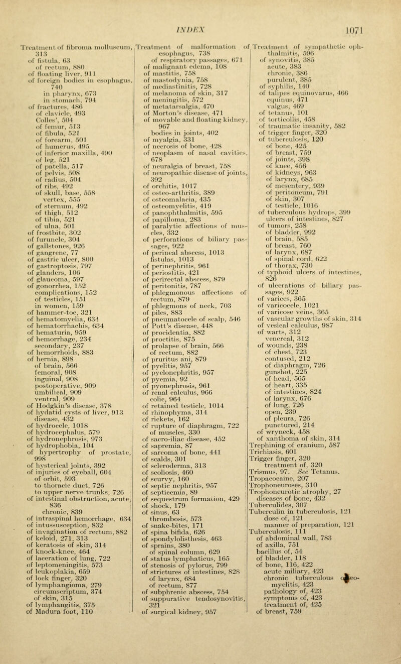 'IVcaliiicril iif lihroiiiii iiiulluscum, ;u;i of fistula. <i:{ of rt-ct uiM, SSd of lloaliiif; liver, !1II of forcinn Ixulics in «'.so))lianils, 740 ill i)liai>ii\, (>7.'{ ill stoiiiacli, 7'Jl of fract lire's, 4S(i of clavicl.', 41)3 (olios', r>()4 of fcnnir, /il.S of fibula, r>2l of forearm, f)!)! of hiuiieiiis, 4il.') of inferior maxilla, I'.K) of Icfi, Ml of patella, fjl? of pelvis, 508 of radius, ■')04 of ribs, 4<)2 of skull, base, 558 vertex, 555 of sternum, 492 of thifih, 512 of tibia, 521 of ulna, 501 of frostbite, ;i02 of furuiu'le, 304 of gallstones, 920 of ftanprene, 77 of gastric ulcer, 800 of gastroptosis, 797 of glantlers, 106 of glaucoma, 597 of gonorrhea, 152 complications, 152 of testicles, 151 in women, 159 of hammer-toe, 321 of hematomyelia, 634 of hematorrliachis, 634 of hematuria, 959 of hemorrhage, 234 secondary, 237 of hemorrhoids, 883 of hernia, 898 of brain, 566 femoral, 908 inguinal, 908 postoperative, 909 umbilical, 909 ventral, 909 of Hodgkin's disease, 378 of hydatid cysts of liver, 913 disease. 432 of hydrocele, 1018 of hydrocephalus, 579 of hydronephrosis, 973 of hydrophobia, 104 of hypertrophy of prostate, 998 of hysterical joints, 392 of injuries of eyeball, 604 of orbit, 593' to thoracic duct, 726 to upper nerve trunks, 726 of intestinal obstruction, acvite, 836 chronic, 839 of intraspinal hemorrhage, 634 of intussusception, 832 of invagination of rectum, 882 of keloid, 271, 313 of keratosis of skin, 314 of knock-knee, 464 of laceration of lung, 722 of leptomeningitis, 573 of leukoplakia, 659 of lock finger, 320 of lymphangioma, 279 circumscriptum, 374 of skin, 315 of lymphangitis, 375 of Madura foot, 110 rreatmeiil of iiialfoiiiiat ion esophagus, 73S of respiialoiy passages, 671 of iiialigiiaiit edema, 108 of mastitis, 758 of iiuistodynia, 758 of iiiediasl'iiiitis, 728 (if melaiioiiia of skin, 317 of Mifiiiiigit is, 572 of iiietatarsalgia, 470 of Morton's disease, 471 of movable and floating kidney, 967 l)odies in joints, 402 of myalgia, 331 of necrosis of bone, 428 of neoplasm of nasal cavities, ()78 of neuralgia of breast, 758 of neuropathic disease of joints, 392 of orchitis, 1017 of osteo-arthrif is, 389 of osteomalacia, 435 of osteomyelitis, 419 of paiiophtlialniitis, 595 of papilloma, 283 _ of paralytic afTections of mus- cles, 332 of perforations of biliary pas- sages, 922 of perineal abscess, 1013 fistulas, 1013 of perinephritis, 961 of periostitis, 421 of perirectal abscess, 879 of peritonitis, 787 of phlegmonous affections of rectum, 879 of phlegmons of neck, 703 of piles, 883 of pneumatocele of scalp, 546 of Pott's disease, 448 of procidentia, 882 of proctitis, 875 of prolapse of brain, 566 of rectum, 882 of pruritus ani, 879 of pyelitis, 957 of pyelonephritis, 957 of pyemia, 92 of pyoneplirosis, 961 of renal calculus, 966 colic, 964 of retained testicle, 1014 of rhinophynia, 314 of rickets, 162 of rupture of diaphragm, 722 of muscles, 330 of sacro-iliac disease, 452 of sapremia. 87 of sarcoma of bone, 441 of scalds, 301 of scleroderma, 313 of scoliosis, 460 of scuryy, 160 of septic nephritis, 957 of septicemia, 89 of sequestrum formation, 429 of shock, 179 of sinus, 63 thrombosis, 573 of snake-bites, 171 of spina bifida, 626 of spondylolisthesis, 463 of sprains, 380 of spinal column, 629 of status lymphaticus, 165 of stenosis of pylorus, 799 of strictures of intestines, 828 of larynx, 684 of rectum, 877 of subphrenic abscess, 754 of suppurative tendosynovitis, 321 of surgical kidney, 957 f Treat iiieiit of sympathetic oph- I thalmitis, 596 of synovitis, 385 ai'iite, 383 chronic, 386 purulent, 385 of syphilis, 140 of talipes e(|uinovarus, 460 eqiiinus, 471 \:ilgiis, 4()9 of tetanus, 101 of torticollis, 458 of traumatic insanity, 582 of trigger finger, 320 of tuberculosis, 120 of ])oiu', 425 of breast, 759 of joints, 398 of knee, 456 of ki(hieys, 903 of larynx,085 of mesentery, 939 of i)erit()neum, 791 of skin, 307 of testicle, 1016 of tuberculous hyilrojis, 399 ulcers of intestines, 827 of tumors, 258 of bladder, 992 of brain, 585 of breast, 760 of larynx, 687 of spinal cord, 622 of thorax, 730 of typhoid ulcers of intestines, 826 of ulcerations of biliary pas- sages, 922 of varices, 365 of varicocele, 1021 of varicose veins, 365 of vascular growths of skin, 314 of vesical calculus, 987 of warts, 312 venereal, 312 of wounds, 238 of chest, 723 contused, 212 of diaphragm, 726 gunshot, 225 of head, 565 of heart, 335 of intestines, 824 of larynx, 676 of lung, 726 open, 239 of pleura, 726 punctured, 214 of wryneck, 458 of xanthoma of skin, 314 Trephining of cranium, 587 Trichiasis, 601 Trigger finger, 320 treatment of, 320 Trismus, 97. See Tetanus. Tropacocaine, 207 Trophoneuroses, 310 Trophoneurotic atrophy, 27 diseases of bone, 432 Tuberculides, 307 Tuberculin in tuberculosis, 121 dose of, 121 manner of preparation, 121 Tuberculosis, 111 of abdominal wall, 783 of axilla, 751 bacillus of, 54 of bladder, 118 of bone, 116, 422 acute miliary, 423 chronic tuberculous oAeo- myelitis, 423 ^ pathology of, 423 s^Tnptoms of, 423 treatment of, 425 of breast, 759