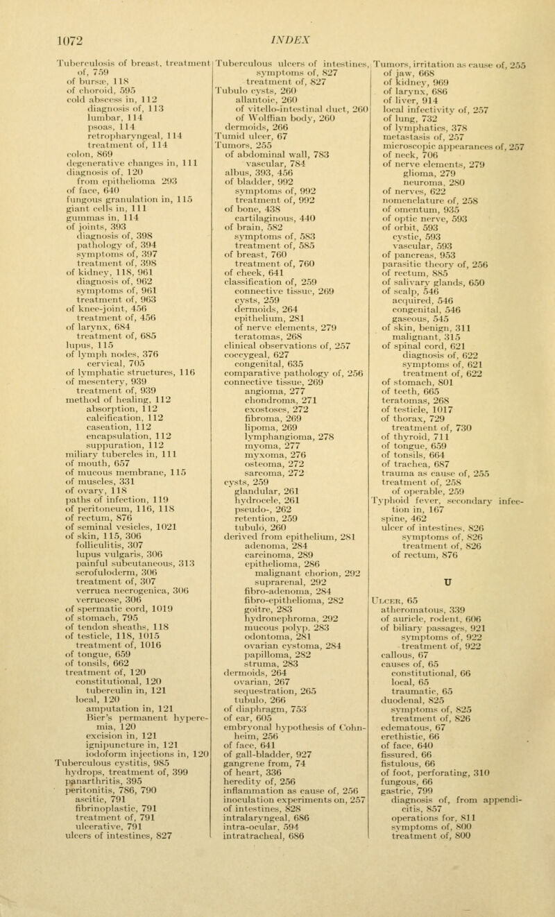 Tuborciilosis of brea;st. trratniciil of, 7.5<» of bwr.s:t', lis of clioroiil, 595 cold abscess in, 112 diagnosis of, 113 lumbar, 114 jisoas, 114 retropharyngeal, 114 treatment of, 114 colon, 809 degenerative dianges in, 111 diagnosis of, 120 from epithelioma 293 of face, 640 fungous granulation in, 115 giant cells in. 111 gummas in, 114 of joints, 393 diagnosis of, 398 pathology of, 394 symptoms of, 397 treatment of, 398 of kidney, 118, 961 diagnosis of, 962 symptoms of, 961 treatment of, 963 of knee-joint, 456 treatment of, 456 of larynx, 684 treatment of, 685 lupus, 115 of lymph nodes, 376 cervical, 705 of lymphatic structures, 116 of mesenterv, 939 treatment of, 939 method of healing, 112 absorption, 112 calcification, 112 caseation, 112 encapsulation, 112 suppuration, 112 miliary tubercles in, 111 of mouth, 657 of mucous membrane, 115 of muscles, 331 of ovary, 118 l)aths of infection, 119 of peritoneum, 116, 118 of rectum, 876 of seminal vesicles, 1021 of skin, 115, 306 folliculitis, 307 lupus vulgaris, 306 painful subcutaneous, 313 scrofulodcrm, 306 treatment of, 307 verruca necrogenica, 306 verrucose, 306 of spermatic cord, 1019 of stomach, 795 of tendon sheaths, 118 of testicle, 118, 1015 treatment of, 1016 of tongue, 659 of tonsils, 662 treatment of, 120 constitutional, 120 tuberculin in, 121 local, 120 amputation in, 121 Bier's permanent hj'pere- mia, 120 excision in, 121 ignipuncture in, 121 iodoform injections in, 120 Tuberculous cystitis, 985 hydrops, treatment of, 399 panarthritis, 395 peritonitis, 786, 790 ascitic, 791 fibrinoplastic, 791 treatment of, 791 ulcerative, 791 ulcers of intestines, 827 Tuberculous vilcers of intestines, symptoms of, 827 treatment of, 827 Tubulo cvsts, 260 allantoic, 260 of vitcllo-intestinal duct, 260 of \\olffian body, 260 dermoids, 266 Tumid ulcer, 67 Tumors, 255 of abdominal wall, 783 vascular, 784 albus, 393, 456 of bladder, 992 s^•mptoms of, 992 treatment of, 992 of bone, 438 cartilaginous, 440 of brain, 582 symptoms of, 583 treatment of, 585 of breast, 760 treatment of, 760 of cheek, 641 classification of, 259 connective tissue, 269 cysts, 259 dermoids, 264 epithelium, 281 of nerve elements, 279 teratomas, 268 clinical observations of, 257 coccygeal, 627 congenital, 635 comparative pathology of, 256 connective tissue, 269 angioma, 277 chondroma, 271 exostoses, 272 fibroma, 269 lipoma. 269 lymphangioma, 27S myoma, 277 myxoma, 276 osteoma, 272 sarcoma, 272 cysts, 259 glandular, 261 hydrocele, 261 pseudo-, 262 retention, 259 tubulo, 260 derived from epithelium, 281 adenoma, 284 carcinoma, 289 epithelioma, 286 malignant chorion, 292 suprarenal, 292 fibro-adenoma, 284 fibro-epithelioma, 282 goitre, 283 hydronephroma, 292 mucous polyp. 283 f)dontoma, 281 ovarian cystoma, 284 papilloma, 282 struma. 283 <lermoids, 264 ovarian, 267 sequestration, 265 tubulo, 266 f)f diaphragm, 753 of ear, 605 embrN'onal hj-pothesis of Colin- heim, 256 of face, 641 of gall-bladder, 927 gangrene from, 74 of heart, 336 heredity of, 256 inflammation as cause of, 256 inoculation experiments on, 257 of intestines, 828 intralaryngeal, 686 intra-ocular, 594 intratracheal, 686 Tumors, irritation as cau.se of, 255 of jaw, 668 of kidney, 969 of larynx, 686 of liver, 914 local infectivity of, 257 of limg, 732 of lymphatics, 378 metiistasis of, 257 microscopic appearances of, 257 of neck, 706 of nerve elements, 279 glioma, 279 neuroma, 280 of nerves, 622 nomenclature of, 258 of omentum, 935 of optic nerve, 593 of orbit, 593 cystic, 593 vascular, 593 of pancreas, 953 parasitic theory of, 256 of rectum, 885 of salivary glands, 650 of scalp, 546 acquired, .546 congenital. 546 gaseous, 545 of skin, benign, 311 malignant, 315 of spinal cord, 621 diagnosis of, 622 symptoms of, 621 treatment of, 622 of stomach, 801 of teeth, 665 teratomas, 268 of testicle, 1017 of thorax, 729 treatment of, 730 of thyroid, 711 of tongue, 659 of tonsils, 664 of trachea, 687 trauma as cause of, 255 treatment of, 258 of operable, 259 Pyphoid fever, .secondary infec- tion in, 167 spine, 462 ulcer of intestines. 820 symptoms of, 826 treatment of, 826 of rectum, 876 Ulcer, 65 atheromatous, 339 of auricle, rodent, 606 of biliary pa,ssages, 921 symptoms of, 922 treatment of, 922 callous, 67 causes of, 05 constitutional, 06 local, 05 traumatic, 65 duodenal, 825 symptoms of, 825 treatment of, 826 edematous, 67 erethistic, 66 of face, 640 fissured, 66 fistulous, 00 of foot, perforating, 310 fungous, 66 gastric. 799 diagnosis of, from appendi- citis, 857 operations for, 811 symptoms of, 800 treatment of, 800