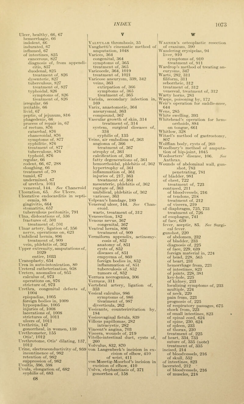 Ulcer, lioalfliy, fifi, G7 lii'iuorrlmnii, (><> iiidoli'iit. M) iii(lui:iti-(l, (>7 iiitlaiiii-<l, (57 of iutcstiiios, S25 rancorous, S27 tliiiKiiosis of, from aiiiM'iidi- citis, sr)7 (liiodcnal, S2.> treatment of, S2(l (lyseiiteric. .S27 t uherciilous, S27 treatment of, 827 ty])lioi(lal, S2(j symptoms of, 820 treatment of, S2C> irregular, (JG irritable, GG livid, G7 ])eptic, of jejunum, SIG l)hage(lenic, GG jirocess of repair in, G7 of rectum. S7G catarrlial, S7G chancroidal, S7G symj)toms of. 877 svi)liilitic. 87G treatment of, 877 tuberculous. S7G ty()lioid, 87G regular, GG rodent, GG, G7, 288 sloughinfT, 66 treatment of, 70 tumid, 67 undermined, G7 of urethra, 1011 venereal, 144. See Chancroid Ulceration, 65. See Ulcers. Ulcerative endocarditis in septi- cemia, 88 gingivitis, 664 stomatitis, 657 tuberculous peritonitis, 791 I'Ina, dislocations of, 536 fractures of, 501 treatment of, 501 Ulnar artery, ligation of, 356 nerve, operations on, 623 I'mbilical hernia, 896 treatment of, 909 vein, i)hlebitis of, 302 Upper extremitv, amputations of, 1029 entire, 1033 Uranoplasty, 654 Urea in auto-intoxication, SO Ureteral catheterization, 958 Ureters, anomalies of, 955 calculus of, 973 operations on, 976 stricture of, 973 I^rethra, congenital defects of, 1004 episjjadias, 100.5 foreign bodies in, 1009 hypospadias, 1005 injuries of, 1008 lacerations of, 1008 strictures of, 1011 ulcers of, 1011 Urethritis, 147 gonorrheal, in women, 159 Urethrometer, 155 Otis', 1012 Urethrotome, Otis' dilating, 157, 1012 Urine, electroconductivity of, 959 incontinence of, 982 retention of, 982 suppression of, 982 Uveitis, 596, 598 Uvula, elongation of, 682 syphilis of. 683 68 V.\LVi'i..\R thrombosis, 35 N'anghi'lti's cinenuitic method of amputation, 1048 Varici's, .3()4 congenital, 364 symptoms of, .365 treatment of, 3(>.) N'aricoceli-, 3()4, 1019 treatment of, 1021 Varicose aneurysm, 339, 342 veins, 363 extirpation of, 36() symptoms of, 365 treatment of, 365 Variola, secondary infection in, 169 Varix, anastomotic, 3G4 aneurysmal, 363 compound, 367 Vascular growth of skin, 314 treatment of, 314 svstem, surgical diseases of, 334 syphilis of, 135 Veins, air embolism of, 363 angioina of, 366 treatment of, .367 atrophy of, 3G1 calcification of, 361 fatty degenerations of, 361 hemorrhoidal, phlebitis of, 362 hypertrophy of, 361 inflammation of, 361 inj>iries of, 217, 363 treatment of, 364 mesenteric, phlebitis of, 362 rupture of, 363 umbilical, phlebitis of, 362 varicose, 363 Velpeau's bandage, 189 Venereal ulcer, 144. See Chan- croid, warts, treatment of, 312 Venesection, 182 Venous nevus, 367 congenital, 367 Ventral hernia, 896 treatment of, 909 Vermiform appendix, actinomy- cosis of, 852 anatomv of, 851 cysts of, 852 diseases of, 851 empyema of, 860 foreign bodies in, 852 inflammation of, 851 tuberculosis of, 852 tumors of, 852 Verruca necrogenica, 306 Verruca^, 311 Vertebral arterv, ligation of, 353 Vesical calculus, 986 symptoms of, 986 treatment of, 987 diverticula, 262 Vesicants, counterirritation bv, 184 Vesicovaginal fistula, 839 Villous papillomas, 282 intracystic, 282 Vincent's angina, 70.3 Viscera, wounds of, 219 V'itello-intestinal duct, cv.sts of, 260 Volvulus, 832, 870 von Langenbeck's incision in ex- cision of elbow, 410 of wrist, 411 von Mosetig-Moorhof's incision in excision of elbow, 410 \'ulva, elephantiasis of, 371 gonorrhea of, 158 W Waonkr's osteopla.stic resection of cranium, 590 Wandering erysijjclas, 94 liver, 910 symptoms of, 910 treatment of, 911 \\'ardrop's metinjd of treating an- eurysms, 347 Wart.s, 282, 311 filiform, 311 seborrheic, 312 treatment of, 312 venereal, trj'atment of, 312 Warty liorns, 2X3 Wasjjs, poisoning by, 172 Weir's oi)eration for .saddle-nose, 644 Wens, 285 AVhite swelling, 393 A\'hitehead's operation for hem- orrhoids, 884 on tongue, GGl Whitlow, 328 Witzel's method of gastrostomv, 807 Wolffian body, cj\sts of, 260 Woodbury's method of amputa- tion of hip-joint, 1045 Woolsorters' di.sea.se, 106. See Anthrax. Wounds of abdominal wall, gun- shot, 783 penetrating, 781 of bladder, 981 of chest, 722 treatment of, 723 contused, 211 of bloodvessels, 216 of tendons, 218 treatment of, 212 of viscera, 219 of diaphragm, 725, 753 treatment of, 726 of esophagus, 741 of face, 639 fever, aseptic, 85. See Surgi- cal fever, gunshot, 220 of abdomen, 232 of bladder, 233 diagnosis of, 225 of face, 229, 639 foreign material in, 224 of head, 228, 565 of heart, 231 hemorrhage from, 223 of intestines, 823 of joints, 228, 381 kev-hole, 225 of kidney, 233 localizing svmptoms of, 233 multiple, 224 of neck, 229 pain from, 223 prognosis of, 225 of respiratory passages, 675 shock from, 223 of small intestines, 823 of spinal cord, 624 of .spine, 230, 624 of spleen, 233 of thorax, 230 treatment of. 225 of heart, 334, 733 suture of, 335 (note) treatment of, 335 incised, 214 of bloodvessels, 216 of .skull, 552 of intestines, 823 lacerated, 212 of bloodvessels, 216 of muscles, 218