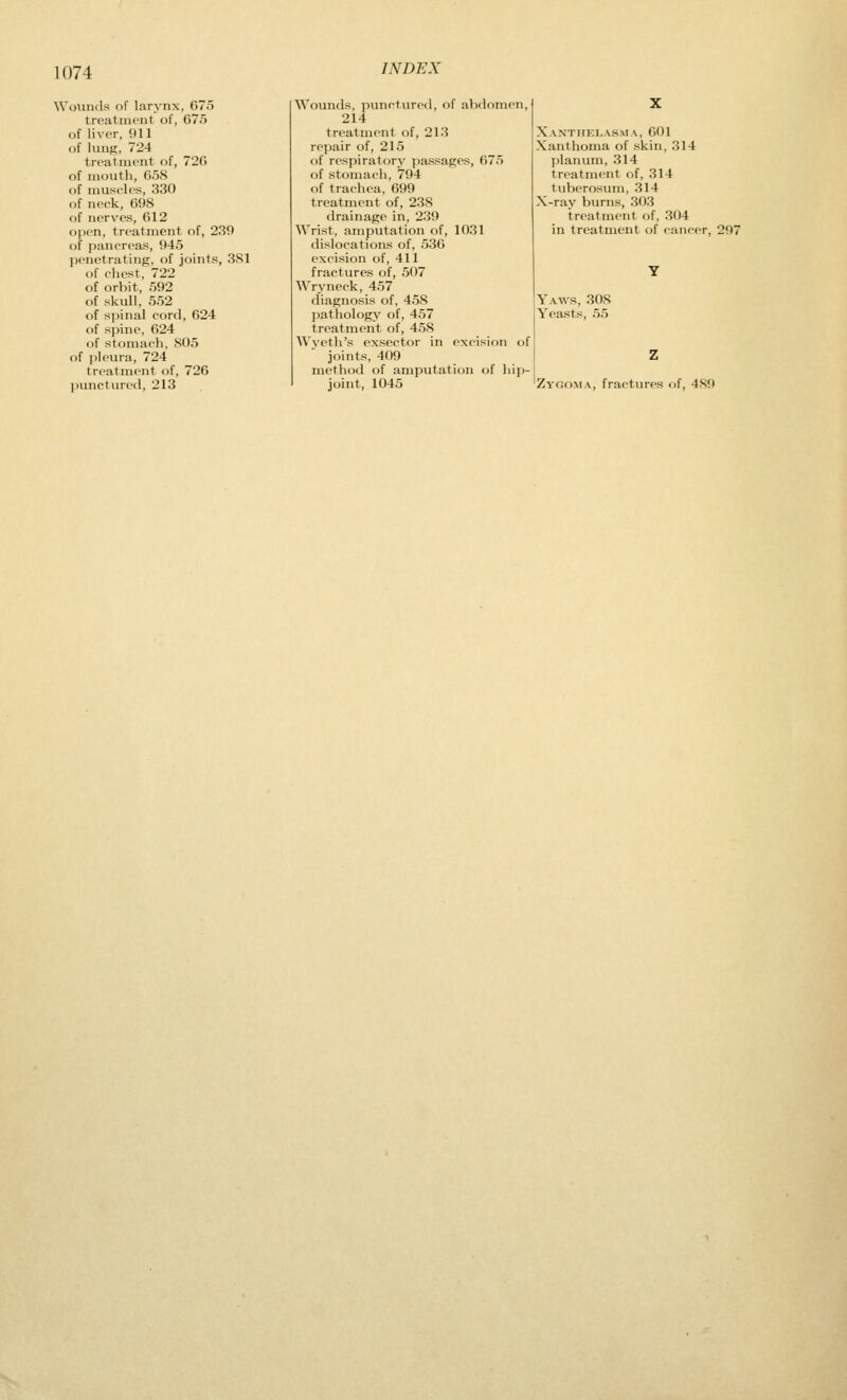 Wounds of larynx, 675 treatment of, 675 of liver, 911 of lung, 724 treatment of, 726 of naouth, 658 of muscles, 330 of neck, 698 of nerves, 612 open, treatment of, 239 of pancreas, 945 penetrating, of joints, 3S1 of chest, 722 of orbit, 592 of skull, 552 of spinal cord, 624 of spine, 624 of stomach, 805 of ]5leura, 724 treatment of, 726 punctured, 213 Wounds, punctured, of abdomen, 214 treatment of, 213 repair of, 215 of respiratory passages, 675 of stomach, 794 of trachea, 699 treatment of, 238 drainage in, 239 Wrist, amputation of, 10.31 dislocations of, 536 excision of, 411 fractures of, 507 Wryneck, 457 diagnosis of, 458 pathology of, 457 treatment of, 458 Wyeth's exsector in excision of joints, 409 method of amputation of liip- joint, 1045 Xanthei.as.ma, 601 Xanthoma of skin, 314 planum, 314 treatment ()f, 314 tiilierosum, 314 X-ray burns, 303 treatment of, 304 in treatment of <-ancer, 297 Yaws, 308 Yeasts, 55 Zygoma, fractures of, 489