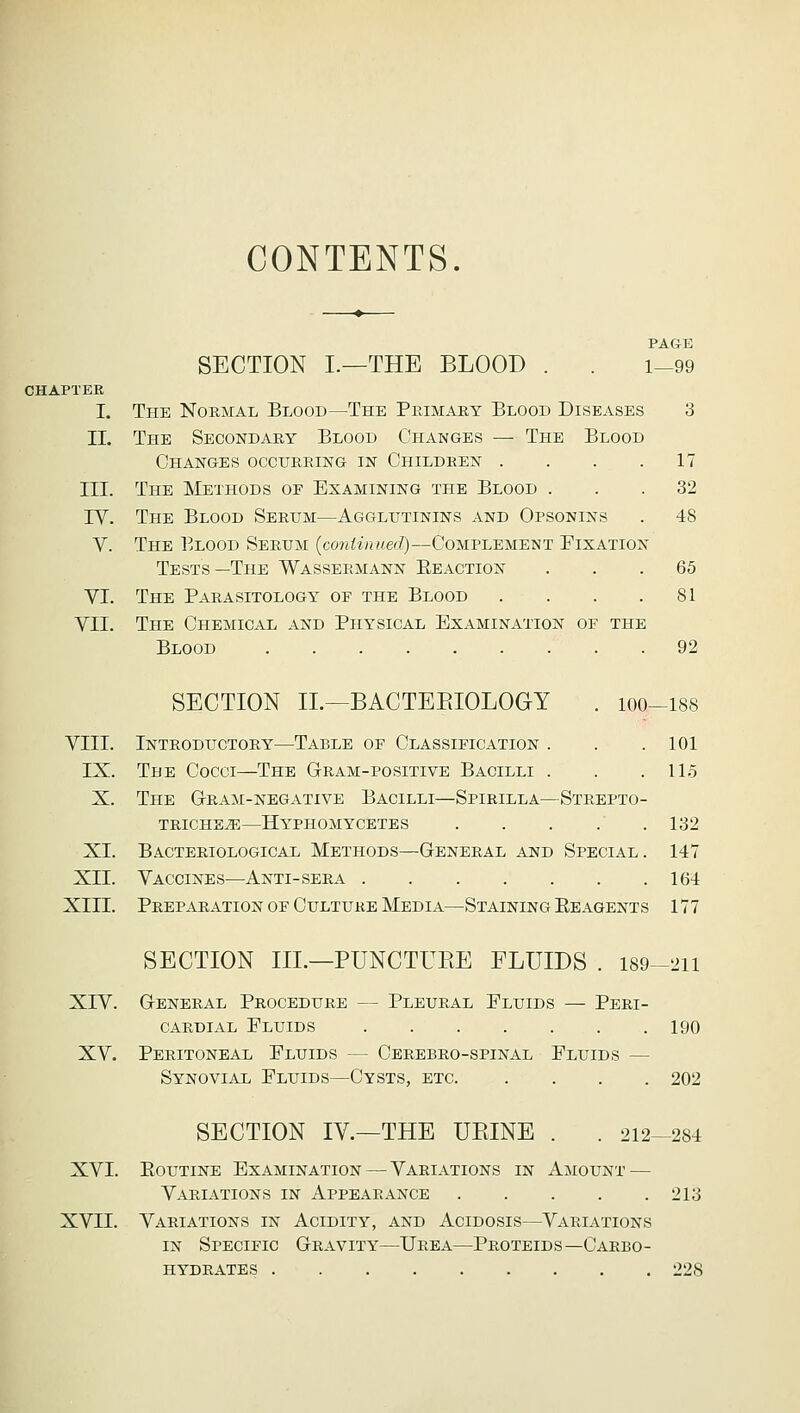 CONTENTS. CHAPTER I. II. SECTION I.—THE BLOOD PAGE 1—99 The Normal Blood—The Primary Blood Diseases 3 The Secondary Blood Changes — The Blood Changes occurring in Children . . . .17 III. The Methods oe Examining the Blood ... 32 IY. The Blood Serum—Agglutinins and Opsonins . 48 V. The Blood Serum {continued)—Complement Fixation Tests—The Wassermann Beaction ... 65 VI. The Parasitology of the Blood . . . .81 VII. The Chemical and Physical Examination of the Blood 92 XI XII XIII SECTION II.—BACTERIOLOGY 100—188 VIII. Introductory—Table of Classification . . .101 IX. The Cocci—The Gram-positive Bacilli . . .115 X. The Gram-negative Bacilli—Spirilla—Strepto- triche^e—hyphomycetes . . . .' .132 Bacteriological Methods—General and Special. 147 Vaccines—Anti-sera 164 Preparation of Culture Media—Staining Reagents 177 SECTION III.—PUNCTURE FLUIDS . 189-211 XIV. General Procedure — Pleural Fluids — Peri- cardial Fluids 190 XV. Peritoneal Fluids — Cerebro-spinal Fluids - Synovial Fluids—Cysts, etc 202 SECTION IV.—THE UBINE 212—284 XVI. Routine Examination — Variations in Amount — Variations in Appearance 213 XVII. Variations in Acidity, and Acidosis—Variations in Specific Gravity—Urea—Proteids— Carbo- hydrates 228