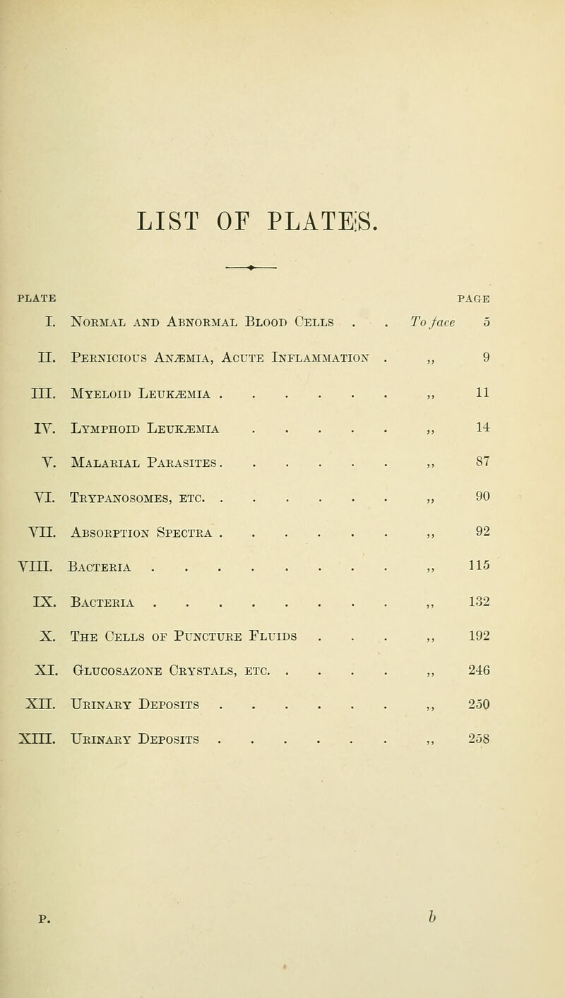 LIST OF PLATES. PLATE — ^ PAGE I. Normal and Abnormal Blood Cells To face 5 II. Pernicious Anaemia, Acute Inflammation 9 III. 11 IT. Lymphoid Leukaemia .... 14 V. Malarial Parasites 87 VI. 90 VII. Absorption Spectra 92 VIII. 115 IX. 132 X. The Cells of Puncture Fluids 192 XI. G-lucosazone Crystals, etc. . 246 xn. 250 XIII. 258