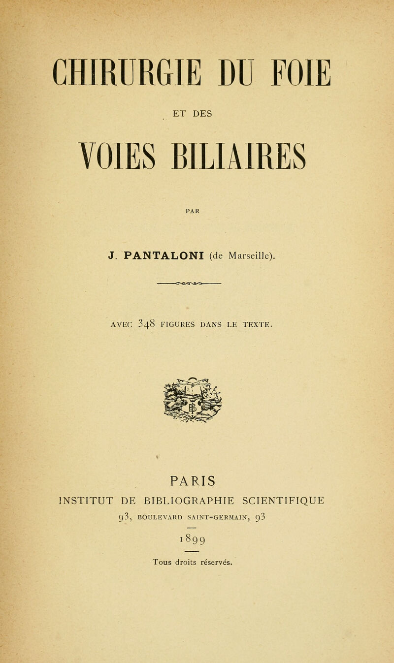 ET DES VOIES BILIAIRES J. PANTALONI (de Marseille). -c*se^tî%a^3- AVEC 848 FIGURES DANS LE TEXTE. PARIS INSTITUT DE BIBLIOGRAPHIE SCIENTIFIQUE y3, BOULEVARD SAINT-GERMAIN, 9 3 1899 Tous droits réservés.