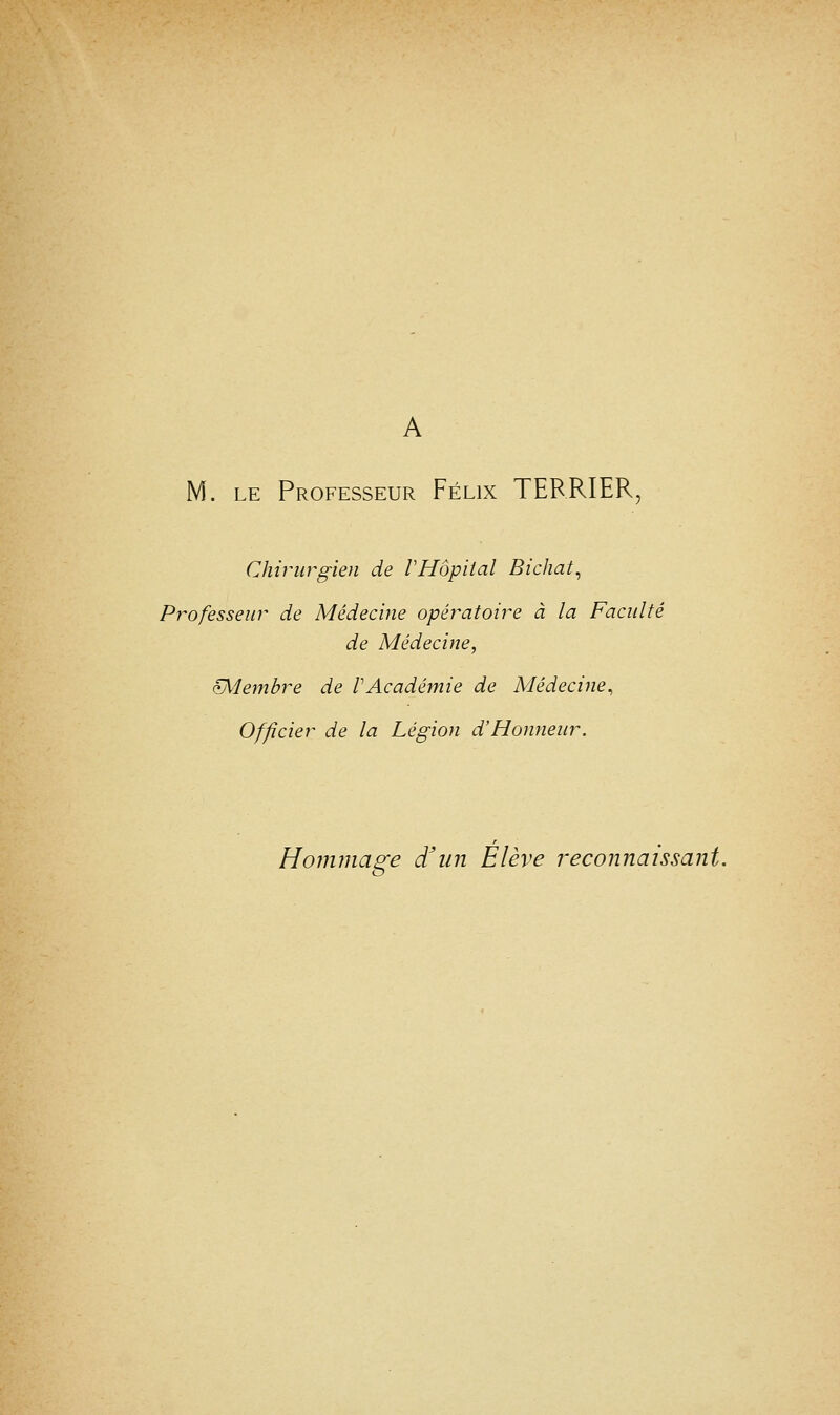 A M. le Professeur Félix TERRIER, Chirurgien de VHôpital Bichat, Professeur de Médecine opératoire à la Faculté de Médecine, çMembre de VAcadémie de Médecine, Officier de la Légion d'Honneur. Hommage d'un Élève reconnaissant.