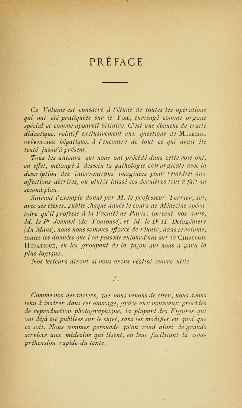 PRÉFACE Ce Volume est consacré à Vétude de toutes les opérations qui ont été pratiquées sur le Foie, envisagé comme organe spécial et comme appareil biliaire. C'est une ébauche de traité didactique, relatif exclusivement aux questions de Médecine opératoire hépatique, à Vencontre de tout ce qui avait été tenté jusqu'à présent. Tous les auteurs qui nous ont précédé dans cette voie ont, en effet, mélangé à dessein la pathologie chirurgicale avec la description des interventions imaginées pour remédier aux affections décrites, ou plutôt laissé ces dernières tout à fait au second plan. Suivant l'exemple donné par M. le professeur Terrier, qui, avec ses élèves, publie chaque année le cours de Médecine opéra- toire qiiHl professe à la Faculté de Paris; imitant nos amis, M. le Pr Jeannel (de Toulouse), et M. le Dr H. Delagénière (du Mans), nous nous sommes efforcé de réunir, dans ce volume, toutes les données que l'on possède aujourd'hui sur la Chirurgie Hépatique, en les groupant de la façon qui nous a paru la plus logique. Nos lecteurs diront si nous avons réalisé œuvre utile. Comme nos devanciers, que nous venons de citer, nous avons tenu à insérer dans cet ouvrage, grâce aux nouveaux procédés de reproduction photographique, la plupart des Figures qui ont déjà été publiées sur le sujet, sans les modifier en quoi que ce soit. Nous sommes persuadé qu'on rend ainsi de grands services aux médecins qui lisent, en leur facilitant la com- préhension rapide du texte.