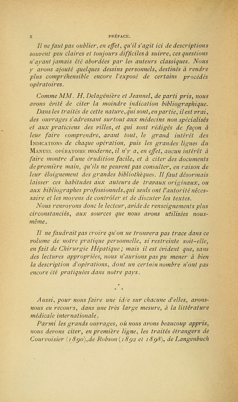 Il ne faut pas oublier, en effets qu'il s'agit ici de descriptions souvent peu claires et toujours difficiles à suivre, ces questions n'ayant jamais été abordées par les auteurs classiques. Nous y avons ajouté quelques dessins personnels, destinés à rendre plus compréhensible encore Vexposé de certains procédés opératoires. Comme MM. H. Delagénière et Jeannel, de parti pris, nous avons évité de citer la moindre indication bibliographique. Dans les traités de cette nature, qui sont, en partie, il est vrai, des ouvrages s'adressant surtout aux médecins tion spécialisés et aux praticiens des villes, et qui sont rédigés de façon à leur faire comprendre, avant tout, le grand intérêt des Indications de chaque opération, puis les grandes lignes du Manuel opératoire moderne, il n'y a, en effet, aucun intérêt à faire montre d'une érudition facile, et à citer des documents de première main, qu'ils ne peuvent pas consulter, en raison de leur éloignement des grandes bibliothèques. Il faut désormais laisser ces habitudes aux auteurs de travaux originaux, ou aux bibliographes professionnels, qui seuls ont l'autorité néces- saire et les moyens de contrôler et de discuter les textes. Nous renvoyons donc le lecteur, avide de renseignements plus circonstanciés, aux sources que nous avons utilisées nous- même. Il ne faudrait pas croire qu'on ne trouvera pas trace dans ce volume de notre pratique personnelle, si restreinte soit-elle, en fait de Chirurgie Hépatique ; mais il est évident que, sans des lectures appropriées, nous n'aurions pas pu mener à bien la description d'opérations, dont un certain nombre nont pas encore été pratiquées dans notre pays. Aussi, pour nous faire une idée sur chacune d'elles, avons- nous eu recours, dans une très large mesure, à la littérature médicale internationale. Parmi les grands ouvrages, où nous avons beaucoup appris, nous devons citer, en première ligne, les traités étrangers de Courvoisier (18go),de Robson {/8g2 et i8g8), deLangenbuch