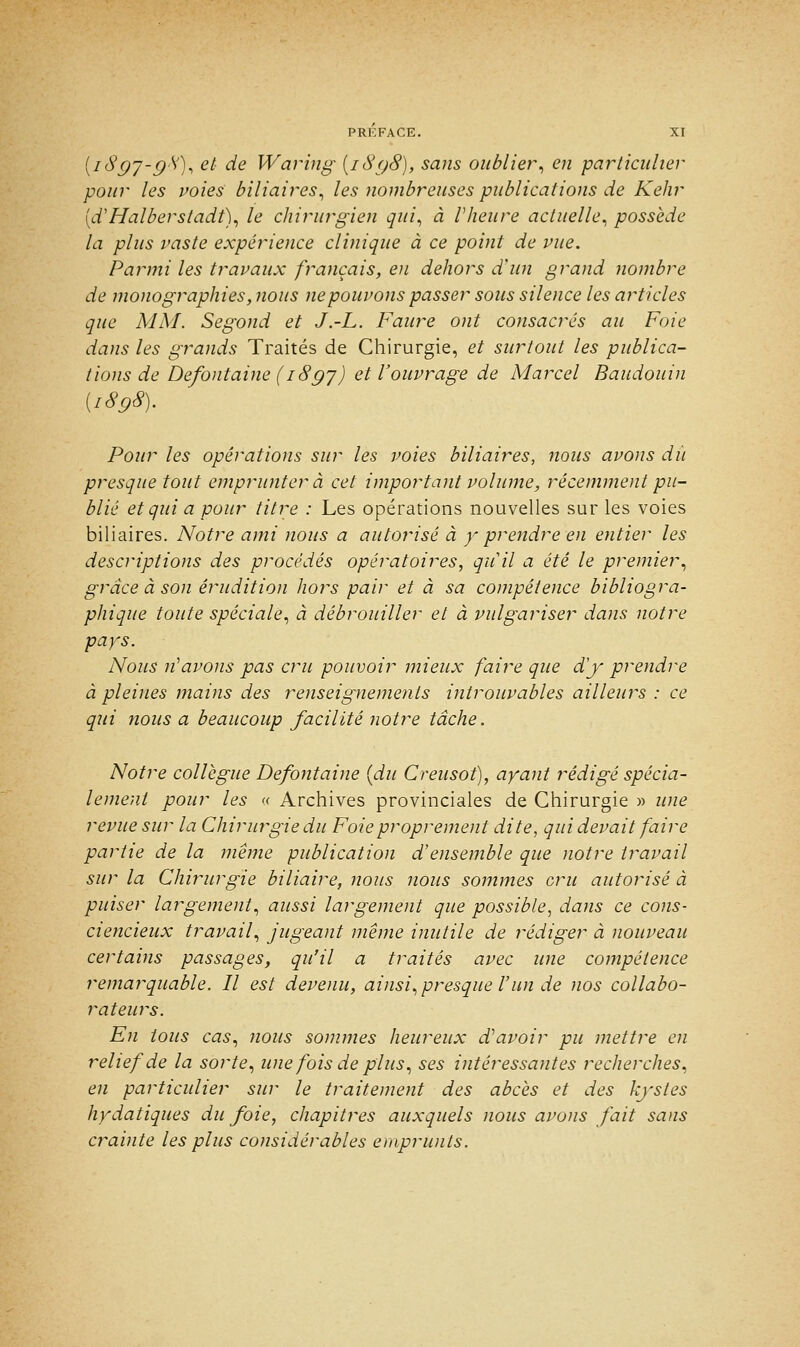 [i8gj-g8), et de Waring (i8g8), sans oublier, en particulier pour les voies biliaires, les nombreuses publications de Kehr [d'Halberstadt), le chirurgien qui, à l'heure actuelle, possède la plus vaste expérience clinique à ce point de vue. Parmi les travaux français, en dehors d'un grand nombre de monographies, nous ne pouvons passer sous silence les articles que MM. Segond et J.-L. Faure ont consacrés au Foie dans les grands Traités de Chirurgie, et surtout les publica- tions de Défontaine (i8gy) et l'ouvrage de Marcel Baudouin (i8g8). Pour les opérations sur les voies biliaires, nous avons dû presque tout emprunter à cet important volume, récemment pu- blié et qui a pour titre : Les opérations nouvelles sur les voies biliaires. Notre ami nous a autorisé à y prendre en entier les descriptions des procédés opératoires, qu'il a été le premier, grâce à son érudition hors pair et à sa compétence bibliogra- phique toute spéciale, à débrouiller et à vulgariser dans notre pays. Nous n'avons pas cru pouvoir mieux faire que d'y prendre à pleines mains des renseignements introuvables ailleurs : ce qui tious a beaucoup facilité notre tâche. Notre collègue Defontaine {du Creusot), ayant rédigé spécia- lement pour les « Archives provinciales de Chirurgie » une revue sur la Chirurgie du Foie proprement dite, qui devait faire partie de la même publication d'ensemble que notre travail sur la Chirurgie biliaire, nous nous sommes cru autorisé à puiser largement, aussi largement que possible, dans ce cons- ciencieux travail, jugeant même inutile de rédiger à nouveau certains passages, qu'il a traités avec une compétence remarquable. Il est devenu, ainsi, presque l'un de nos collabo- rateurs. En tous cas, nous sommes heureux d'avoir pu mettre en relief de la sorte, une fois de plus, ses intéressantes recherches, en particulier sur le traitement des abcès et des kystes hydatiques du foie, chapitres auxquels nous avons fait sans crainte les plus considérables emprunts.