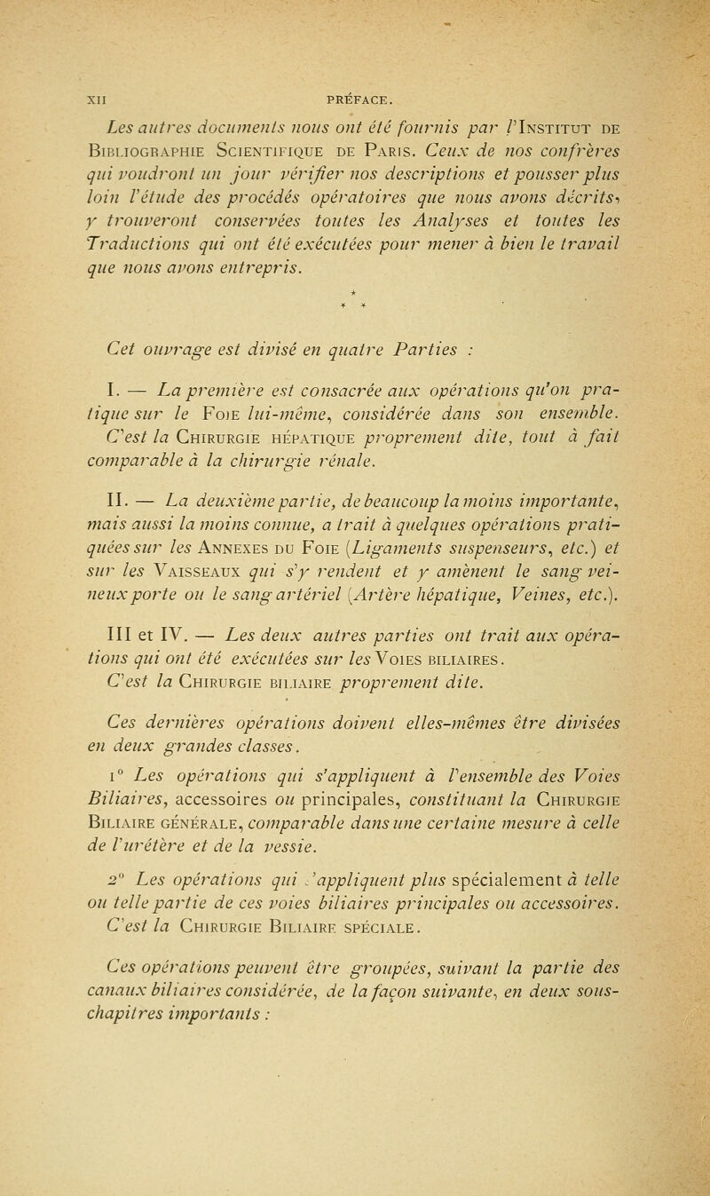 Les autres documents nous ont été fournis par /'Institut de Bibliogbaphie Scientifique de Paris. Ceux de nos confrères qui voudront un jour vérifier nos descriptions et pousser plus loin Vétude des procédés opératoires que nous avons décrits, y trouveront conservées toutes les Analyses et toutes les Traductions qui ont été exécutées pour mener à bien le travail que nous avons entrepris. Cet ouvrage est divisé en quatre Parties : I. — La première est consacrée aux opérations qu'on pra- tique sur le Foie lui-même, considérée dans son ensemble. C'est la Chirurgie hépatique proprement dite, tout à fait comparable à la chirurgie rénale. II. — La deuxième partie, de beaucoup la moins importante, mais aussi la moins connue, a trait à quelques opérations prati- quées sur les Annexes du Foie [Ligaments suspenseurs, etc.) et sur les Vaisseaux qui s'y rendent et y amènent le sang vei- neux porte ou le sang artériel [Artère hépatique, Veines, etc.). III et IV. — Les deux autres parties ont trait aux opéra- tions qui ont été exécutées sur les Voies biliaires. C'est la Chirurgie biliaire proprement dite. Ces dernières opérations doivent elles-mêmes être divisées en deux grandes classes. i° Les opérations qui s'appliquent à Vensemble des Voies Biliaires, accessoires ou principales, constituant la Chirurgie Biliaire générale, comparable dans une certaine mesure à celle de Vuretère et de la vessie. 2° Les opérations qui .'appliquentplus spécialement à telle ou telle partie de ces voies biliaires principales ou accessoires. C'est la Chirurgie Biliaire spéciale. Ces opérations peuvent être groupées, suivant la partie des canaux biliaires considérée, de la façon suivante, en deux sous- chapitres importants :