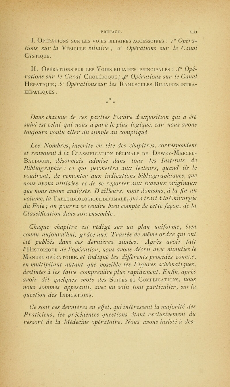 I. Opérations sur les voies biliaires accessoires : i° Opéra- tions sur la Vésicule biliaire ; 2 Opérations sur le Canal Cystique. II. Opérations sur les Voies biliaires principales : 3° Opé- rations sur le Ca^al Cholédoque; 40 Opérations sur le Canal Hépatique; 5° Opérations sur les Ramuscules Biliaires intra- hépatiques . Dans chacune de ces parties l'ordre d'exposition qui a été suivi est celui qui nous a paru le plus logique, car nous avons toujours voulu aller du simple au compliqué. Les Nombres, inscrits en tête des chapitres, correspondent et renvoient à la Classification décimale de Dhwey-Marcel- Baudouin, désormais admise dans tous les Instituts de Bibliographie : ce qui permettra aux lecteurs, quand ils le voudront, de remonter aux indications bibliographiques, que nous avons utilisées, et de se reporter aux travaux originaux que nous avons analysés. D'ailleurs, nous donnons, à la fin du volume, la Table idéologique décimale, qui a trait à la Chirurgie du Foie ; on pourra se rendre bien compte de cette façon, de la Classification dans son ensemble. Chaque chapitre est rédigé sur un plan uniforme, bien connu aujourd'hui, grâce aux Traités de même ordre qui ont été publiés dans ces dernières années. Après avoir fait /'Historique de l'opération, nous avons décrit avec minuties le Manuel opératoire, et indiqué les différents procédés connu?, en multipliant autant que possible les Figures schématiques, destinées à les faire comprendre plus rapidement. Enfin, après avoir dit quelques mots des Suites et Complications, nous nous sommes appesanti, avec un soin tout particulier, sur la question des Indications. Ce sont ces dernières en effet, qui intéressent la majorité des Praticiens, les précédentes questions étant exclusivement du ressort de la Médecine opératoire. Nous avons insisté à des-
