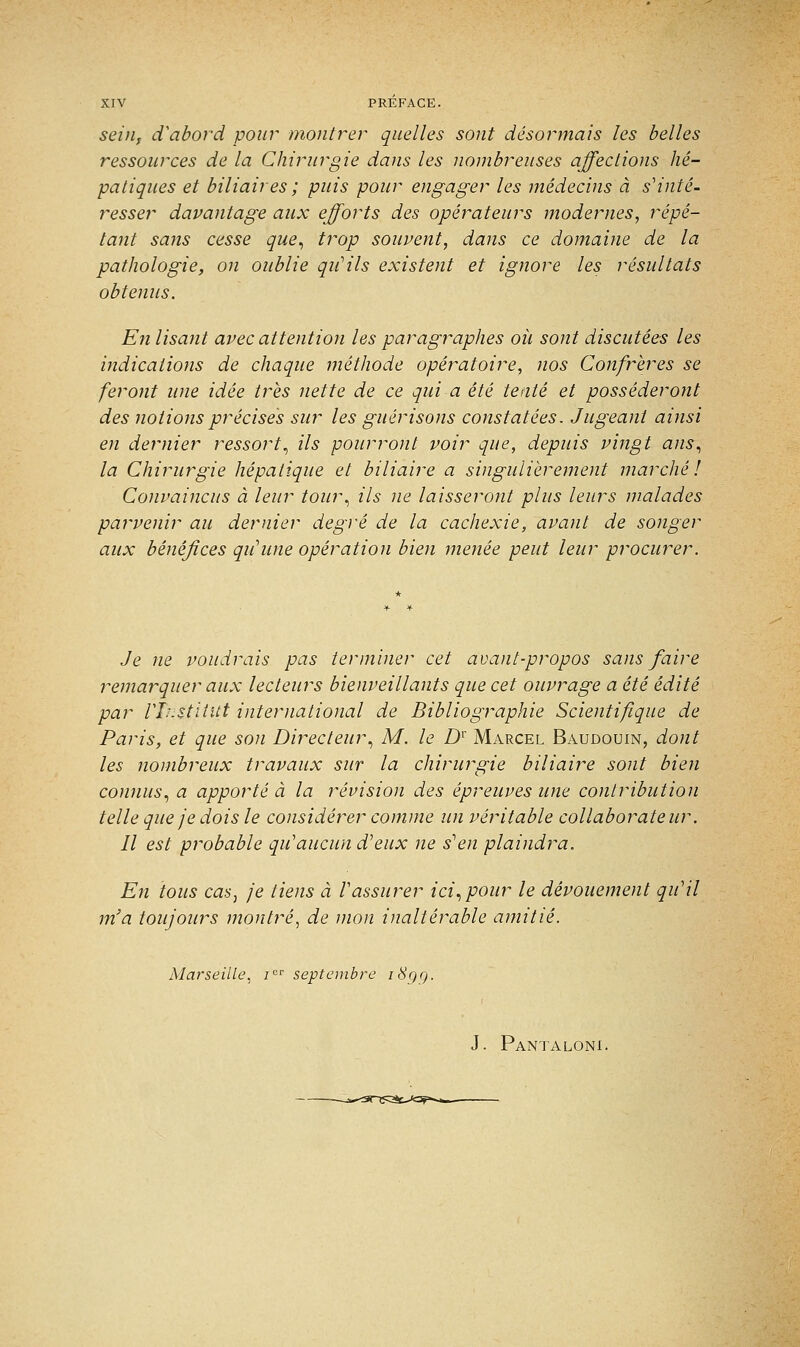 sein, d'abord pour montrer quelles sont désormais les belles ressources de la Chirurgie dans les nombreuses affections hé- patiques et biliaires ; puis pour engager les médecins à s'inté- resser davantage aux efforts des opérateurs modernes, répé- tant sans cesse que, trop souvent, dans ce domaine de la pathologie, on oublie qu'ils existent et ignore les résultats obtenus. En lisant avec attention les paragraphes où sont discutées les indications de chaque méthode opératoire, nos Confrères se feront une idée très nette de ce qui a été tenté et posséderont des notions précisés sur les guérisons constatées. Jugeant ainsi en dernier ressort, ils pourront voir que, depuis vingt ans, la Chirurgie hépatique et biliaire a singulièrement marché! Convaincus à leur tour, ils ne laisseront plus leurs malades parvenir au dernier degré de la cachexie, avant de songer aux bénéfices qu'une opération bien menée peut leur procurer. Je ne voudrais pas terminer cet avant-propos sans faire remarquer aux lecteurs bienveillants que cet ouvrage a été édité par l'Institut international de Bibliographie Scientifique de Paris, et que son Directeur, M. le D1' Marcel Baudouin, dont les nombreux travaux sur la chirurgie biliaire sont bien connus, a apporté à la révision des épreuves une contribution telle que je dois le considérer comme un véritable collaborateur. Il est probable qu'aucun d'eux ne s'en plaindra. En tous cas, je tiens à l'assurer ici, pour le dévouement qu'il m'a toujours montré, de mon inaltérable amitié. Marseille, icr septembre i8gq. J. Pantaloni.