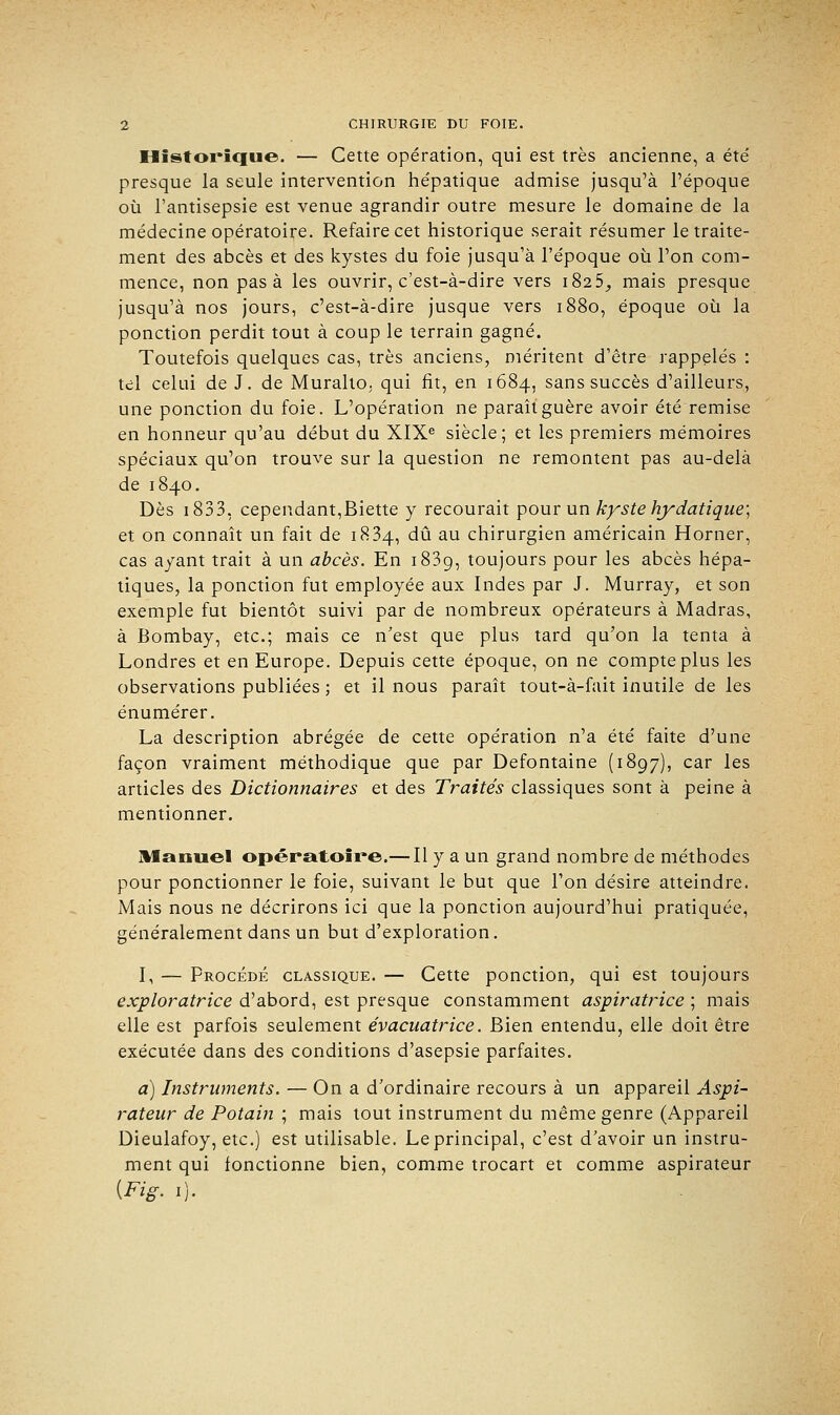 Historique. — Cette opération, qui est très ancienne, a été presque la seule intervention hépatique admise jusqu'à l'époque où l'antisepsie est venue agrandir outre mesure le domaine de la médecine opératoire. Refaire cet historique serait résumer le traite- ment des abcès et des kystes du foie jusqu'à l'époque où l'on com- mence, non pas à les ouvrir, c'est-à-dire vers 1825,, mais presque jusqu'à nos jours, c'est-à-dire jusque vers 1880, époque où la ponction perdit tout à coup le terrain gagné. Toutefois quelques cas, très anciens, méritent d'être rappelés : tel celui de J. de Muralto, qui fit, en 1684, sans succès d'ailleurs, une ponction du foie. L'opération ne paraît guère avoir été remise en honneur qu'au début du XIXe siècle; et les premiers mémoires spéciaux qu'on trouve sur la question ne remontent pas au-delà de 1840. Dès 1833, cependant,Biette y recourait pour un kyste hydatique; et on connaît un fait de 1834, dû au chirurgien américain Horner, cas ayant trait à un abcès. En 1839, toujours pour les abcès hépa- tiques, la ponction fut employée aux Indes par J. Murray, et son exemple fut bientôt suivi par de nombreux opérateurs à Madras, à Bombay, etc.; mais ce n'est que plus tard qu'on la tenta à Londres et en Europe. Depuis cette époque, on ne compte plus les observations publiées ; et il nous paraît tout-à-fait inutile de les énumérer. La description abrégée de cette opération n'a été faite d'une façon vraiment méthodique que par Defontaine (1897), car les articles des Dictionnaires et des Traités classiques sont à peine à mentionner. Manuel opératoire.— Il y a un grand nombre de méthodes pour ponctionner le foie, suivant le but que l'on désire atteindre. Mais nous ne décrirons ici que la ponction aujourd'hui pratiquée, généralement dans un but d'exploration. I, — Procédé classique. — Cette ponction, qui est toujours exploratrice d'abord, est presque constamment aspiratrice ; mais elle est parfois seulement évacuatrice. Bien entendu, elle doit être exécutée dans des conditions d'asepsie parfaites. a) Instruments. — On a d'ordinaire recours à un appareil Aspi- rateur de Potain ; mais tout instrument du même genre (Appareil Dieulafoy, etc.) est utilisable. Le principal, c'est d'avoir un instru- ment qui fonctionne bien, comme trocart et comme aspirateur (Fig. 1).