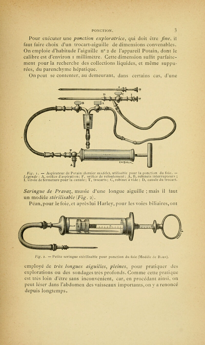 Pour exécuter une ponction exploratrice, qui doit être fine, il faut faire choix d'un trocart-aiguille de dimensions convenables. On emploie d'habitude l'aiguille n° 2 de l'appareil Potain, dont le calibre est d'environ 1 millimètre. Cette dimension suffit parfaite- ment pour la recherche des collections liquides, et même suppu- tées, du parenchyme he'patique. On peut se contenter, au demeurant, dans certains cas, d'une Fig. 1. — Aspirateur de Potain (dernier modèle), utilisable pour la ponction du foie. — Légende : A, orifice d'aspiration; F, orifice de refoulement; A, B, robinets interrupteurs ; I, virole de fermeture pour la canule ; T, trocarts ; C, robinet à vide ; D, canule du trocart. Seringue de Prava\, munie d'une longue aiguille ; mais il faut un modèle stêrilisable [Fig. 2). Péan,pour le foie, et aprèslui Harley, pour les voies biliaires, ont Fig. 2. — Petite seringue stêrilisable pour ponction du foie (Modèle de Roux). employé de très longues aiguilles, pleines, pour pratiquer des explorations ou des sondages très profonds. Comme cette pratique est très loin d'être sans inconvénient, car, en procédant ainsi, on peut léser dans l'abdomen des vaisseaux importants, on y a renoncé depuis longtemps.