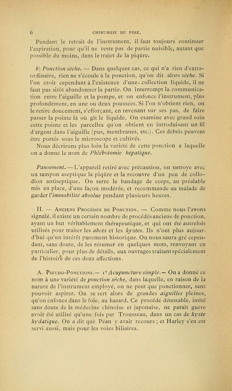 Pendant le reirait de l'instrument, il faut toujours continuer l'aspiration, pour qu'il ne reste pas de partie nuisible, autant que possi-ble du moins, dans le trajet de la piqûre. b) Ponction sèche. — Dans quelques cas, ce qui n'a rien d'extra- ordinaire, rien ne s'écoule à la ponction, qu'on dit alors sèche. Si l'on croit cependant à l'existence d'une-v collection liquide, il ne faut pas sitôt abandonner la partie. On interrompt la communica- tion entre l'aiguille et la pompe, et on enfonce l'instrument, plus profondément, en une ou deux poussées. Si l'on n'obtient rien, on le retire doucement, s'efforçant, en revenant sur ses pas, de faire passer la pointe là où gît le liquide. On examine avec grand soin cette pointe et les parcelles qu'on obtient en introduisant un fil d'argent dans l'aiguille (pus, membranes, etc.). Ces débris peuvent être portés sous le microscope et cultivés. Nous décrirons plus loin la variété de cette ponction à laquelle on a donné le nom de Phlébotomie hépatique. Pansement. — L'appareil retiré avec précaution, on nettoyé avec un tampon aseptique la piqûre et la recouvre d'un peu de collo- dion antiseptique. On serre le bandage de corps, au préalable mis en place, d'une façon modérée, et recommande au malade de garder Y immobilité absolue pendant plusieurs heures. II. — Anciens Procédés de Ponction. — Comme nous l'avons signalé, il existe un certain nombre de procédésanciens de ponction, ayant un but véritablement thérapeutique, et qui ont été autrefois utilisés pour traiter les abcès et les kystes. Ils n'ont plus aujour- d'hui qu'un intérêt purement historique. On nous saura gré cepen- dant, sans doute, de les résumer en quelques mots, renvoyant en particulier, pour plus de détails, aux ouvrages traitant spécialement de l'histoire de ces deux affections. A. Pseudo-Ponctions.— \° Acupuncture simple.— On a donné ce nom à une variété de ponction sèche, dans laquelle, en raison de la nature de l'instrument employé, on ne peut que ponctionner, sans pouvoir aspirer. On se sert alors de grandes aiguilles pleines, qu'on enfonce dans le foie, au hasard. Ce procédé détestable, imité sans doute de la médecine chinoise et japonaise, ne paraît guère avoir été utilisé qu'une fois par Trousseau, dans un cas de kyste hydatique. On a dit que Péan y avait recours ; et Harley s'en est servi aussi, mais pour les voies biliaires.