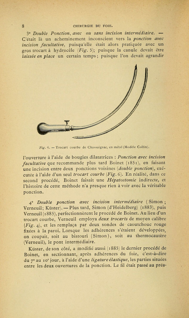 3° Double Ponction, avec ou sans incision intermédiaire. — C'était là un acheminement inconscient vers la ponction avec incisio7i facultative, puisqu'elle était alors pratiquée avec un gros trocart à hydrocèle [Fig. 5); puisque la canule devait être laissée en place un certain temps ; puisque Ton devait agrandir Fig. 6. —Trocart courbe de Chassaignac, en métal (Modèle Collin). l'ouverture à l'aide de bougies dilatatrices : Ponction avec mcision facultative que recommande plus tard Boinet (i851), en faisant une incision entre deux ponctions voisines {double ponction), exé- cutée à l'aide d'un seul trocart courbe [Fig. 6). En réalité, dans ce second procédé, Boinet faisait une Hépatostomie indirecte, et l'histoire de cette méthode n'a presque rien à voir avec la véritable ponction. 4° Double ponction avec incision intermédiaire ( Simon ; Verneuil; Kûster). — Plus tard, Simon (d'Heidelberg) (i883), puis Verneuil(i885), perfectionnèrent le procédé de Boinet. Au lieu d'un trocart courbe, Verneuil employa deux trocarts de moyen calibre [Fig. 4), et les remplaça par deux sondes de caoutchouc rouge fixées à la paroi. Lorsque les adhérences s'étaient développées, on coupait, soit au bistouri (Simon), soit au thermocautère (Verneuil), le pont intermédiaire. Kûster, de son côté, a modifié aussi ( 1885) le dernier procédé de Boinet, en sectionnant, après adhérences du foie, c'est-à-dire du 7e au ioe jour, à l'aide d'une ligature élastique, les parties situées entre les deux ouvertures de la ponction. Le fil était passé au préa-