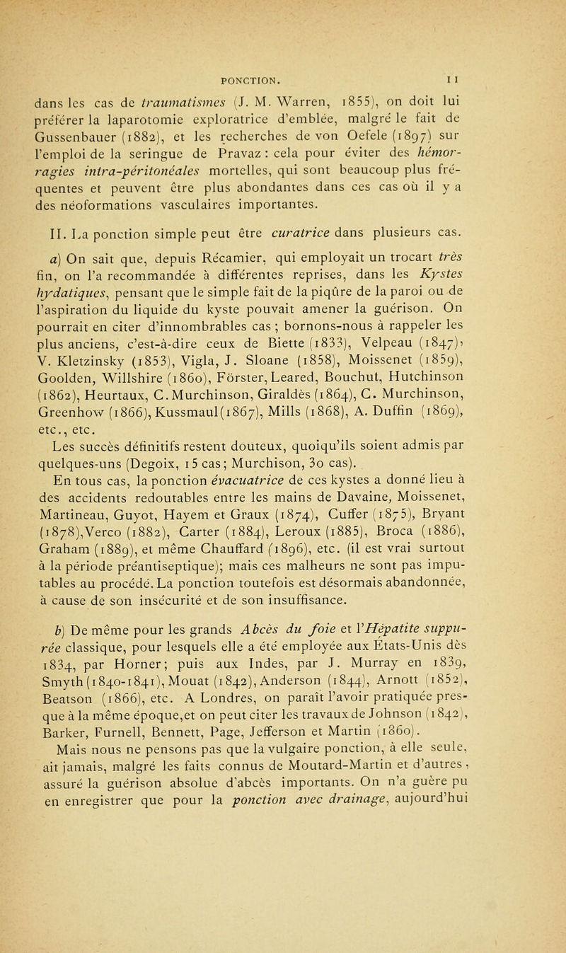 dans les cas de traumatismes (J. M. Warren, 1855), on doit lui préférer la laparotomie exploratrice d'emblée, malgré le fait de Gussenbauer (1882), et les recherches de von Oefele (1897) sur l'emploi de la seringue de Pravaz : cela pour éviter des hémor- ragies inlra-péritonéales mortelles, qui sont beaucoup plus fré- quentes et peuvent être plus abondantes dans ces cas où il y a des néoformations vasculaires importantes. II. La ponction simple peut être curatrice dans plusieurs cas. a) On sait que, depuis Récamier, qui employait un trocart très fin, on l'a recommandée à différentes reprises, dans les Kystes hydatiques, pensant que le simple fait de la piqûre de la paroi ou de l'aspiration du liquide du kyste pouvait amener la guérison. On pourrait en citer d'innombrables cas ; bornons-nous à rappeler les plus anciens, c'est-à-dire ceux de Biette (i833), Velpeau (1847)1 V. Kletzinsky (i853), Vigla, J. Sloane (i858), Moissenet (1859), Goolden, Willshire (1860), Fôrster, Leared, Bouchut, Hutchinson (1862), Heurtaux, C.Murchinson, Giraldès (1864), C. Murchinson, Greenhow (1866), Kussmaul(i867), Mills (1868), A. Duffin (1869), etc., etc. Les succès définitifs restent douteux, quoiqu'ils soient admis par quelques-uns (Degoix, i5 cas; Murchison, 3o cas). En tous cas, la ponction évacuatrice de ces kystes a donné lieu à des accidents redoutables entre les mains de Davaine, Moissenet, Martineau, Guyot, Hayem et Graux (1874), Cuffer (1875), Bryant (i878),Verco (1882), Carter (1884), Leroux (i885), Broca (1886), Graham (1889), et même Chauffard (1896), etc. (il est vrai surtout à la période préantiseptique); mais ces malheurs ne sont pas impu- tables au procédé. La ponction toutefois est désormais abandonnée, à cause de son insécurité et de son insuffisance. b) De même pour les grands Abcès du foie et Y Hépatite suppu- rée classique, pour lesquels elle a été employée aux Etats-Unis dès 1834, par Horner; puis aux Indes, par J. Murray en 1839, Smyth (1840-1841), Mouat (1842), Anderson (1844), Arnott (i852), Beatson (1866), etc. A Londres, on paraît l'avoir pratiquée pres- que à la même époque,et on peut citer les travaux de Johnson ( 1842), Barker, Furnell, Bennett, Page, Jefferson et Martin (1860). Mais nous ne pensons pas que la vulgaire ponction, à elle seule, ait jamais, malgré les faits connus de Moutard-Martin et d'autres , assuré la guérison absolue d'abcès importants. On n'a guère pu en enregistrer que pour la ponction avec drainage, aujourd'hui