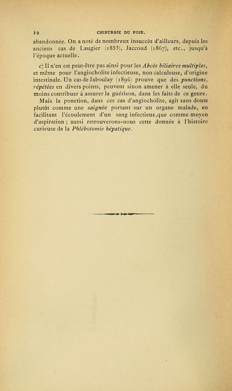 abandonnée. On a noté de nombreux insuccès d'ailleurs, depuis les anciens cas de Laugier (1853), Jaccoud (1867), etc., jusqu'à l'époque actuelle. c) Il n'en est peut-être pas ainsi pour les Abcès biliaires multiples, et même pour l'angiocholite infectieuse, non calculeuse, d'origine intestinale. Un cas de Jaboulay (1896) prouve que des ponctions, répétées en divers points, peuvent sinon amener à elle seule, du moins contribuer à assurer la guérison, dans les faits de ce genre. Mais la ponction, dans ces cas d'angiocholite, agit sans doute plutôt comme une saignée portant sur un organe malade, en facilitant l'écoulement d'un sang infectieux,que comme moyen d'aspiration ; aussi retrouverons-nous cette donnée à l'histoire curieuse de la Phlébotomie hépatique.