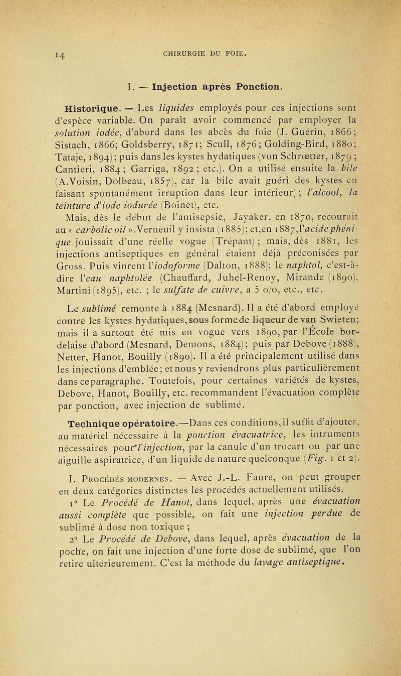 H I. — Injection après Ponction. Historique. — Les liquides employés pour ces injections sont d'espèce variable. On paraît avoir commencé par employer la solution iodée, d'abord dans les abcès du foie (J. Guérin, 1866; Sistach, 1866; Goldsberry, 1871; Seuil, 1876; Golding-Bird, 1880; Tataje, 1894) ; puis dans les kystes hydatiques (von Schrœtter, 1879 ; Cantieri, 1884; Garriga, 1892; etc.). On a utilisé ensuite la bile (A.Voisin, Dolbeau, 1857), car la bile avait guéri des kystes en faisant spontanément irruption dans leur intérieur) ; l'alcool, la teinture d'iode iodurée (Boinet), etc. Mais, dès le début de l'antisepsie, Jayaker, en 1870, recourait au « carbolic oil ».Verneuil y insista ( 1885); et,en i&ÎSj,Yacidephéni- Réjouissait d'une réelle vogue (Trépant) ; mais, dès 1881, les injections antiseptiques en général étaient déjà préconisées par Gross. Puis vinrent Yiodoforme (Dalton, 1888); le naphtol, c'est-à- dire Veau naphtolée (Chauffard, Juhel-Renoy, Mirande (1890), Martini (1895), etc. ; le sulfate de cuivre, à 5 0/0, etc., etc. Le sublimé remonte à 1884 (Mesnard). Il a été d'abord employé contre les kystes hydatiques, sous forme de liqueur de van Swieten; mais il a surtout été mis en vogue vers 1890, par l'École bor- delaise d'abord (Mesnard, Démons, 1884); puis par Debove (1888), Netter, Hanot, Bouilly (1890). Il a été principalement utilisé dans les injections d'emblée; et nous y reviendrons plus particulièrement dans ce paragraphe. Toutefois, pour certaines variétés de kystes, Debove, Hanot, Bouilly, etc. recommandent l'évacuation complète par ponction, avec injection de sublimé. Technique opératoire.—Dans ces conditions, il suffit d'ajouter, au matériel nécessaire à la ponction évacuatrice, les intruments nécessaires pouf V injection, par la canule d'un trocart ou par une aiguille aspiratrice, d'un liquide de nature quelconque [Fig. 1 et 2). I. Procédés modernes. —Avec J.-L. Faure, on peut grouper en deux catégories distinctes les procédés actuellement utilisés. i° Le Procédé de Hanot, dans lequel, après une évacuation aussi complète que possible, on fait une injection perdue de sublimé à dose non toxique ; 20 Le Procédé de Debove, dans lequel, après évacuation de la poche, on fait une injection d'une forte dose de sublimé, que l'on retire ultérieurement. C'est la méthode du lavage antiseptique.