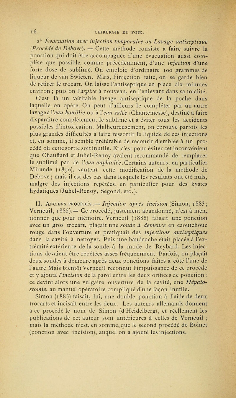 2° Evacuation avec injection temporaire ou Lavage antiseptique [Procédé de Debove). — Cette méthode consiste à faire suivre la ponction qui doit être accompagnée d'une évacuation aussi com- plète que possible, comme précédemment, d'une injection d'une forte dose de sublimé. On emploie d'ordinaire ioo grammes de liqueur de van Swieten. Mais, l'injection faite, on se garde bien de retirer le trocart. On laisse l'antiseptique en place dix minutes environ ; puis on Y aspire à nouveau, en l'enlevant dans sa totalité. C'est là un véritable lavage antiseptique de la poche dans laquelle on opère. On peut d'ailleurs le compléter par un autre lavage à Y eau bouillie ou à Y eau salée (Chantemesse), destiné à faire disparaître complètement le sublimé et à éviter tous les accidents possibles d'intoxication. Malheureusement, on éprouve parfois les plus grandes difficultés à faire ressortir le liquide de ces injections et, en somme, il semble préférable de recourir d'emblée à un pro- cédé où cette sortie soit inutile. Et c'est pour éviter cet inconvénient que Chauffard et Juhel-Renoy avaient recommandé de remplacer le sublimé par de Y eau ttaphtolée. Certains auteurs, en particulier Mirande (1890), vantent cette modification de la méthode de Debove ; mais il est des cas dans lesquels les résultats ont été nuls, malgré des injections répétées, en particulier pour des kystes hydatiques (Juhel-Renoy, Segond, etc.). II. Anciens procédés.— Injection après incision (Simon, 1883 ; Verneuil, 1885).— Ce procédé, justement abandonné, n'est à men_ tionner que pour mémoire. Verneuil (1885) faisait une ponction avec un gros trocart, plaçait une sonde à demeure en caoutchouc rouge dans l'ouverture et pratiquait des injections antiseptiques dans la cavité à nettoyer. Puis une baudruche était placée à l'ex- trémité extérieure de la sonde, à la mode de Reybard. Les injec- tions devaient être répétées assez fréquemment. Parfois, on plaçait deux sondes à demeure après deux ponctions faites à côté l'une de l'autre. Mais bientôt Verneuil reconnut l'impuissance de ce procédé et y ajouta l'incision delà paroi entre les deux orifices de ponction ; ce devint alors une vulgaire ouverture de la cavité, une Hépato- stomie, au manuel opératoire compliqué d'une façon inutile. Simon (1883) faisait, lui, une double ponction à l'aide de deux trocarts et incisait entre les deux. Les auteurs allemands donnent à ce procédé le nom de Simon (d'Heidelberg), et réellement les publications de cet auteur sont antérieures à celles de Verneuil ; mais la méthode n'est, en somme, que le second procédé de Boinet (ponction avec incision), auquel on a ajouté les injections.