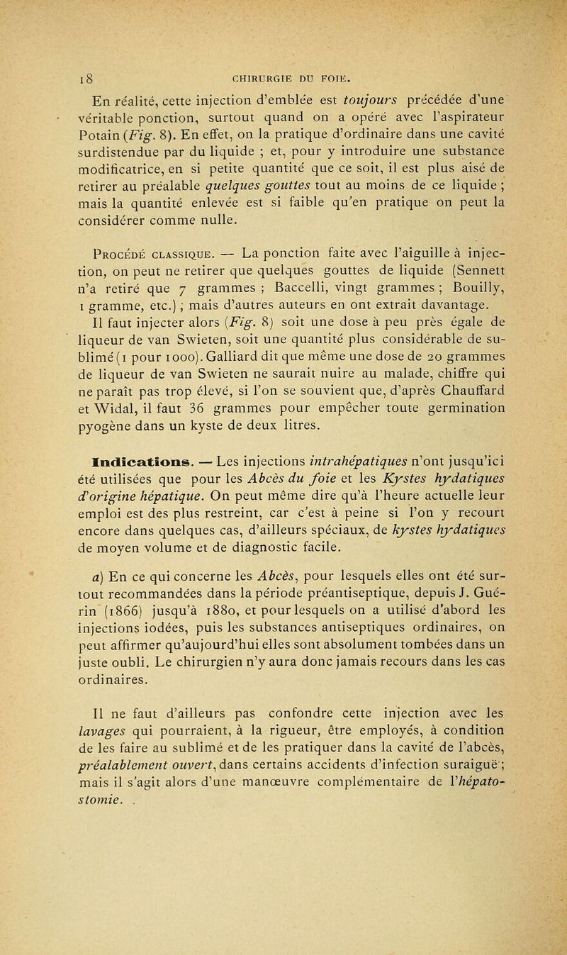 En réalité, cette injection d'emblée est toujours précédée d'une véritable ponction, surtout quand on a opéré avec l'aspirateur Potain {Fig. 8). En effet, on la pratique d'ordinaire dans une cavité surdistendue par du liquide ; et, pour y introduire une substance modificatrice, en si petite quantité que ce soit, il est plus aisé de retirer au préalable quelques gouttes tout au moins de ce liquide ; mais la quantité enlevée est si faible qu'en pratique on peut la considérer comme nulle. Procédé classique. — La ponction faite avec l'aiguille à injec- tion, on peut ne retirer que quelques gouttes de liquide (Sennett n'a retiré que 7 grammes ; Baccelli, vingt grammes ; Bouilly, 1 gramme, etc.) ; mais d'autres auteurs en ont extrait davantage. Il faut injecter alors [Fig. 8) soit une dose à peu près égale de liqueur de van Swieten, soit une quantité plus considérable de su- blimé (1 pour 1000). Galliard dit que même une dose de 20 grammes de liqueur de van Swieten ne saurait nuire au malade, chiffre qui ne paraît pas trop élevé, si l'on se souvient que, d'après Chauffard et Widal, il faut 36 grammes pour empêcher toute germination pyogène dans un kyste de deux litres. Indications. — Les injections intrahépatiques n'ont jusqu'ici été utilisées que pour les Abcès du foie et les Kystes hydatiques d'origine hépatique. On peut même dire qu'à l'heure actuelle leur emploi est des plus restreint, car c'est à peine si l'on y recourt encore dans quelques cas, d'ailleurs spéciaux, de kystes hydatiques de moyen volume et de diagnostic facile. a) En ce qui concerne les Abcès, pour lesquels elles ont été sur- tout recommandées dans la période préantiseptique, depuis J. Gué- rin (1866) jusqu'à 1880, et pour lesquels on a utilisé d'abord les injections iodées, puis les substances antiseptiques ordinaires, on peut affirmer qu'aujourd'hui elles sont absolument tombées dans un juste oubli. Le chirurgien n'y aura donc jamais recours dans les cas ordinaires. Il ne faut d'ailleurs pas confondre cette injection avec les lavages qui pourraient, à la rigueur, être employés, à condition de les faire au sublimé et de les pratiquer dans la cavité de l'abcès, préalablement ouvert, dans certains accidents d'infection suraiguë ; mais il s'agit alors d'une manœuvre complémentaire de Vhépato- stomie. .