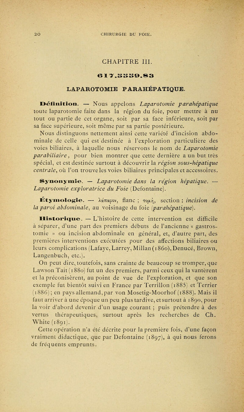 CHAPITRE III. 617.S8S9.83 LAPAROTOMIE PARAHÉPATIQUE. Définition. — Nous appelons Laparotomie parahépatique toute laparotomie faite dans la région du foie, pour mettre à nu tout ou partie de cet organe, soit par sa face inférieure, soit par sa face supérieure, soit même par sa partie postérieure. Nous distinguons nettement ainsi cette variété d'incision abdo- minale de celle qui est destinée à l'exploration particulière des voies biliaires, à laquelle nous réservons le nom de Laparotomie parabiliaire, pour bien montrer que cette dernière a un but très spécial, et est destinée surtout à découvrir la région sous-hépatique centrale, où l'on trouve les voies biliaires principales et accessoires. Synonymie. — Laparotomie dans la région hépatique. — Laparotomie exploratrice du Foie (Defontaine). Etyniologïe. — Xoanxpov, flanc ; to[xtj, section : incision de la paroi abdominale, au voisinage du foie (parahépatique). Historique. — L'histoire de cette intervention est difficile à séparer, d'une part des premiers débuts de l'ancienne « gastros- tomie » ou incision abdominale en général, et, d'autre part, des premières interventions exécutées pour des affections biliaires ou leurs complications (Lafaye,Larrey, Millan(i86o),Denucé, Brown, Langenbuch, etc.). On peut dire, toutefois, sans crainte de beaucoup se tromper, que Lawson Tait (1880) fut un des premiers, parmi ceux qui la vantèrent et la préconisèrent, au point de vue de l'exploration, et que son exemple fut bientôt suivi en France par Terrillon ( 1885) et Terrier (1886) ; en pays allemand, par von Mosetig-Moorhof (1888). Mais il faut arrivera une époque un peu plus tardive, et surtout à 1890, pour la voir d'abord devenir d'un usage courant ; puis prétendre à des vertus thérapeutiques, surtout après les recherches de Ch. White(i8Qi). Cette opération n'a été décrite pour la première fois, d'une façon vraiment didactique, que par Defontaine (1897), à qui nous ferons de fréquents emprunts.