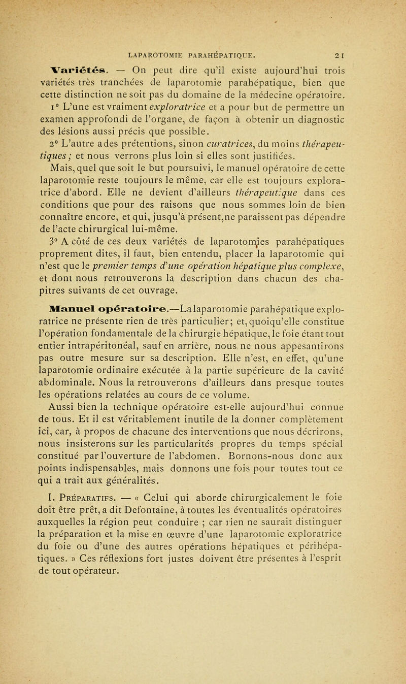 Variétés. — On peut dire qu'il existe aujourd'hui trois variétés très tranchées de laparotomie parahépatique, bien que cette distinction ne soit pas du domaine de la médecine opératoire. i° L'une est vraiment exploratrice et a pour but de permettre un examen approfondi de l'organe, de façon à obtenir un diagnostic des lésions aussi précis que possible. 2° L'autre ades prétentions, sinon curatrices, du moins thérapeu- tiques ; et nous verrons plus loin si elles sont justifiées. Mais, quel que soit le but poursuivi, le manuel opératoire de cette laparotomie reste toujours le même, car elle est toujours explora- trice d'abord. Elle ne devient d'ailleurs thérapeutique dans ces conditions que pour des raisons que nous sommes loin de bien connaître encore, et qui, jusqu'à présent,ne paraissent pas dépendre de l'acte chirurgical lui-même. 3° A côté de ces deux variétés de laparotomies parahépatiques proprement dites, il faut, bien entendu, placer la laparotomie qui n'est que le premier temps d'une opération hépatique plus complexe, et dont nous retrouverons la description dans chacun des cha- pitres suivants de cet ouvrage. Manuel opératoire.—Lalaparotomie parahépatique explo- ratrice ne présente rien de très particulier; et,quoiqu'elle constitue l'opération fondamentale de la chirurgie hépatique, le foie étant tout entier intrapéritonéal, sauf en arrière, nous ne nous appesantirons pas outre mesure sur sa description. Elle n'est, en effet, qu'une laparotomie ordinaire exécutée à la partie supérieure de la cavité abdominale. Nous la retrouverons d'ailleurs dans presque toutes les opérations relatées au cours de ce volume. Aussi bien la technique opératoire est-elle aujourd'hui connue de tous. Et il est véritablement inutile de la donner complètement ici, car, à propos de chacune des interventions que nous décrirons, nous insisterons sur les particularités propres du temps spécial constitué par l'ouverture de l'abdomen. Bornons-nous donc aux points indispensables, mais donnons une fois pour toutes tout ce qui a trait aux généralités. I. Préparatifs. — « Celui qui aborde chirurgicalement le foie doit être prêt, a dit Defontaine, à toutes les éventualités opératoires auxquelles la région peut conduire ; car rien ne saurait distinguer la préparation et la mise en œuvre d'une laparotomie exploratrice du foie ou d'une des autres opérations hépatiques et périhépa- tiques. » Ces réflexions fort justes doivent être présentes à l'esprit de tout opérateur.