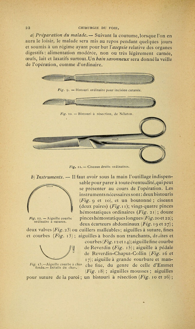 a) Préparation du malade.— Suivant la coutume,lorsque l'on en aura le loisir, le malade sera mis au repos pendant quelques jours et soumis à un régime ayant pour but Y asepsie relative des organes digestifs : alimentation mode'rée, non ou très légèrement carnée, œufs, lait et laxatifs surtout. Un bain savonneux sera donné la veille de l'opération, comme d'ordinaire. Fig. 9. —Bistouri ordinaire pour incision cutanée. Fis. 11. — Ciseaux droits ordinaires. Fig. 12. —Aiguille courbe ordinaire à sutures. b) Instruments. — Il faut avoir sous la main l'outillage indispen- sable pour parer à toute éventualité,qui peut se présenter au cours de l'opération. Les instruments nécessaires sont: deux bistouris [Fig. 9 et 10), et un boutonné ; ciseaux (deux paires) {Fig.i 1); vingt-quatre pinces hémostatiques ordinaires {Fig. 21); douze pinces hémostatiques longues (Fig.20 et 22); deux écarteurs abdominaux (Fig. 19 et 27) ; deux valves {Fig. 23) ou cuillers malléables; aiguilles à suture, fines et courbes {Fig. i3); aiguilles à bords non tranchants, droites et courbes {Fig. 12 et 14); aiguille fine courbe de Reverdin (Fig. i5); aiguille à pédale de Reverdin-Chaput-Collin (Fig. 16 et 17); aiguille à grande courbure et man- Fig 13.-Aiguille| courbe:.à chas che fiie du genre de ceJie d'Emmet fendu.— Détails du chas. . . (Fig. 18) ; aiguilles mousses ; aiguilles pour suture de la paroi; un bistouri à résection (Fig. 10 et 26) ;
