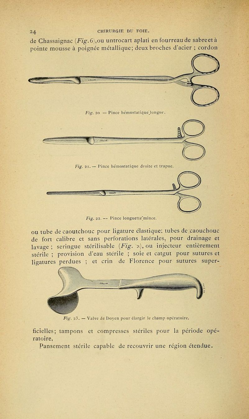 de Chassaignac {Fig. 6),ou untrocart aplati en fourreau de sabreetà pointe mousse à poignée métallique; deux broches d'acier ; cordon Fig. 20 — Pince hémostatique'Jongue. Fig. 22. — Pince longuetie'mince. ou tube de caoutchouc pour ligature élastique; tubes de caouchouc de fort calibre et sans perforations latérales, pour drainage et lavage ; seringue stérilisable {Fig. 'a), ou injecteur entièrement stérile ; provision d'eau stérile ; soie et catgut pour sutures et ligatures perdues ; et crin de Florence pour sutures super- Fig. 23. — Valve de Doyen pour élargir le champ opératoire. fîcielles; tampons et compresses stériles pour la période opé- ratoire. Pansement stérile capable de recouvrir une région étendue.