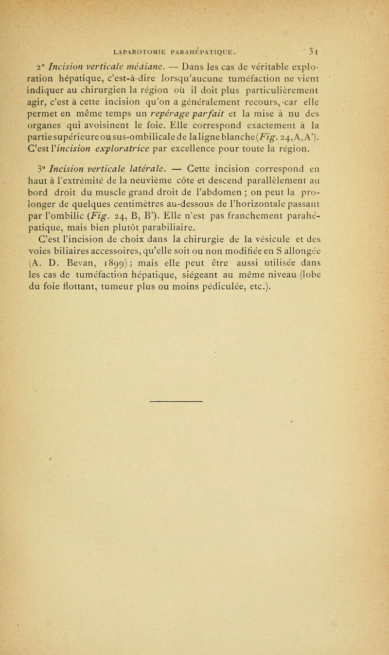 2° Incision verticale médiane. — Dans les cas de véritable explo- ration hépatique, c'est-à-dire lorsqu'aucune tuméfaction ne vient indiquer au chirurgien la région où il doit plus particulièrement agir, c'est à cette incision qu'on a généralement recours,-car elle permet en même temps un repérage parfait et la mise à nu des organes qui avoisinent le foie. Elle correspond exactement à la partie supérieure ou sus-ombilicale de la ligne blanche {Fig. 24, A, A'). C'est Vincision exploratrice par excellence pour toute la région. 3° Incision verticale latérale. — Cette incision correspond en haut à l'extrémité de la neuvième côte et descend parallèlement au bord droit du muscle grand droit de l'abdomen ; on peut la pro- longer de quelques centimètres au-dessous de l'horizontale passant par l'ombilic {Fig. 24, B, B'). Elle n'est pas franchement parahé- patique, mais bien plutôt parabiliaire. C'est l'incision de choix dans la chirurgie de la vésicule et des voies biliaires accessoires, qu'elle soit ou non modifiée en S allongée (A. D. Bevan, 1899); mais elle peut être aussi utilisée dans les cas de tuméfaction hépatique, siégeant au même niveau (lobe du foie flottant, tumeur plus ou moins pédiculée, etc.).