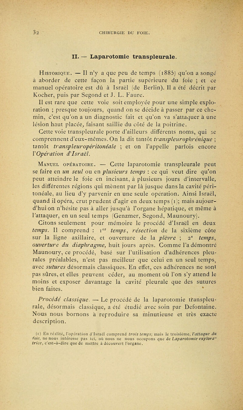 II. — Laparotomie transpleurale. Historique. — Il n'y a que peu de temps (i885j qu'on a songe à aborder de cette façon la partie supérieure du foie ; et ce manuel opératoire est dû à Israël (de Berlin). Il a été décrit par Kocher, puis par Segond et J. L. Faure. Il est rare que cette voie soit employée pour une simple explo- ration ; presque toujours, quand on se décide à passer par ce che- min, c'est qu'on a un diagnostic fait et qu'on va s'attaquer à une lésion haut placée^ faisant saillie du côté de la poitrine. Cette voie transpleurale porte d'ailleurs différents noms, qui se comprennent d'eux-mêmes. On la dit tantôt transpleurophrénique ; tantôt transpleur opéritonéale ; et on l'appelle parfois encore VOpération d'Israël. Manuel opératoire. — Cette laparotomie transpleurale peut se faire en un seul ou en plusieurs temps : ce qui veut dire qu'on peut atteindre le foie en incisant, à plusieurs jours d'intervalle, les différentes régions qui mènent par là jusque dans la cavité péri- tonéale, au lieu d'y parvenir en une seule opération. Ainsi Israël, quand il opéra, crut prudent d'agir en deux temps (i); mais aujour- d'hui on n'hésite pas à aller jusqu'à l'organe hépatique, et même à l'attaquer, en un seul temps (Genzmer, Segond, Maunoury). Citons seulement pour mémoire le procédé d'Israël en deux temps. Il comprend : Ier temps, résection de la sixième côte sur la ligne axillaire, et ouverture de la plèvre ; 2e temps, ouverture du diaphragme, huit jours après. Comme l'a démontré Maunoury, ce procédé, basé sur l'utilisation d'adhérences pleu- rales préalables, n'est pas meilleur que celui en un seul temps, avec sutures désormais classiques. En effet, ces adhérences ne sont pas sûres, et elles peuvent céder, au moment où l'on s'y attend le moins et exposer davantage la cavité pleurale que des sutures bien faites. Procédé classique. — Le procédé de la laparotomie transpleu- rale, désormais classique, a été étudié avec soin par Defontaine. Nous nous bornons à reproduire sa minutieuse et très exacte description. (i) En réalité, l'opération d'Israël comprend trois temps; mais le troisième, l'attaque du foie, ne nous intéresse pas ici, où nous ne nous occupons que de Laparotomie explora- trice, c'est-à-dire que de mettre à découvert l'organe.