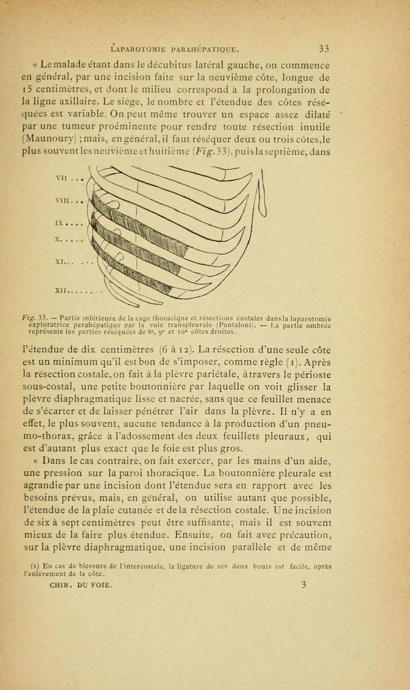 « Le malade étant dans le décubitus latéral gauche, on commence en général, par une incision faite sur la neuvième côte, longue de i5 centimètres, et dont le milieu correspond a la prolongation de la ligne axillaire. Le siège, le nombre et l'étendue des côtes résé- quées est variable. On peut même trouver un espace assez dilaté par une tumeur proéminente pour rendre toute résection inutile (Maunoury ; mais, en général, il faut réséquer deux ou trois côtes,le plus souvent les neuvième et huitième [Fig.33), puis la septième, dans Fig. 33. — Partie inférieure de laçage thoracique et résections costales dansla laparotomie exploratrice parahépatique par la voie transpleurale (Pantaloni). — La partie ombrée représente les parties réséquées de 8e, 9e et io° côtes droites. l'étendue de dix centimètres (6 à 12). La résection d'une seule côte est un minimum qu'il est bon de s'imposer, comme règle (1). Après la résection costale, on fait à la plèvre pariétale, àtravers le périoste sous-costal, une petite boutonnière par laquelle on voit glisser la plèvre diaphragmatique lisse et nacrée, sans que ce feuillet menace de s'écarter et de laisser pénétrer l'air dans la plèvre. Il n'y a en effet, le plus souvent, aucune tendance à la production d'un pneu- mo-thorax, grâce à l'adossement des deux feuillets pleuraux, qui est d'autant plus exact que le foie est plus gros. » Dans le cas contraire, on fait exercer, par les mains d'un aide, une pression sur la paroi thoracique. La boutonnière pleurale est agrandie par une incision dont l'étendue sera en rapport avec les besoins prévus, mais, en général, on utilise autant que possible, l'étendue de la plaie cutanée et delà résection costale. Une incision de six à sept centimètres peut être suffisante, mais il est souvent mieux de la faire plus étendue. Ensuite, on fait avec précaution, sur la plèvre diaphragmatique, une incision parallèle et de même (1) En cas de blessure de l'intercostale, la ligature de ses deux bouts est facile, après l'enlèvement de la côte. CHIR. DU FOIE. 3