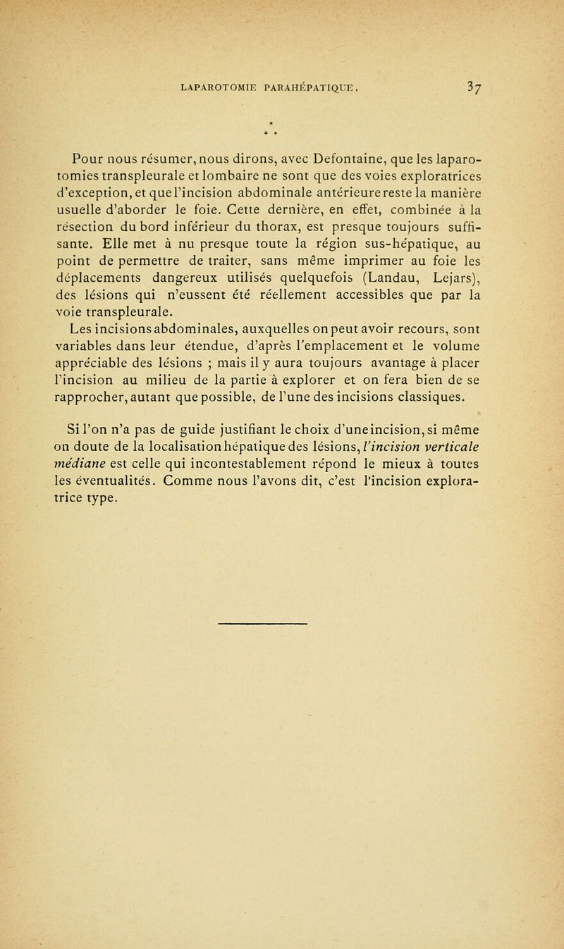 Pour nous résumer, nous dirons, avec Defontaine, que les laparo- tomies transpleurale et lombaire ne sont que des voies exploratrices d'exception, et quel'incision abdominale antérieure reste la manière usuelle d'aborder le foie. Cette dernière, en effet, combinée à la résection du bord inférieur du thorax, est presque toujours suffi- sante. Elle met à nu presque toute la région sus-hépatique, au point de permettre de traiter, sans même imprimer au foie les déplacements dangereux utilisés quelquefois (Landau, Lejars), des lésions qui n'eussent été réellement accessibles que par la voie transpleurale. Les incisions abdominales, auxquelles on peut avoir recours, sont variables dans leur étendue, d'après remplacement et le volume appréciable des lésions ; mais il y aura toujours avantage à placer l'incision au milieu de la partie à explorer et on fera bien de se rapprocher, autant que possible, de l'une des incisions classiques. Si l'on n'a pas de guide justifiant le choix d'uneincision,si même on doute de la localisation hépatique des lésions, l'incision verticale médiane est celle qui incontestablement répond le mieux à toutes les éventualités. Comme nous l'avons dit, c'est l'incision explora- trice type.
