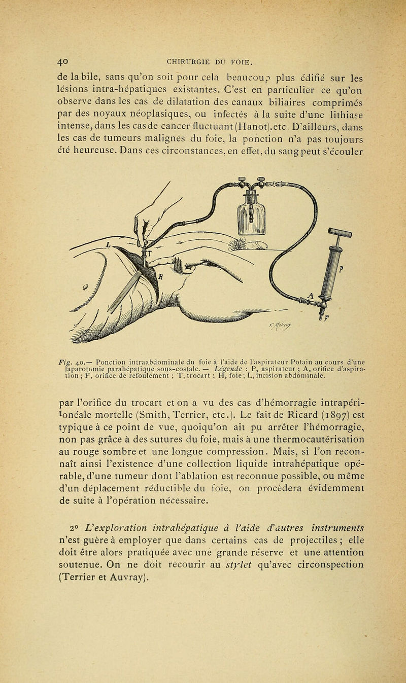 de la bile, sans qu'on soit pour cela beaucoup plus édifié sur les lésions intra-hépatiques existantes. C'est en particulier ce qu'on observe dans les cas de dilatation des canaux biliaires comprimés par des noyaux néoplasiques, ou infectés à la suite d'une lithiase intense,dans les casde cancer fluctuant (Hanot),etc. D'ailleurs, dans les cas de tumeurs malignes du foie, la ponction n'a pas toujours été heureuse. Dans ces circonstances, en effet, du sang peut s'écouler Fig. 40.— Ponction intraabdominale du foie à l'aide de l'aspirateur Potain au cours d'une laparotomie parahépatique sous-costale. — Légende : P, aspirateur ; A, orifice d'aspira- tion; F, orifice de refoulement ; T, trocart ; H, foie; L, incision abdominale. par l'orifice du trocart et on a vu des cas d'hémorragie intrapéri- tonéale mortelle (Smith, Terrier, etc.). Le fait de Ricard (1897) est typique à ce point de vue, quoiqu'on ait pu arrêter l'hémorragie, non pas grâce à des sutures du foie, mais à une thermocautérisation au rouge sombre et une longue compression. Mais, si l'on recon- naît ainsi l'existence d'une collection liquide intrahépatique opé- rable, d'une tumeur dont l'ablation est reconnue possible, ou même d'un déplacement réductible du foie, on procédera évidemment de suite à l'opération nécessaire. 2° L'exploration intrahépatique à l'aide d'autres instruments n'est guère à employer que dans certains cas de projectiles ; elle doit être alors pratiquée avec une grande réserve et une attention soutenue. On ne doit recourir au stylet qu'avec circonspection (Terrier et Auvray).