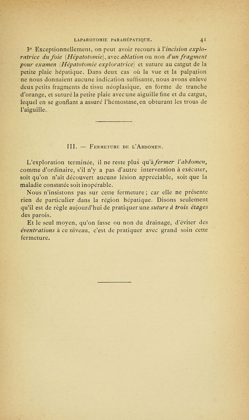 3° Exceptionnellement, on peut avoir recours à Vincision explo- ratrice du/oie (Hépatotomie), avec ablation ou non d'un fragment pour examen [Hépatotomie exploratrice) et suture au catgut de la petite plaie hépatique. Dans deux cas où la vue et la palpation ne nous donnaient aucune indication suffisante, nous avons enlevé deux petits fragments de tissu néoplasique, en forme de tranche d'orange, et suturé la petite plaie avec une aiguille fine et du catgut, lequel en se gonflant a assuré l'hémostase, en obturant les trous de l'aiguille. III. — Fermeture de l'Abdomen. L'exploration terminée, il ne reste plus qiïhfermer l'abdomen, comme d'ordinaire, s'il n'y a pas d'autre intervention à exécuter, soit qu'on n'ait découvert aucune lésion appréciable, soit que la maladie constatée soit inopérable. Nous n'insistons pas sur cette fermeture ; car elle ne présente rien de particulier dans la région hépatique. Disons seulement qu'il est de règle aujourd'hui de pratiquer une suture à trois étages des parois. Et le seul moyen, qu'on fasse ou non du drainage, d'éviter des éventrations à ce niveau, c'est de pratiquer avec grand soin cette fermeture.