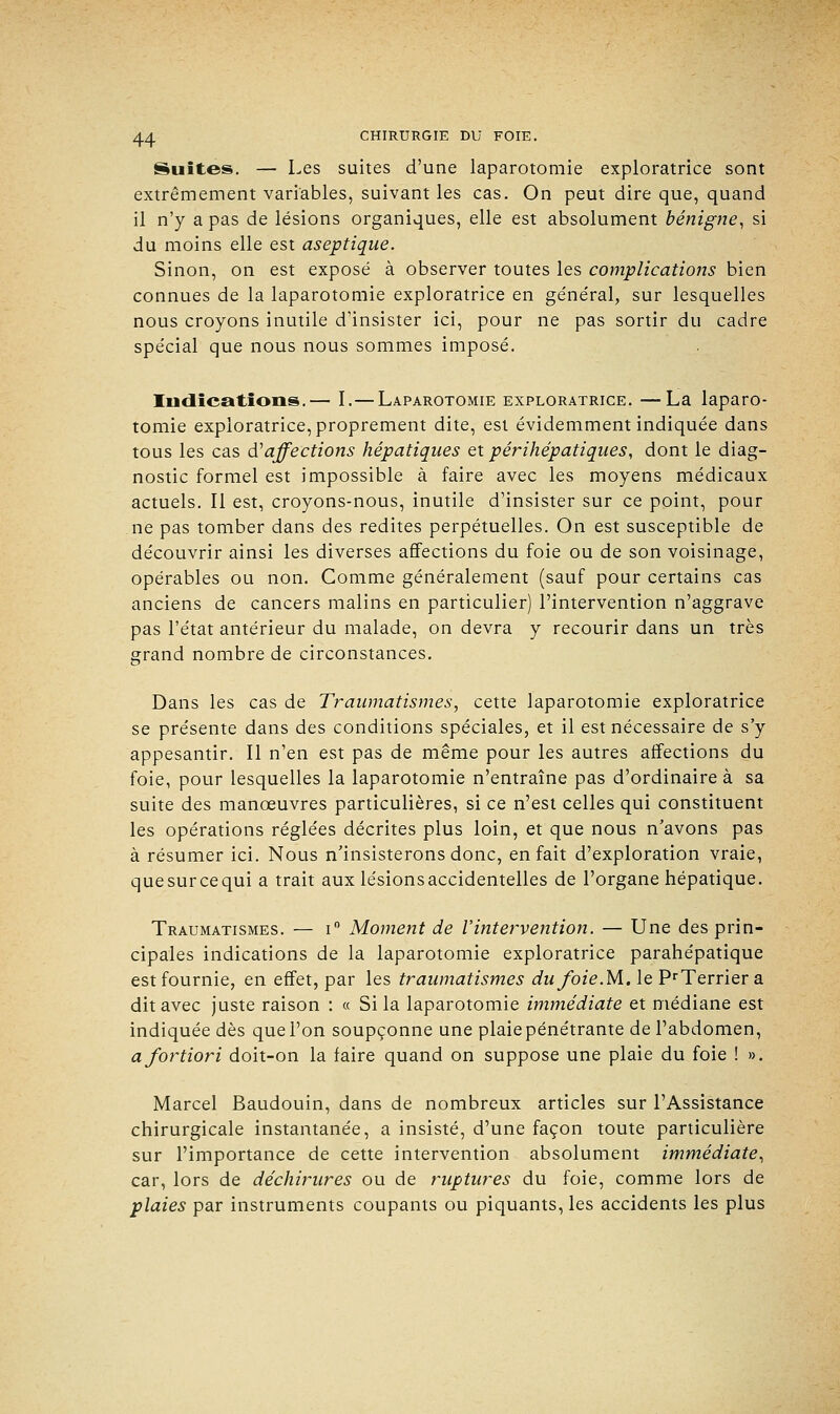 Suites. — Les suites d'une laparotomie exploratrice sont extrêmement variables, suivant les cas. On peut dire que, quand il n'y a pas de lésions organiques, elle est absolument bénigne, si du moins elle est aseptique. Sinon, on est exposé à observer toutes les complications bien connues de la laparotomie exploratrice en général, sur lesquelles nous croyons inutile d'insister ici, pour ne pas sortir du cadre spécial que nous nous sommes imposé. Indications.— I.— Laparotomie exploratrice. —La laparo- tomie exploratrice, proprement dite, est évidemment indiquée dans tous les cas d'affections hépatiques et périhépatiques, dont le diag- nostic formel est impossible à faire avec les moyens médicaux actuels. Il est, croyons-nous, inutile d'insister sur ce point, pour ne pas tomber dans des redites perpétuelles. On est susceptible de découvrir ainsi les diverses affections du foie ou de son voisinage, opérables ou non. Comme généralement (sauf pour certains cas anciens de cancers malins en particulier) l'intervention n'aggrave pas l'état antérieur du malade, on devra y recourir dans un très grand nombre de circonstances. Dans les cas de Traumatismes, cette laparotomie exploratrice se présente dans des conditions spéciales, et il est nécessaire de s'y appesantir. Il n'en est pas de même pour les autres affections du foie, pour lesquelles la laparotomie n'entraîne pas d'ordinaire à sa suite des manœuvres particulières, si ce n'est celles qui constituent les opérations réglées décrites plus loin, et que nous n'avons pas à résumer ici. Nous n'insisterons donc, en fait d'exploration vraie, que sur ce qui a trait aux lésions accidentelles de l'organe hépatique. Traumatismes. — i° Moment de l'intervention. — Une des prin- cipales indications de la laparotomie exploratrice parahépatique est fournie, en effet, par les traumatismes dufoie.M. le PrTerrier a dit avec juste raison : « Si la laparotomie immédiate et médiane est indiquée dès que l'on soupçonne une plaiepénétrante de l'abdomen, a fortiori doit-on la faire quand on suppose une plaie du foie ! ». Marcel Baudouin, dans de nombreux articles sur l'Assistance chirurgicale instantanée, a insisté, d'une façon toute particulière sur l'importance de cette intervention absolument immédiate, car, lors de déchirures ou de ruptures du foie, comme lors de plaies par instruments coupants ou piquants, les accidents les plus