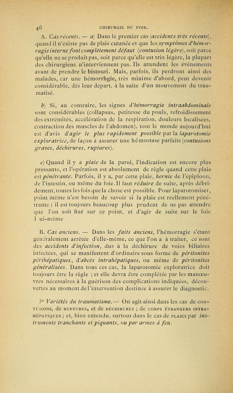 A. Cas récents. — a) Dans le premier cas (accidents très récents). quand il n'existe pas de plaie cutanée et que les symptômes d'hémor- ragie interne font complètement dé faut {contusion légère),son parce qu'elle ne se produit pas, soit parce qu'elle est très légère, la plupart des chirurgiens n'interviennent pas. Ils attendent les événements avant de prendre le bistouri. Mais, parfois, ils perdront ainsi des malades, car une hémorrhgie, très minime d'abord, peut devenir considérable, dès leur départ, à la suite d'un mouvement du trau- matisé. b) Si, au contraire, les signes d'hémorragie intraabdominale sont considérables (collapsus, petitesse du pouls, refroidissement des extrémités, accélération de la respiration, douleurs localisées, contraction des muscles de l'abdomen), tout le monde aujourd'hui est d'avis d'agir le plus rapidement possible par la laparotomie exploratrice, de façon à assurer une hémostase parfaite (contusions graves, déchirures, ruptures). c) Quand il y a plaie de la paroi, l'indication est encore plus pressante, et l'opération est absolument de règle quand cette plaie est pénétrante. Parfois, il y a, par cette plaie, hernie de l'épiploon, de l'intestin, ou même du foie. Il faut réduire de suite, après débri- dement, toutes les fois que la chose est possible. Pour laparotomiser, point même n'est besoin de savoir si la plaie est réellement péné- trante : il est toujours beaucoup plus prudent de ne pas attendre que l'on soit fixé sur ce point, et d'agir de suite sur le foie 1 ui-même B. Cas anciens. — Dans les faits anciens, l'hémorragie s'étant généralement arrêtée d'elle-même, ce que l'on a à traiter, ce sont des accidents d'infection, dus à la déchirure de voies biliaires infectées, qui se manifestent d'ordinaire sous forme de péritonites périhépatiques, d'abcès intrahépatiques, ou même de péritonites généralisées. Dans tous ces cas, la laparotomie exploratrice doit toujours être la règle ; et elle devra être complétée par les manœu- vres nécessaires à la guérison des complications indiquées, décou- vertes au moment de l'intervention destinée à assurer le diagnostic. 3° Variétés du traumatisme.— On agit ainsi dans les cas de con- tusions, de ruptures, et de déchirures ; de corps étrangers intra- hépatiques ; et, bien entendu, surtout dans le cas de plaies par ins- truments tranchants et piquants, ou par armes à feu.