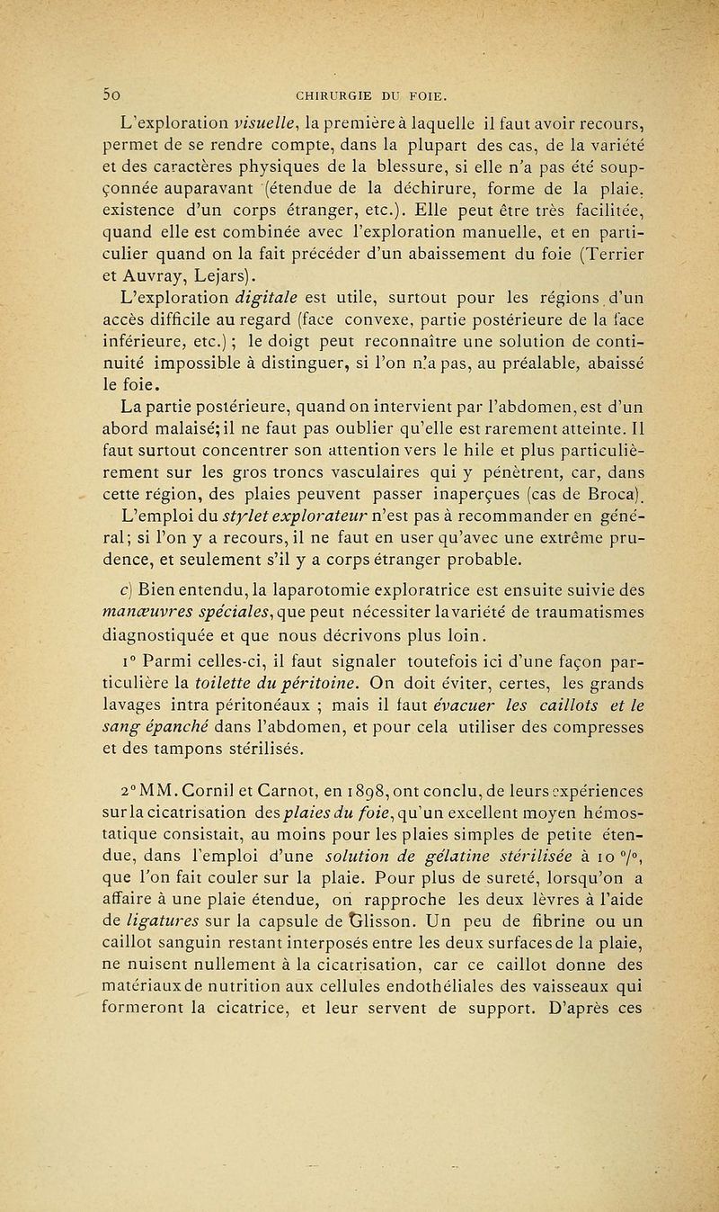 L'exploration visuelle, la première à laquelle il faut avoir recours, permet de se rendre compte, dans la plupart des cas, de la variété et des caractères physiques de la blessure, si elle n'a pas été soup- çonnée auparavant (étendue de la déchirure, forme de la plaie, existence d'un corps étranger, etc.). Elle peut être très facilitée, quand elle est combinée avec l'exploration manuelle, et en parti- culier quand on la fait précéder d'un abaissement du foie (Terrier et Auvray, Lejars). L'exploration digitale est utile, surtout pour les régions d'un accès difficile au regard (face convexe, partie postérieure de la face inférieure, etc.) ; le doigt peut reconnaître une solution de conti- nuité impossible à distinguer, si l'on n.'apas, au préalable, abaissé le foie. La partie postérieure, quand on intervient par l'abdomen, est d'un abord malaisé; il ne faut pas oublier qu'elle est rarement atteinte. Il faut surtout concentrer son attention vers le hile et plus particuliè- rement sur les gros troncs vasculaires qui y pénètrent, car, dans cette région, des plaies peuvent passer inaperçues (cas de Broca). L'emploi du stylet explorateur n'est pas à recommander en géné- ral; si l'on y a recours, il ne faut en user qu'avec une extrême pru- dence, et seulement s'il y a corps étranger probable. c) Bien entendu, la laparotomie exploratrice est ensuite suivie des manœuvres spéciales, que peut nécessiter la variété de traumatismes diagnostiquée et que nous décrivons plus loin. i° Parmi celles-ci, il faut signaler toutefois ici d'une façon par- ticulière la toilette du péritoine. On doit éviter, certes, les grands lavages intra péritonéaux ; mais il faut évacuer les caillots et le sang épanché dans l'abdomen, et pour cela utiliser des compresses et des tampons stérilisés. 2°MM.Cornil et Garnot, en 1898,0m conclu, de leurs expériences sur la cicatrisation des plaies du foie, qu'un excellent moyen hémos- tatique consistait, au moins pour les plaies simples de petite éten- due, dans l'emploi d'une solution de gélatine stérilisée à 10 °/°, que l'on fait couler sur la plaie. Pour plus de sûreté, lorsqu'on a affaire à une plaie étendue, on rapproche les deux lèvres à l'aide de ligatures sur la capsule de tjlisson. Un peu de fibrine ou un caillot sanguin restant interposés entre les deux surfaces de la plaie, ne nuisent nullement à la cicatrisation, car ce caillot donne des matériaux de nutrition aux cellules endothéliales des vaisseaux qui formeront la cicatrice, et leur servent de support. D'après ces